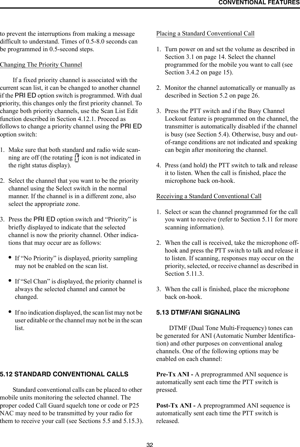 CONVENTIONAL FEATURES32to prevent the interruptions from making a message difficult to understand. Times of 0.5-8.0 seconds can be programmed in 0.5-second steps.Changing The Priority ChannelIf a fixed priority channel is associated with the current scan list, it can be changed to another channel if the PRI ED option switch is programmed. With dual priority, this changes only the first priority channel. To change both priority channels, use the Scan List Edit function described in Section 4.12.1. Proceed as follows to change a priority channel using the PRI ED option switch:1. Make sure that both standard and radio wide scan-ning are off (the rotating   icon is not indicated in the right status display).2. Select the channel that you want to be the priority channel using the Select switch in the normal manner. If the channel is in a different zone, also select the appropriate zone.3. Press the PRI ED option switch and “Priority” is briefly displayed to indicate that the selected channel is now the priority channel. Other indica-tions that may occur are as follows:•If “No Priority” is displayed, priority sampling may not be enabled on the scan list.•If “Sel Chan” is displayed, the priority channel is always the selected channel and cannot be changed.•If no indication displayed, the scan list may not be user editable or the channel may not be in the scan list. 5.12 STANDARD CONVENTIONAL CALLSStandard conventional calls can be placed to other mobile units monitoring the selected channel. The proper coded Call Guard squelch tone or code or P25 NAC may need to be transmitted by your radio for them to receive your call (see Sections 5.5 and 5.15.3).Placing a Standard Conventional Call1. Turn power on and set the volume as described in Section 3.1 on page 14. Select the channel programmed for the mobile you want to call (see Section 3.4.2 on page 15).2. Monitor the channel automatically or manually as described in Section 5.2 on page 26.3. Press the PTT switch and if the Busy Channel Lockout feature is programmed on the channel, the transmitter is automatically disabled if the channel is busy (see Section 5.4). Otherwise, busy and out-of-range conditions are not indicated and speaking can begin after monitoring the channel. 4. Press (and hold) the PTT switch to talk and release it to listen. When the call is finished, place the microphone back on-hook.Receiving a Standard Conventional Call1. Select or scan the channel programmed for the call you want to receive (refer to Section 5.11 for more scanning information).2. When the call is received, take the microphone off-hook and press the PTT switch to talk and release it to listen. If scanning, responses may occur on the priority, selected, or receive channel as described in Section 5.11.3. 3. When the call is finished, place the microphone back on-hook. 5.13 DTMF/ANI SIGNALINGDTMF (Dual Tone Multi-Frequency) tones can be generated for ANI (Automatic Number Identifica-tion) and other purposes on conventional analog channels. One of the following options may be enabled on each channel:Pre-Tx ANI - A preprogrammed ANI sequence is automatically sent each time the PTT switch is pressed.Post-Tx ANI - A preprogrammed ANI sequence is automatically sent each time the PTT switch is released. 
