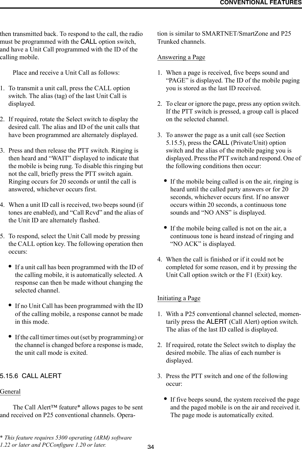 CONVENTIONAL FEATURES34then transmitted back. To respond to the call, the radio must be programmed with the CALL option switch, and have a Unit Call programmed with the ID of the calling mobile. Place and receive a Unit Call as follows:1. To transmit a unit call, press the CALL option switch. The alias (tag) of the last Unit Call is displayed.2. If required, rotate the Select switch to display the desired call. The alias and ID of the unit calls that have been programmed are alternately displayed.3. Press and then release the PTT switch. Ringing is then heard and “WAIT” displayed to indicate that the mobile is being rung. To disable this ringing but not the call, briefly press the PTT switch again. Ringing occurs for 20 seconds or until the call is answered, whichever occurs first.4. When a unit ID call is received, two beeps sound (if tones are enabled), and “Call Rcvd” and the alias of the Unit ID are alternately flashed. 5. To respond, select the Unit Call mode by pressing the CALL option key. The following operation then occurs:•If a unit call has been programmed with the ID of the calling mobile, it is automatically selected. A response can then be made without changing the selected channel.•If no Unit Call has been programmed with the ID of the calling mobile, a response cannot be made in this mode.•If the call timer times out (set by programming) or the channel is changed before a response is made, the unit call mode is exited. 5.15.6  CALL ALERTGeneralThe Call Alert™ feature* allows pages to be sent and received on P25 conventional channels. Opera-tion is similar to SMARTNET/SmartZone and P25 Trunked channels.Answering a Page1. When a page is received, five beeps sound and “PAGE” is displayed. The ID of the mobile paging you is stored as the last ID received.2. To clear or ignore the page, press any option switch. If the PTT switch is pressed, a group call is placed on the selected channel.3. To answer the page as a unit call (see Section 5.15.5), press the CALL (Private/Unit) option switch and the alias of the mobile paging you is displayed. Press the PTT switch and respond. One of the following conditions then occur:•If the mobile being called is on the air, ringing is heard until the called party answers or for 20 seconds, whichever occurs first. If no answer occurs within 20 seconds, a continuous tone sounds and “NO ANS” is displayed.•If the mobile being called is not on the air, a continuous tone is heard instead of ringing and “NO ACK” is displayed.4. When the call is finished or if it could not be completed for some reason, end it by pressing the Unit Call option switch or the F1 (Exit) key. Initiating a Page1. With a P25 conventional channel selected, momen-tarily press the ALERT (Call Alert) option switch. The alias of the last ID called is displayed.2. If required, rotate the Select switch to display the desired mobile. The alias of each number is displayed. 3. Press the PTT switch and one of the following occur:•If five beeps sound, the system received the page and the paged mobile is on the air and received it. The page mode is automatically exited.* This feature requires 5300 operating (ARM) software 1.22 or later and PCConfigure 1.20 or later.