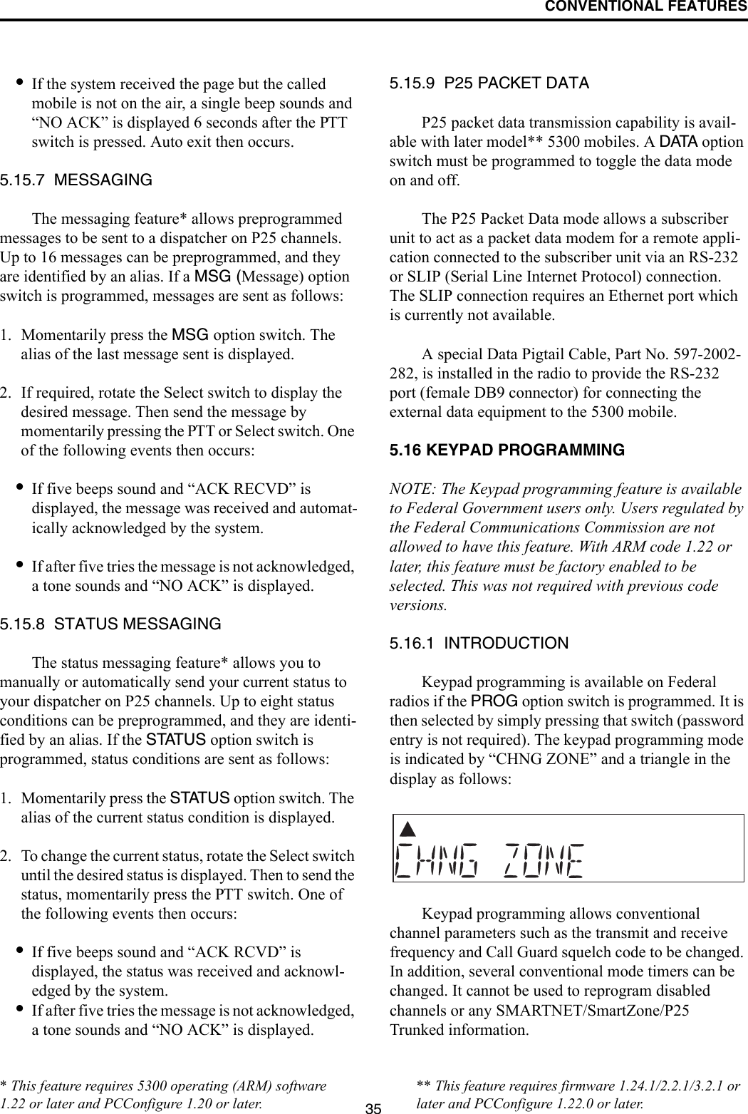 CONVENTIONAL FEATURES35•If the system received the page but the called mobile is not on the air, a single beep sounds and “NO ACK” is displayed 6 seconds after the PTT switch is pressed. Auto exit then occurs.5.15.7  MESSAGINGThe messaging feature* allows preprogrammed messages to be sent to a dispatcher on P25 channels. Up to 16 messages can be preprogrammed, and they are identified by an alias. If a MSG (Message) option switch is programmed, messages are sent as follows:1. Momentarily press the MSG option switch. The alias of the last message sent is displayed.2. If required, rotate the Select switch to display the desired message. Then send the message by momentarily pressing the PTT or Select switch. One of the following events then occurs:•If five beeps sound and “ACK RECVD” is displayed, the message was received and automat-ically acknowledged by the system.•If after five tries the message is not acknowledged, a tone sounds and “NO ACK” is displayed. 5.15.8  STATUS MESSAGINGThe status messaging feature* allows you to manually or automatically send your current status to your dispatcher on P25 channels. Up to eight status conditions can be preprogrammed, and they are identi-fied by an alias. If the STATUS option switch is programmed, status conditions are sent as follows:1. Momentarily press the STATUS option switch. The alias of the current status condition is displayed.2. To change the current status, rotate the Select switch until the desired status is displayed. Then to send the status, momentarily press the PTT switch. One of the following events then occurs:•If five beeps sound and “ACK RCVD” is displayed, the status was received and acknowl-edged by the system.•If after five tries the message is not acknowledged, a tone sounds and “NO ACK” is displayed. 5.15.9  P25 PACKET DATAP25 packet data transmission capability is avail-able with later model** 5300 mobiles. A DATA option switch must be programmed to toggle the data mode on and off. The P25 Packet Data mode allows a subscriber unit to act as a packet data modem for a remote appli-cation connected to the subscriber unit via an RS-232 or SLIP (Serial Line Internet Protocol) connection. The SLIP connection requires an Ethernet port which is currently not available.A special Data Pigtail Cable, Part No. 597-2002-282, is installed in the radio to provide the RS-232 port (female DB9 connector) for connecting the external data equipment to the 5300 mobile. 5.16 KEYPAD PROGRAMMINGNOTE: The Keypad programming feature is available to Federal Government users only. Users regulated by the Federal Communications Commission are not allowed to have this feature. With ARM code 1.22 or later, this feature must be factory enabled to be selected. This was not required with previous code versions.5.16.1  INTRODUCTIONKeypad programming is available on Federal radios if the PROG option switch is programmed. It is then selected by simply pressing that switch (password entry is not required). The keypad programming mode is indicated by “CHNG ZONE” and a triangle in the display as follows:Keypad programming allows conventional channel parameters such as the transmit and receive frequency and Call Guard squelch code to be changed. In addition, several conventional mode timers can be changed. It cannot be used to reprogram disabled channels or any SMARTNET/SmartZone/P25 Trunked information.* This feature requires 5300 operating (ARM) software 1.22 or later and PCConfigure 1.20 or later.** This feature requires firmware 1.24.1/2.2.1/3.2.1 or later and PCConfigure 1.22.0 or later.