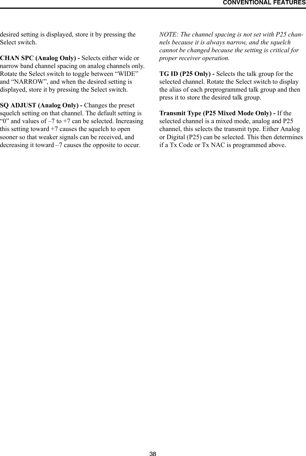 CONVENTIONAL FEATURES38desired setting is displayed, store it by pressing the Select switch.CHAN SPC (Analog Only) - Selects either wide or narrow band channel spacing on analog channels only. Rotate the Select switch to toggle between “WIDE” and “NARROW”, and when the desired setting is displayed, store it by pressing the Select switch.SQ ADJUST (Analog Only) - Changes the preset squelch setting on that channel. The default setting is “0” and values of –7 to +7 can be selected. Increasing this setting toward +7 causes the squelch to open sooner so that weaker signals can be received, and decreasing it toward –7 causes the opposite to occur.NOTE: The channel spacing is not set with P25 chan-nels because it is always narrow, and the squelch cannot be changed because the setting is critical for proper receiver operation.TG ID (P25 Only) - Selects the talk group for the selected channel. Rotate the Select switch to display the alias of each preprogrammed talk group and then press it to store the desired talk group.Transmit Type (P25 Mixed Mode Only) - If the selected channel is a mixed mode, analog and P25 channel, this selects the transmit type. Either Analog or Digital (P25) can be selected. This then determines if a Tx Code or Tx NAC is programmed above.