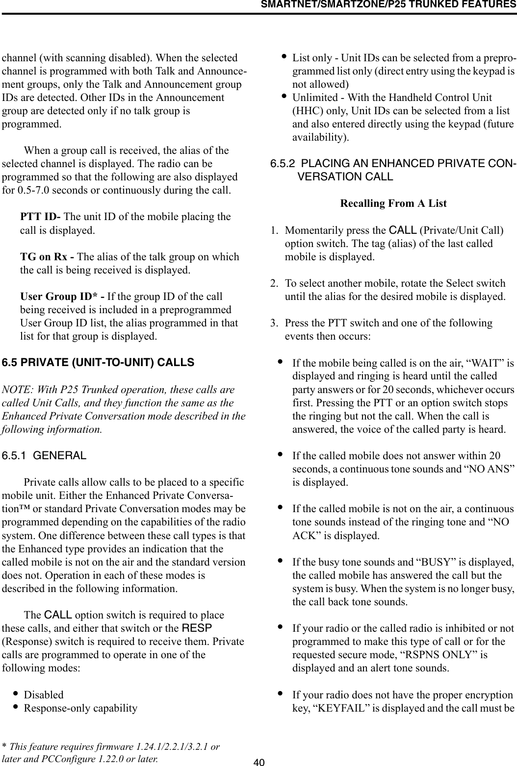 SMARTNET/SMARTZONE/P25 TRUNKED FEATURES40channel (with scanning disabled). When the selected channel is programmed with both Talk and Announce-ment groups, only the Talk and Announcement group IDs are detected. Other IDs in the Announcement group are detected only if no talk group is programmed. When a group call is received, the alias of the selected channel is displayed. The radio can be programmed so that the following are also displayed for 0.5-7.0 seconds or continuously during the call. PTT ID- The unit ID of the mobile placing the call is displayed.TG on Rx - The alias of the talk group on which the call is being received is displayed.User Group ID* - If the group ID of the call being received is included in a preprogrammed User Group ID list, the alias programmed in that list for that group is displayed. 6.5 PRIVATE (UNIT-TO-UNIT) CALLSNOTE: With P25 Trunked operation, these calls are called Unit Calls, and they function the same as the Enhanced Private Conversation mode described in the following information.6.5.1  GENERALPrivate calls allow calls to be placed to a specific mobile unit. Either the Enhanced Private Conversa-tion™ or standard Private Conversation modes may be programmed depending on the capabilities of the radio system. One difference between these call types is that the Enhanced type provides an indication that the called mobile is not on the air and the standard version does not. Operation in each of these modes is described in the following information.The CALL option switch is required to place these calls, and either that switch or the RESP (Response) switch is required to receive them. Private calls are programmed to operate in one of the following modes:•Disabled•Response-only capability•List only - Unit IDs can be selected from a prepro-grammed list only (direct entry using the keypad is not allowed)•Unlimited - With the Handheld Control Unit (HHC) only, Unit IDs can be selected from a list and also entered directly using the keypad (future availability).6.5.2  PLACING AN ENHANCED PRIVATE CON-VERSATION CALL Recalling From A List1. Momentarily press the CALL (Private/Unit Call) option switch. The tag (alias) of the last called mobile is displayed.2. To select another mobile, rotate the Select switch until the alias for the desired mobile is displayed. 3. Press the PTT switch and one of the following events then occurs:•If the mobile being called is on the air, “WAIT” is displayed and ringing is heard until the called party answers or for 20 seconds, whichever occurs first. Pressing the PTT or an option switch stops the ringing but not the call. When the call is answered, the voice of the called party is heard.•If the called mobile does not answer within 20 seconds, a continuous tone sounds and “NO ANS” is displayed. •If the called mobile is not on the air, a continuous tone sounds instead of the ringing tone and “NO ACK” is displayed. •If the busy tone sounds and “BUSY” is displayed, the called mobile has answered the call but the system is busy. When the system is no longer busy, the call back tone sounds.•If your radio or the called radio is inhibited or not programmed to make this type of call or for the requested secure mode, “RSPNS ONLY” is displayed and an alert tone sounds.•If your radio does not have the proper encryption key, “KEYFAIL” is displayed and the call must be * This feature requires firmware 1.24.1/2.2.1/3.2.1 or later and PCConfigure 1.22.0 or later.