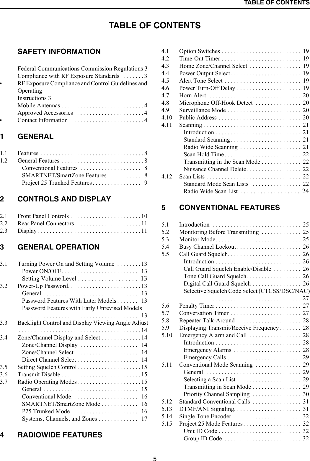 5TABLE OF CONTENTSTABLE OF CONTENTSSAFETY INFORMATIONFederal Communications Commission Regulations 3Compliance with RF Exposure Standards   . . . . . . . 3• RF Exposure Compliance and Control Guidelines and OperatingInstructions 3Mobile Antennas . . . . . . . . . . . . . . . . . . . . . . . . . . . 4Approved Accessories   . . . . . . . . . . . . . . . . . . . . . . 4• Contact Information  . . . . . . . . . . . . . . . . . . . . . . . . 41 GENERAL1.1 Features . . . . . . . . . . . . . . . . . . . . . . . . . . . . . . . . . . 81.2 General Features  . . . . . . . . . . . . . . . . . . . . . . . . . . . 8Conventional Features  . . . . . . . . . . . . . . . . . . . .   8SMARTNET/SmartZone Features . . . . . . . . . . .   8Project 25 Trunked Features . . . . . . . . . . . . . . . .  92 CONTROLS AND DISPLAY2.1 Front Panel Controls  . . . . . . . . . . . . . . . . . . . . . . . 102.2 Rear Panel Connectors. . . . . . . . . . . . . . . . . . . . . . 112.3 Display. . . . . . . . . . . . . . . . . . . . . . . . . . . . . . . . . . 113 GENERAL OPERATION3.1 Turning Power On and Setting Volume  . . . . . . . . 13Power ON/OFF . . . . . . . . . . . . . . . . . . . . . . . . .   13Setting Volume Level . . . . . . . . . . . . . . . . . .  133.2 Power-Up Password. . . . . . . . . . . . . . . . . . . . . . . . 13General . . . . . . . . . . . . . . . . . . . . . . . . . . . . . . .   13Password Features With Later Models . . . . . . .   13Password Features with Early Unrevised Models . . . . . . . . . . . . . . . . . . . . . . . . . . . . . . . . . . .   133.3 Backlight Control and Display Viewing Angle Adjust. . . . . . . . . . . . . . . . . . . . . . . . . . . . . . . . . . . . . . . . 143.4 Zone/Channel Display and Select . . . . . . . . . . . . . 14Zone/Channel Display  . . . . . . . . . . . . . . . . . . .   14Zone/Channel Select   . . . . . . . . . . . . . . . . . . . .   14Direct Channel Select . . . . . . . . . . . . . . . . . . . .   143.5 Setting Squelch Control. . . . . . . . . . . . . . . . . . . . . 153.6 Transmit Disable . . . . . . . . . . . . . . . . . . . . . . . . . . 153.7 Radio Operating Modes. . . . . . . . . . . . . . . . . . . . . 15General . . . . . . . . . . . . . . . . . . . . . . . . . . . . . . .   15Conventional Mode. . . . . . . . . . . . . . . . . . . . . .   16SMARTNET/SmartZone Mode . . . . . . . . . . . .   16P25 Trunked Mode . . . . . . . . . . . . . . . . . . . . . .   16Systems, Channels, and Zones . . . . . . . . . . . . .   174 RADIOWIDE FEATURES4.1 Option Switches . . . . . . . . . . . . . . . . . . . . . . . . . .  194.2 Time-Out Timer . . . . . . . . . . . . . . . . . . . . . . . . . .  194.3 Home Zone/Channel Select . . . . . . . . . . . . . . . . .  194.4 Power Output Select . . . . . . . . . . . . . . . . . . . . . . .  194.5 Alert Tone Select  . . . . . . . . . . . . . . . . . . . . . . . . .  194.6 Power Turn-Off Delay . . . . . . . . . . . . . . . . . . . . .  194.7 Horn Alert. . . . . . . . . . . . . . . . . . . . . . . . . . . . . . .  204.8 Microphone Off-Hook Detect  . . . . . . . . . . . . . . .  204.9 Surveillance Mode . . . . . . . . . . . . . . . . . . . . . . . .  204.10 Public Address . . . . . . . . . . . . . . . . . . . . . . . . . . .  204.11 Scanning . . . . . . . . . . . . . . . . . . . . . . . . . . . . . . . .  21Introduction . . . . . . . . . . . . . . . . . . . . . . . . . . . .  21Standard Scanning . . . . . . . . . . . . . . . . . . . . . . .  21Radio Wide Scanning  . . . . . . . . . . . . . . . . . . . .  21Scan Hold Time . . . . . . . . . . . . . . . . . . . . . . . . .  22Transmitting in the Scan Mode . . . . . . . . . . . . .  22Nuisance Channel Delete. . . . . . . . . . . . . . . . . .  224.12 Scan Lists . . . . . . . . . . . . . . . . . . . . . . . . . . . . . . .  22Standard Mode Scan Lists   . . . . . . . . . . . . . . . .  22Radio Wide Scan List  . . . . . . . . . . . . . . . . . .  245 CONVENTIONAL FEATURES5.1 Introduction  . . . . . . . . . . . . . . . . . . . . . . . . . . . . .  255.2 Monitoring Before Transmitting  . . . . . . . . . . . . .  255.3 Monitor Mode. . . . . . . . . . . . . . . . . . . . . . . . . . . .  255.4 Busy Channel Lockout . . . . . . . . . . . . . . . . . . . . .  265.5 Call Guard Squelch. . . . . . . . . . . . . . . . . . . . . . . .  26Introduction . . . . . . . . . . . . . . . . . . . . . . . . . . . .  26Call Guard Squelch Enable/Disable  . . . . . . . . .  26Tone Call Guard Squelch. . . . . . . . . . . . . . . . . .  26Digital Call Guard Squelch . . . . . . . . . . . . . . . .  26Selective Squelch Code Select (CTCSS/DSC/NAC). . . . . . . . . . . . . . . . . . . . . . . . . . . . . . . . . . . .  275.6 Penalty Timer . . . . . . . . . . . . . . . . . . . . . . . . . . . .  275.7 Conversation Timer  . . . . . . . . . . . . . . . . . . . . . . .  275.8 Repeater Talk-Around  . . . . . . . . . . . . . . . . . . . . .  285.9 Displaying Transmit/Receive Frequency . . . . . . .  285.10 Emergency Alarm and Call  . . . . . . . . . . . . . . . . .  28Introduction . . . . . . . . . . . . . . . . . . . . . . . . . . . .  28Emergency Alarms  . . . . . . . . . . . . . . . . . . . . . .  28Emergency Calls . . . . . . . . . . . . . . . . . . . . . . . .  295.11 Conventional Mode Scanning  . . . . . . . . . . . . . . .  29General. . . . . . . . . . . . . . . . . . . . . . . . . . . . . . . .  29Selecting a Scan List . . . . . . . . . . . . . . . . . . . . .  29Transmitting in Scan Mode . . . . . . . . . . . . . . . .  29Priority Channel Sampling  . . . . . . . . . . . . . . . .  305.12 Standard Conventional Calls  . . . . . . . . . . . . . . . .  315.13 DTMF/ANI Signaling. . . . . . . . . . . . . . . . . . . . . .  315.14 Single Tone Encoder  . . . . . . . . . . . . . . . . . . . . . .  325.15 Project 25 Mode Features . . . . . . . . . . . . . . . . . . .  32Unit ID Code . . . . . . . . . . . . . . . . . . . . . . . . . . .  32Group ID Code  . . . . . . . . . . . . . . . . . . . . . . . . .  32