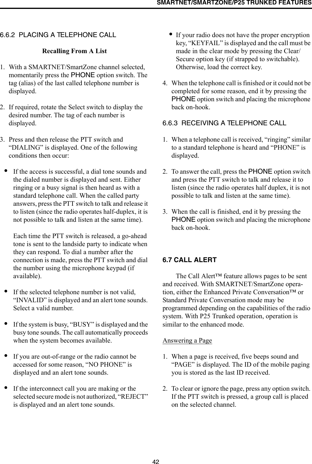 SMARTNET/SMARTZONE/P25 TRUNKED FEATURES426.6.2  PLACING A TELEPHONE CALLRecalling From A List1. With a SMARTNET/SmartZone channel selected, momentarily press the PHONE option switch. The tag (alias) of the last called telephone number is displayed.2. If required, rotate the Select switch to display the desired number. The tag of each number is displayed. 3. Press and then release the PTT switch and “DIALING” is displayed. One of the following conditions then occur:•If the access is successful, a dial tone sounds and the dialed number is displayed and sent. Either ringing or a busy signal is then heard as with a standard telephone call. When the called party answers, press the PTT switch to talk and release it to listen (since the radio operates half-duplex, it is not possible to talk and listen at the same time). Each time the PTT switch is released, a go-ahead tone is sent to the landside party to indicate when they can respond. To dial a number after the connection is made, press the PTT switch and dial the number using the microphone keypad (if available).•If the selected telephone number is not valid, “INVALID” is displayed and an alert tone sounds. Select a valid number.•If the system is busy, “BUSY” is displayed and the busy tone sounds. The call automatically proceeds when the system becomes available.•If you are out-of-range or the radio cannot be accessed for some reason, “NO PHONE” is displayed and an alert tone sounds.•If the interconnect call you are making or the selected secure mode is not authorized, “REJECT” is displayed and an alert tone sounds.•If your radio does not have the proper encryption key, “KEYFAIL” is displayed and the call must be made in the clear mode by pressing the Clear/Secure option key (if strapped to switchable). Otherwise, load the correct key.4. When the telephone call is finished or it could not be completed for some reason, end it by pressing the PHONE option switch and placing the microphone back on-hook.6.6.3  RECEIVING A TELEPHONE CALL1. When a telephone call is received, “ringing” similar to a standard telephone is heard and “PHONE” is displayed.2. To answer the call, press the PHONE option switch and press the PTT switch to talk and release it to listen (since the radio operates half duplex, it is not possible to talk and listen at the same time).3. When the call is finished, end it by pressing the PHONE option switch and placing the microphone back on-hook.6.7 CALL ALERT The Call Alert™ feature allows pages to be sent and received. With SMARTNET/SmartZone opera-tion, either the Enhanced Private Conversation™ or Standard Private Conversation mode may be programmed depending on the capabilities of the radio system. With P25 Trunked operation, operation is similar to the enhanced mode.Answering a Page1. When a page is received, five beeps sound and “PAGE” is displayed. The ID of the mobile paging you is stored as the last ID received.2. To clear or ignore the page, press any option switch. If the PTT switch is pressed, a group call is placed on the selected channel.