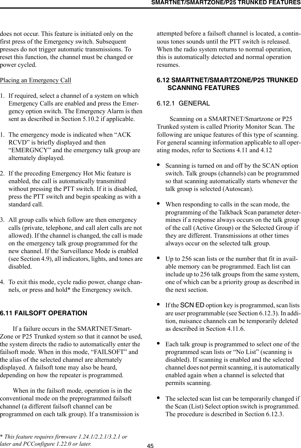 SMARTNET/SMARTZONE/P25 TRUNKED FEATURES45does not occur. This feature is initiated only on the first press of the Emergency switch. Subsequent presses do not trigger automatic transmissions. To reset this function, the channel must be changed or power cycled.Placing an Emergency Call1. If required, select a channel of a system on which Emergency Calls are enabled and press the Emer-gency option switch. The Emergency Alarm is then sent as described in Section 5.10.2 if applicable.1. The emergency mode is indicated when “ACK RCVD” is briefly displayed and then “EMERGNCY” and the emergency talk group are alternately displayed. 2. If the preceding Emergency Hot Mic feature is enabled, the call is automatically transmitted without pressing the PTT switch. If it is disabled, press the PTT switch and begin speaking as with a standard call. 3. All group calls which follow are then emergency calls (private, telephone, and call alert calls are not allowed). If the channel is changed, the call is made on the emergency talk group programmed for the new channel. If the Surveillance Mode is enabled (see Section 4.9), all indicators, lights, and tones are disabled.4. To exit this mode, cycle radio power, change chan-nels, or press and hold* the Emergency switch.6.11 FAILSOFT OPERATIONIf a failure occurs in the SMARTNET/Smart-Zone or P25 Trunked system so that it cannot be used, the system directs the radio to automatically enter the failsoft mode. When in this mode, “FAILSOFT” and the alias of the selected channel are alternately displayed. A failsoft tone may also be heard, depending on how the repeater is programmed.When in the failsoft mode, operation is in the conventional mode on the preprogrammed failsoft channel (a different failsoft channel can be programmed on each talk group). If a transmission is attempted before a failsoft channel is located, a contin-uous tones sounds until the PTT switch is released. When the radio system returns to normal operation, this is automatically detected and normal operation resumes. 6.12 SMARTNET/SMARTZONE/P25 TRUNKED SCANNING FEATURES6.12.1  GENERALScanning on a SMARTNET/Smartzone or P25 Trunked system is called Priority Monitor Scan. The following are unique features of this type of scanning. For general scanning information applicable to all oper-ating modes, refer to Sections 4.11 and 4.12•Scanning is turned on and off by the SCAN option switch. Talk groups (channels) can be programmed so that scanning automatically starts whenever the talk group is selected (Autoscan). •When responding to calls in the scan mode, the programming of the Talkback Scan parameter deter-mines if a response always occurs on the talk group of the call (Active Group) or the Selected Group if they are different. Transmissions at other times always occur on the selected talk group.•Up to 256 scan lists or the number that fit in avail-able memory can be programmed. Each list can include up to 256 talk groups from the same system, one of which can be a priority group as described in the next section. •If the SCN ED option key is programmed, scan lists are user programmable (see Section 6.12.3). In addi-tion, nuisance channels can be temporarily deleted as described in Section 4.11.6.•Each talk group is programmed to select one of the programmed scan lists or “No List” (scanning is disabled). If scanning is enabled and the selected channel does not permit scanning, it is automatically enabled again when a channel is selected that permits scanning.•The selected scan list can be temporarily changed if the Scan (List) Select option switch is programmed. The procedure is described in Section 6.12.3.* This feature requires firmware 1.24.1/2.2.1/3.2.1 or later and PCConfigure 1.22.0 or later.