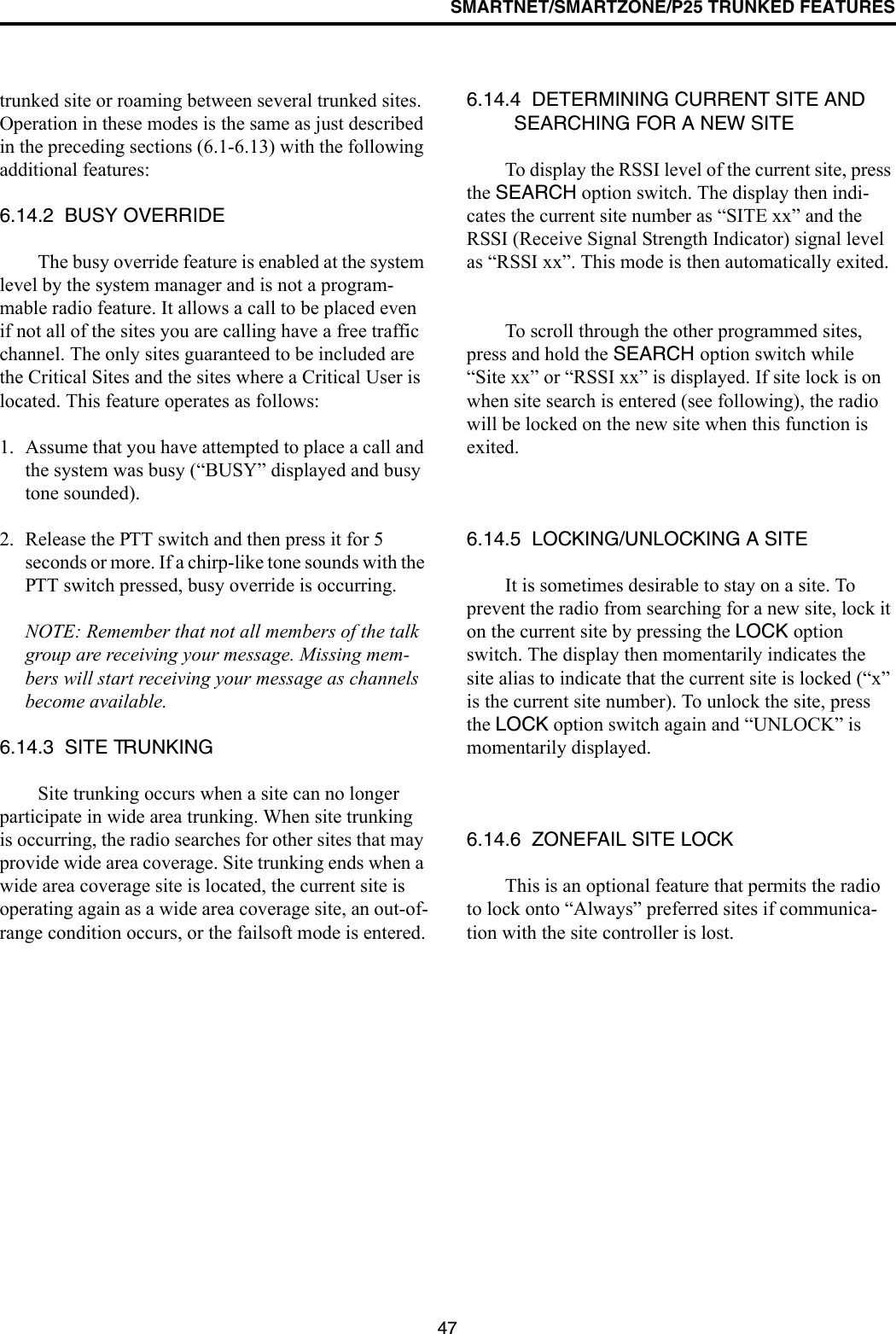 SMARTNET/SMARTZONE/P25 TRUNKED FEATURES47trunked site or roaming between several trunked sites. Operation in these modes is the same as just described in the preceding sections (6.1-6.13) with the following additional features:6.14.2  BUSY OVERRIDEThe busy override feature is enabled at the system level by the system manager and is not a program-mable radio feature. It allows a call to be placed even if not all of the sites you are calling have a free traffic channel. The only sites guaranteed to be included are the Critical Sites and the sites where a Critical User is located. This feature operates as follows:1. Assume that you have attempted to place a call and the system was busy (“BUSY” displayed and busy tone sounded). 2. Release the PTT switch and then press it for 5 seconds or more. If a chirp-like tone sounds with the PTT switch pressed, busy override is occurring.NOTE: Remember that not all members of the talk group are receiving your message. Missing mem-bers will start receiving your message as channels become available.6.14.3  SITE TRUNKINGSite trunking occurs when a site can no longer participate in wide area trunking. When site trunking is occurring, the radio searches for other sites that may provide wide area coverage. Site trunking ends when a wide area coverage site is located, the current site is operating again as a wide area coverage site, an out-of-range condition occurs, or the failsoft mode is entered.6.14.4  DETERMINING CURRENT SITE AND SEARCHING FOR A NEW SITETo display the RSSI level of the current site, press the SEARCH option switch. The display then indi-cates the current site number as “SITE xx” and the RSSI (Receive Signal Strength Indicator) signal level as “RSSI xx”. This mode is then automatically exited.To scroll through the other programmed sites, press and hold the SEARCH option switch while “Site xx” or “RSSI xx” is displayed. If site lock is on when site search is entered (see following), the radio will be locked on the new site when this function is exited. 6.14.5  LOCKING/UNLOCKING A SITEIt is sometimes desirable to stay on a site. To prevent the radio from searching for a new site, lock it on the current site by pressing the LOCK option switch. The display then momentarily indicates the site alias to indicate that the current site is locked (“x” is the current site number). To unlock the site, press the LOCK option switch again and “UNLOCK” is momentarily displayed. 6.14.6  ZONEFAIL SITE LOCKThis is an optional feature that permits the radio to lock onto “Always” preferred sites if communica-tion with the site controller is lost. 