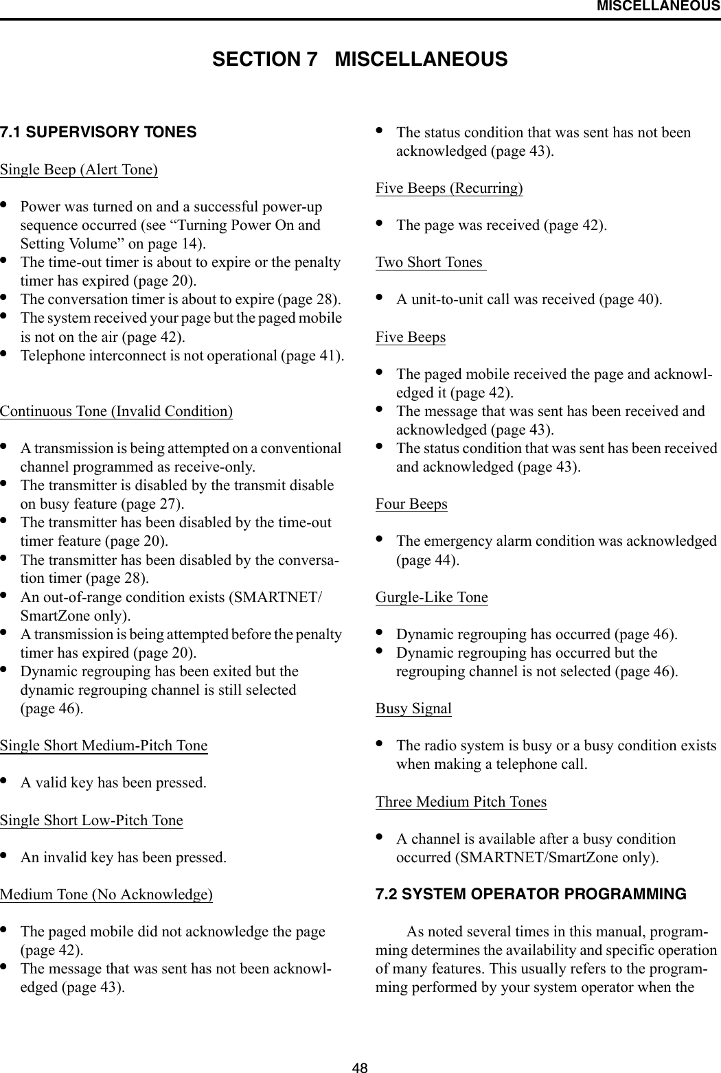 48MISCELLANEOUSSECTION 7   MISCELLANEOUS7.1 SUPERVISORY TONES Single Beep (Alert Tone)•Power was turned on and a successful power-up sequence occurred (see “Turning Power On and Setting Volume” on page 14).•The time-out timer is about to expire or the penalty timer has expired (page 20).•The conversation timer is about to expire (page 28). •The system received your page but the paged mobile is not on the air (page 42).•Telephone interconnect is not operational (page 41).Continuous Tone (Invalid Condition)•A transmission is being attempted on a conventional channel programmed as receive-only.•The transmitter is disabled by the transmit disable on busy feature (page 27).•The transmitter has been disabled by the time-out timer feature (page 20).•The transmitter has been disabled by the conversa-tion timer (page 28).•An out-of-range condition exists (SMARTNET/SmartZone only).•A transmission is being attempted before the penalty timer has expired (page 20).•Dynamic regrouping has been exited but the dynamic regrouping channel is still selected (page 46).Single Short Medium-Pitch Tone•A valid key has been pressed.Single Short Low-Pitch Tone•An invalid key has been pressed.Medium Tone (No Acknowledge)•The paged mobile did not acknowledge the page (page 42).•The message that was sent has not been acknowl-edged (page 43).•The status condition that was sent has not been acknowledged (page 43).Five Beeps (Recurring)•The page was received (page 42).Two Short Tones •A unit-to-unit call was received (page 40).Five Beeps•The paged mobile received the page and acknowl-edged it (page 42).•The message that was sent has been received and acknowledged (page 43).•The status condition that was sent has been received and acknowledged (page 43).Four Beeps•The emergency alarm condition was acknowledged (page 44).Gurgle-Like Tone•Dynamic regrouping has occurred (page 46).•Dynamic regrouping has occurred but the regrouping channel is not selected (page 46).Busy Signal•The radio system is busy or a busy condition exists when making a telephone call.Three Medium Pitch Tones•A channel is available after a busy condition occurred (SMARTNET/SmartZone only).7.2 SYSTEM OPERATOR PROGRAMMINGAs noted several times in this manual, program-ming determines the availability and specific operation of many features. This usually refers to the program-ming performed by your system operator when the 