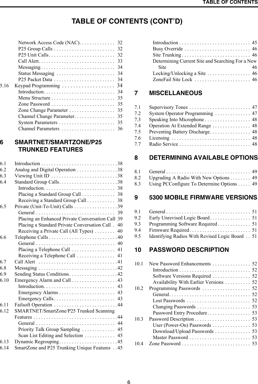 TABLE OF CONTENTS6Network Access Code (NAC). . . . . . . . . . . . . .   32P25 Group Calls . . . . . . . . . . . . . . . . . . . . . . . .   32P25 Unit Calls. . . . . . . . . . . . . . . . . . . . . . . . . .   32Call Alert. . . . . . . . . . . . . . . . . . . . . . . . . . . . . .   33Messaging . . . . . . . . . . . . . . . . . . . . . . . . . . . . .   34Status Messaging  . . . . . . . . . . . . . . . . . . . . . . .   34P25 Packet Data  . . . . . . . . . . . . . . . . . . . . . . . .   345.16 Keypad Programming  . . . . . . . . . . . . . . . . . . .  34Introduction. . . . . . . . . . . . . . . . . . . . . . . . . . . .   34Menu Structure . . . . . . . . . . . . . . . . . . . . . . . . .   35Zone Password . . . . . . . . . . . . . . . . . . . . . . . . .   35Zone Change Parameter . . . . . . . . . . . . . . . . . .   35Channel Change Parameter. . . . . . . . . . . . . . . .   35System Parameters . . . . . . . . . . . . . . . . . . . . . .   35Channel Parameters  . . . . . . . . . . . . . . . . . . . . .   366 SMARTNET/SMARTZONE/P25 TRUNKED FEATURES6.1 Introduction . . . . . . . . . . . . . . . . . . . . . . . . . . . . . . 386.2 Analog and Digital Operation . . . . . . . . . . . . . . . . 386.3 Viewing Unit ID  . . . . . . . . . . . . . . . . . . . . . . . . . . 386.4 Standard Group Calls. . . . . . . . . . . . . . . . . . . . . . . 38Introduction. . . . . . . . . . . . . . . . . . . . . . . . . . . .   38Placing a Standard Group Call . . . . . . . . . . . . .   38Receiving a Standard Group Call . . . . . . . . . . .   386.5 Private (Unit-To-Unit) Calls . . . . . . . . . . . . . . . . . 39General . . . . . . . . . . . . . . . . . . . . . . . . . . . . . . .   39Placing an Enhanced Private Conversation Call  39Placing a Standard Private Conversation Call  .   40Receiving a Private Call (All Types) . . . . . . . .   406.6 Telephone Calls . . . . . . . . . . . . . . . . . . . . . . . . . . . 40General . . . . . . . . . . . . . . . . . . . . . . . . . . . . . . .   40Placing a Telephone Call  . . . . . . . . . . . . . . . . .   41Receiving a Telephone Call . . . . . . . . . . . . . . .   416.7 Call Alert   . . . . . . . . . . . . . . . . . . . . . . . . . . . . . . . 416.8 Messaging  . . . . . . . . . . . . . . . . . . . . . . . . . . . . . . . 426.9 Sending Status Conditions. . . . . . . . . . . . . . . . . . . 426.10 Emergency Alarm and Call . . . . . . . . . . . . . . . . . . 43Introduction. . . . . . . . . . . . . . . . . . . . . . . . . . . .   43Emergency Alarms . . . . . . . . . . . . . . . . . . . . . .   43Emergency Calls . . . . . . . . . . . . . . . . . . . . . . . .   436.11 Failsoft Operation  . . . . . . . . . . . . . . . . . . . . . . . . . 446.12 SMARTNET/SmartZone/P25 Trunked Scanning Features . . . . . . . . . . . . . . . . . . . . . . . . . . . . . . . . . 44General . . . . . . . . . . . . . . . . . . . . . . . . . . . . . . .   44Priority Talk Group Sampling  . . . . . . . . . . . . .   45Scan List Editing and Selection  . . . . . . . . . . . .   456.13 Dynamic Regrouping. . . . . . . . . . . . . . . . . . . . . . . 456.14 SmartZone and P25 Trunking Unique Features  . . 45Introduction . . . . . . . . . . . . . . . . . . . . . . . . . . . .  45Busy Override . . . . . . . . . . . . . . . . . . . . . . . . . .  46Site Trunking . . . . . . . . . . . . . . . . . . . . . . . . . . .  46Determining Current Site and Searching For a New Site 46Locking/Unlocking a Site  . . . . . . . . . . . . . . . . .  46ZoneFail Site Lock  . . . . . . . . . . . . . . . . . . . . . .  467 MISCELLANEOUS7.1 Supervisory Tones  . . . . . . . . . . . . . . . . . . . . . . . .  477.2 System Operator Programming  . . . . . . . . . . . . . .  477.3 Speaking Into Microphone . . . . . . . . . . . . . . . . . .  487.4 Operation At Extended Range . . . . . . . . . . . . . . .  487.5 Preventing Battery Discharge. . . . . . . . . . . . . . . .  487.6 Licensing  . . . . . . . . . . . . . . . . . . . . . . . . . . . . . . .  487.7 Radio Service . . . . . . . . . . . . . . . . . . . . . . . . . . . .  488 DETERMINING AVAILABLE OPTIONS8.1 General . . . . . . . . . . . . . . . . . . . . . . . . . . . . . . . . .  498.2 Upgrading A Radio With New Options . . . . . . . .  498.3 Using PCConfigure To Determine Options . . . . .  499 5300 MOBILE FIRMWARE VERSIONS9.1 General . . . . . . . . . . . . . . . . . . . . . . . . . . . . . . . . .  519.2 Early Unrevised Logic Board. . . . . . . . . . . . . . . .  519.3 Programming Software Required . . . . . . . . . . . . .  519.4 Firmware Required . . . . . . . . . . . . . . . . . . . . . . . .  519.5 Identifying Radios With Revised Logic Board  . .  5110 PASSWORD DESCRIPTION10.1 New Password Enhancements . . . . . . . . . . . . . . .  52Introduction . . . . . . . . . . . . . . . . . . . . . . . . . . . .  52Software Versions Required  . . . . . . . . . . . . . . .  52Availability With Earlier Versions  . . . . . . . . . .  5210.2 Programming Passwords  . . . . . . . . . . . . . . . . . . .  52General. . . . . . . . . . . . . . . . . . . . . . . . . . . . . . . .  52Lost Passwords  . . . . . . . . . . . . . . . . . . . . . . . . .  52Changing Passwords . . . . . . . . . . . . . . . . . . . . .  53Password Entry Procedure. . . . . . . . . . . . . . . . .  5310.3 Password Description . . . . . . . . . . . . . . . . . . . . . .  53User (Power-On) Passwords . . . . . . . . . . . . . . .  53Download/Upload Passwords . . . . . . . . . . . . . .  53Master Password . . . . . . . . . . . . . . . . . . . . . . . .  5310.4 Zone Password . . . . . . . . . . . . . . . . . . . . . . . . . . .  53TABLE OF CONTENTS (CONT’D)