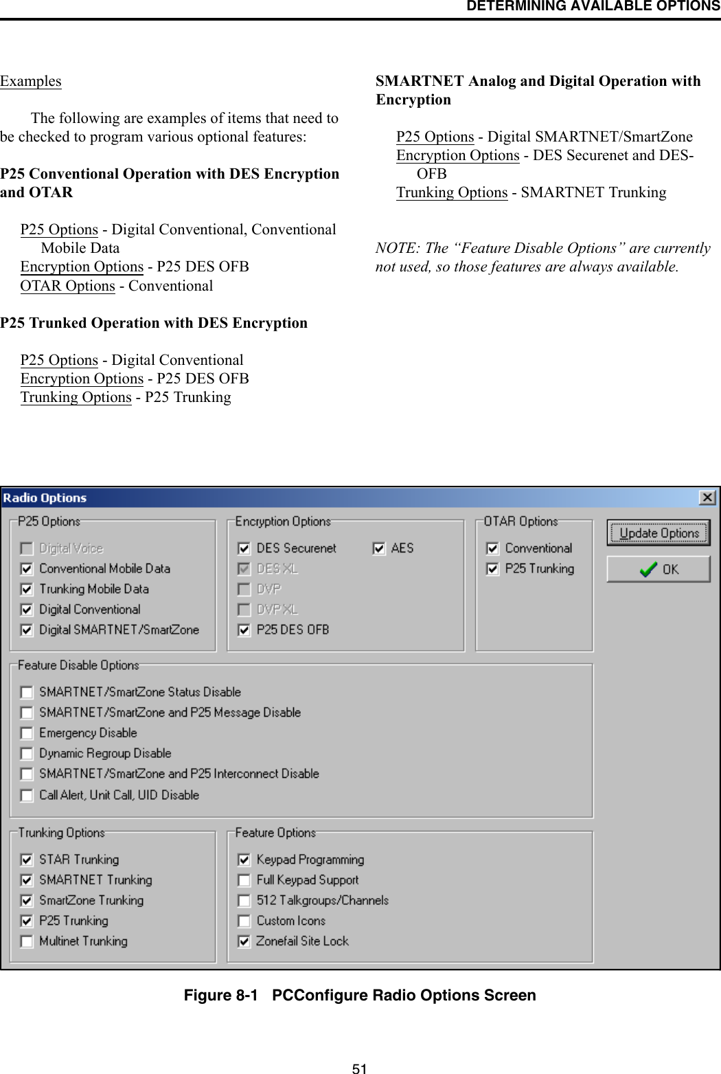 DETERMINING AVAILABLE OPTIONS51ExamplesThe following are examples of items that need to be checked to program various optional features:P25 Conventional Operation with DES Encryption and OTARP25 Options - Digital Conventional, Conventional Mobile DataEncryption Options - P25 DES OFBOTAR Options - ConventionalP25 Trunked Operation with DES EncryptionP25 Options - Digital ConventionalEncryption Options - P25 DES OFBTrunking Options - P25 TrunkingSMARTNET Analog and Digital Operation with EncryptionP25 Options - Digital SMARTNET/SmartZoneEncryption Options - DES Securenet and DES-OFBTrunking Options - SMARTNET TrunkingNOTE: The “Feature Disable Options” are currently not used, so those features are always available.Figure 8-1   PCConfigure Radio Options Screen