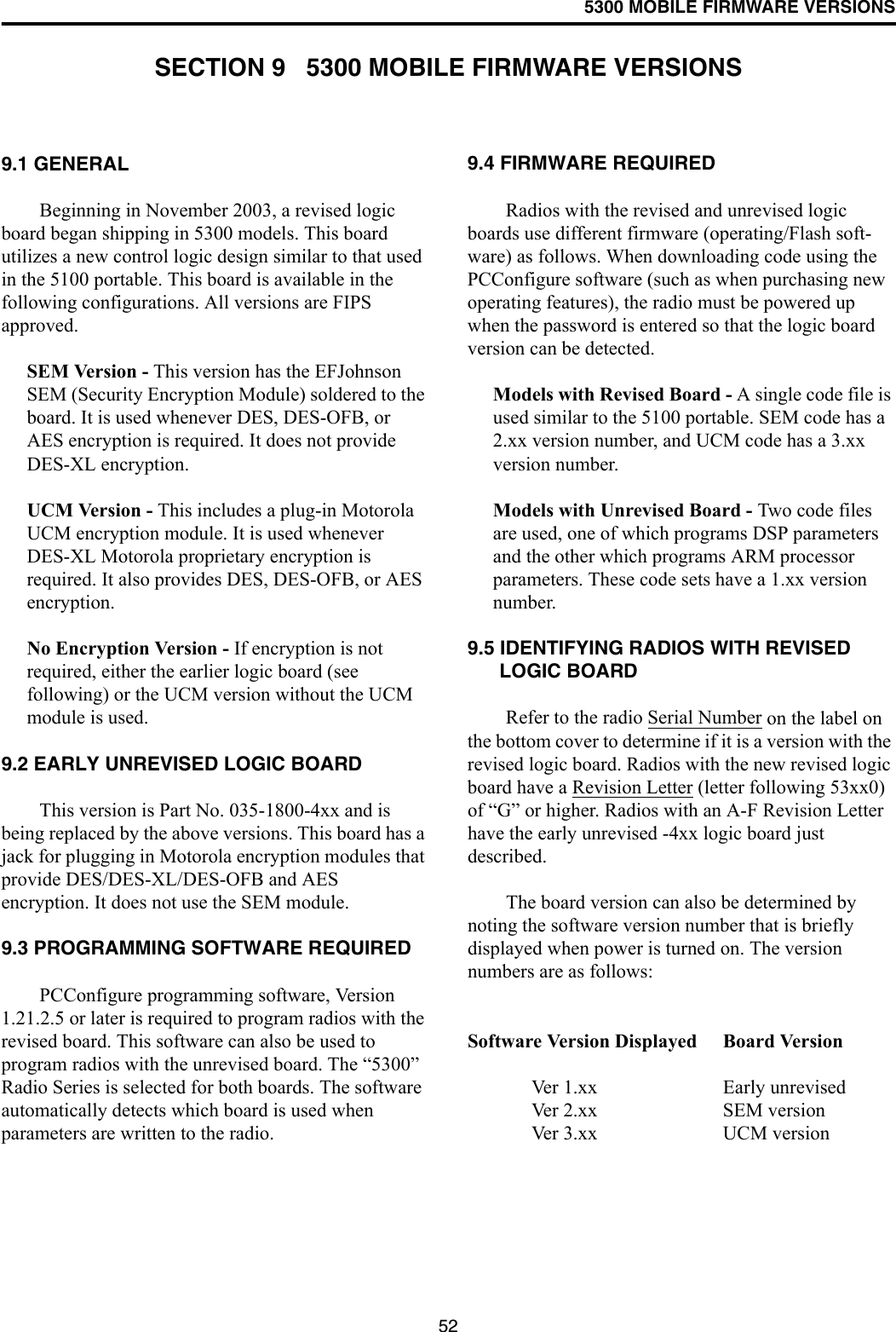 525300 MOBILE FIRMWARE VERSIONSSECTION 9   5300 MOBILE FIRMWARE VERSIONS9.1 GENERALBeginning in November 2003, a revised logic board began shipping in 5300 models. This board utilizes a new control logic design similar to that used in the 5100 portable. This board is available in the following configurations. All versions are FIPS approved.SEM Version - This version has the EFJohnson SEM (Security Encryption Module) soldered to the board. It is used whenever DES, DES-OFB, or AES encryption is required. It does not provide DES-XL encryption.UCM Version - This includes a plug-in Motorola UCM encryption module. It is used whenever DES-XL Motorola proprietary encryption is required. It also provides DES, DES-OFB, or AES encryption. No Encryption Version - If encryption is not required, either the earlier logic board (see following) or the UCM version without the UCM module is used. 9.2 EARLY UNREVISED LOGIC BOARDThis version is Part No. 035-1800-4xx and is being replaced by the above versions. This board has a jack for plugging in Motorola encryption modules that provide DES/DES-XL/DES-OFB and AES encryption. It does not use the SEM module. 9.3 PROGRAMMING SOFTWARE REQUIREDPCConfigure programming software, Version 1.21.2.5 or later is required to program radios with the revised board. This software can also be used to program radios with the unrevised board. The “5300” Radio Series is selected for both boards. The software automatically detects which board is used when parameters are written to the radio.9.4 FIRMWARE REQUIREDRadios with the revised and unrevised logic boards use different firmware (operating/Flash soft-ware) as follows. When downloading code using the PCConfigure software (such as when purchasing new operating features), the radio must be powered up when the password is entered so that the logic board version can be detected.Models with Revised Board - A single code file is used similar to the 5100 portable. SEM code has a 2.xx version number, and UCM code has a 3.xx version number. Models with Unrevised Board - Two code files are used, one of which programs DSP parameters and the other which programs ARM processor parameters. These code sets have a 1.xx version number.9.5 IDENTIFYING RADIOS WITH REVISED LOGIC BOARDRefer to the radio Serial Number on the label on the bottom cover to determine if it is a version with the revised logic board. Radios with the new revised logic board have a Revision Letter (letter following 53xx0) of “G” or higher. Radios with an A-F Revision Letter have the early unrevised -4xx logic board just described. The board version can also be determined by noting the software version number that is briefly displayed when power is turned on. The version numbers are as follows:Software Version Displayed Board VersionVer 1.xx Early unrevisedVer 2.xx SEM versionVer 3.xx UCM version