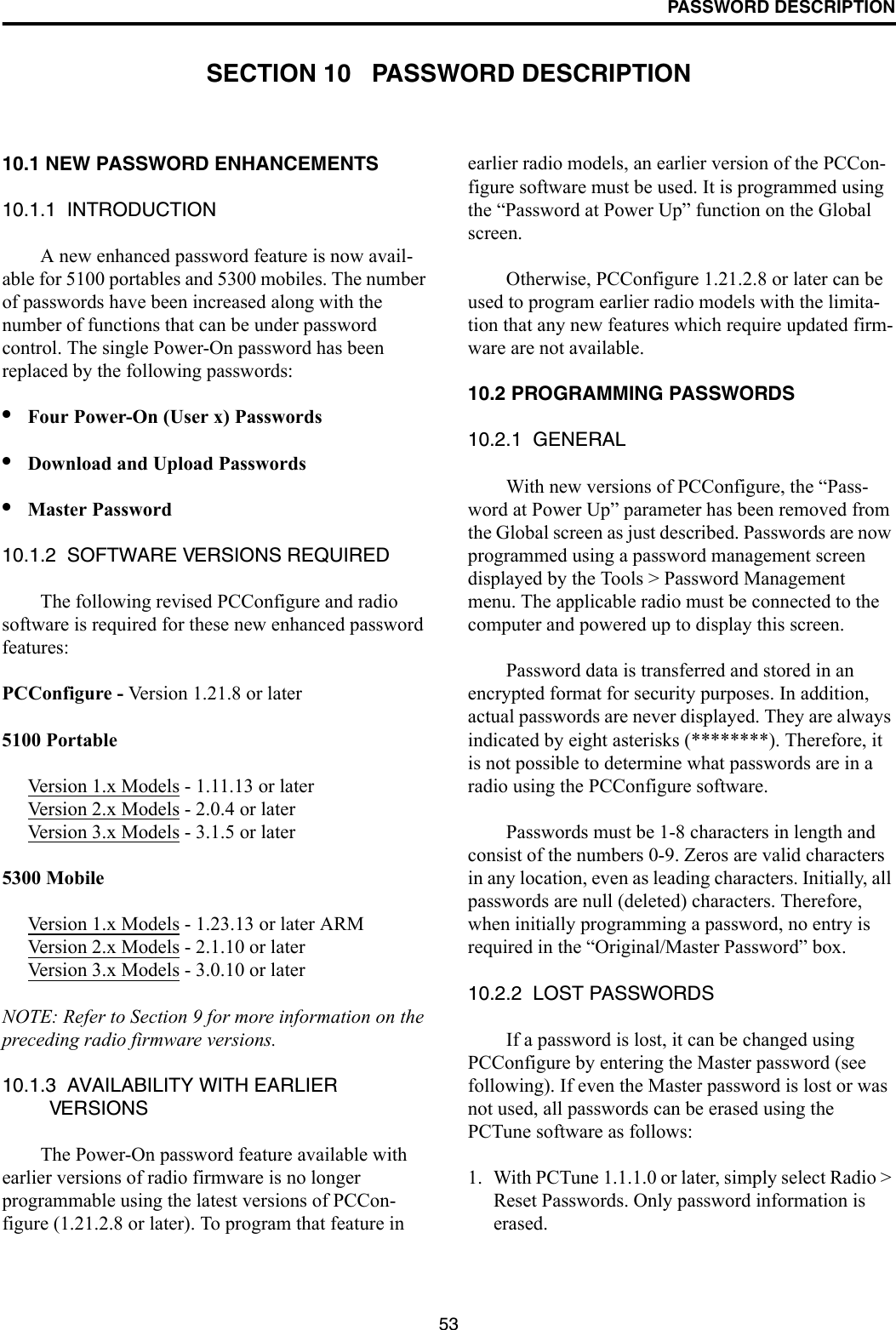 53PASSWORD DESCRIPTIONSECTION 10   PASSWORD DESCRIPTION10.1 NEW PASSWORD ENHANCEMENTS10.1.1  INTRODUCTIONA new enhanced password feature is now avail-able for 5100 portables and 5300 mobiles. The number of passwords have been increased along with the number of functions that can be under password control. The single Power-On password has been replaced by the following passwords: •Four Power-On (User x) Passwords •Download and Upload Passwords•Master Password10.1.2  SOFTWARE VERSIONS REQUIREDThe following revised PCConfigure and radio software is required for these new enhanced password features:PCConfigure - Version 1.21.8 or later 5100 PortableVersion 1.x Models - 1.11.13 or laterVersion 2.x Models - 2.0.4 or laterVersion 3.x Models - 3.1.5 or later5300 MobileVersion 1.x Models - 1.23.13 or later ARMVersion 2.x Models - 2.1.10 or laterVersion 3.x Models - 3.0.10 or laterNOTE: Refer to Section 9 for more information on the preceding radio firmware versions. 10.1.3  AVAILABILITY WITH EARLIER VERSIONSThe Power-On password feature available with earlier versions of radio firmware is no longer programmable using the latest versions of PCCon-figure (1.21.2.8 or later). To program that feature in earlier radio models, an earlier version of the PCCon-figure software must be used. It is programmed using the “Password at Power Up” function on the Global screen. Otherwise, PCConfigure 1.21.2.8 or later can be used to program earlier radio models with the limita-tion that any new features which require updated firm-ware are not available.10.2 PROGRAMMING PASSWORDS10.2.1  GENERALWith new versions of PCConfigure, the “Pass-word at Power Up” parameter has been removed from the Global screen as just described. Passwords are now programmed using a password management screen displayed by the Tools &gt; Password Management menu. The applicable radio must be connected to the computer and powered up to display this screen. Password data is transferred and stored in an encrypted format for security purposes. In addition, actual passwords are never displayed. They are always indicated by eight asterisks (********). Therefore, it is not possible to determine what passwords are in a radio using the PCConfigure software.Passwords must be 1-8 characters in length and consist of the numbers 0-9. Zeros are valid characters in any location, even as leading characters. Initially, all passwords are null (deleted) characters. Therefore, when initially programming a password, no entry is required in the “Original/Master Password” box.10.2.2  LOST PASSWORDSIf a password is lost, it can be changed using PCConfigure by entering the Master password (see following). If even the Master password is lost or was not used, all passwords can be erased using the PCTune software as follows:1. With PCTune 1.1.1.0 or later, simply select Radio &gt; Reset Passwords. Only password information is erased. 