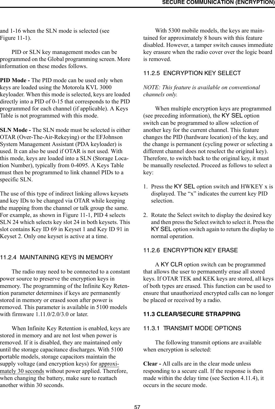SECURE COMMUNICATION (ENCRYPTION)57and 1-16 when the SLN mode is selected (see Figure 11-1).PID or SLN key management modes can be programmed on the Global programming screen. More information on these modes follows.PID Mode - The PID mode can be used only when keys are loaded using the Motorola KVL 3000 keyloader. When this mode is selected, keys are loaded directly into a PID of 0-15 that corresponds to the PID programmed for each channel (if applicable). A Keys Table is not programmed with this mode.SLN Mode - The SLN mode must be selected is either OTAR (Over-The-Air-Rekeying) or the EFJohnson System Management Assistant (PDA keyloader) is used. It can also be used if OTAR is not used. With this mode, keys are loaded into a SLN (Storage Loca-tion Number), typically from 0-4095. A Keys Table must then be programmed to link channel PIDs to a specific SLN. The use of this type of indirect linking allows keysets and key IDs to be changed via OTAR while keeping the mapping from the channel or talk group the same. For example, as shown in Figure 11-1, PID 4 selects SLN 24 which selects key slot 24 in both keysets. This slot contains Key ID 69 in Keyset 1 and Key ID 91 in Keyset 2. Only one keyset is active at a time. 11.2.4  MAINTAINING KEYS IN MEMORYThe radio may need to be connected to a constant power source to preserve the encryption keys in memory. The programming of the Infinite Key Reten-tion parameter determines if keys are permanently stored in memory or erased soon after power is removed. This parameter is available in 5100 models with firmware 1.11.0/2.0/3.0 or later. When Infinite Key Retention is enabled, keys are stored in memory and are not lost when power is removed. If it is disabled, they are maintained only until the storage capacitance discharges. With 5100 portable models, storage capacitors maintain the supply voltage (and encryption keys) for approxi-mately 30 seconds without power applied. Therefore, when changing the battery, make sure to reattach another within 30 seconds.With 5300 mobile models, the keys are main-tained for approximately 8 hours with this feature disabled. However, a tamper switch causes immediate key erasure when the radio cover over the logic board is removed.11.2.5  ENCRYPTION KEY SELECTNOTE: This feature is available on conventional channels only.When multiple encryption keys are programmed (see preceding information), the KY SEL option switch can be programmed to allow selection of another key for the current channel. This feature changes the PID (hardware location) of the key, and the change is permanent (cycling power or selecting a different channel does not reselect the original key). Therefore, to switch back to the original key, it must be manually reselected. Proceed as follows to select a key:1. Press the KY SEL option switch and HWKEY x is displayed. The “x” indicates the current key PID selection. 2. Rotate the Select switch to display the desired key and then press the Select switch to select it. Press the KY SEL option switch again to return the display to normal operation.11.2.6  ENCRYPTION KEY ERASEA KY CLR option switch can be programmed that allows the user to permanently erase all stored keys. If OTAR TEK and KEK keys are stored, all keys of both types are erased. This function can be used to ensure that unauthorized encrypted calls can no longer be placed or received by a radio.11.3 CLEAR/SECURE STRAPPING11.3.1  TRANSMIT MODE OPTIONSThe following transmit options are available when encryption is selected:Clear - All calls are in the clear mode unless responding to a secure call. If the response is then made within the delay time (see Section 4.11.4), it occurs in the secure mode. 