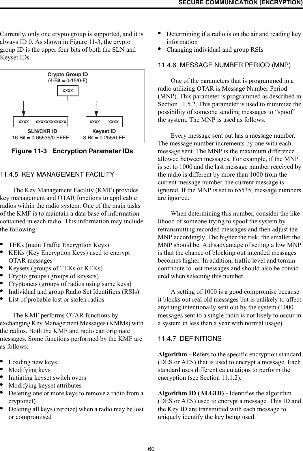 SECURE COMMUNICATION (ENCRYPTION)60Currently, only one crypto group is supported, and it is always ID 0. As shown in Figure 11-3, the crypto group ID is the upper four bits of both the SLN and Keyset IDs.Figure 11-3   Encryption Parameter IDs11.4.5  KEY MANAGEMENT FACILITYThe Key Management Facility (KMF) provides key management and OTAR functions to applicable radios within the radio system. One of the main tasks of the KMF is to maintain a data base of information contained in each radio. This information may include the following:•TEKs (main Traffic Encryption Keys)•KEKs (Key Encryption Keys) used to encrypt OTAR messages•Keysets (groups of TEKs or KEKs)•Crypto groups (groups of keysets)•Cryptonets (groups of radios using same keys)•Individual and group Radio Set Identifiers (RSIs)•List of probable lost or stolen radiosThe KMF performs OTAR functions by exchanging Key Management Messages (KMMs) with the radios. Both the KMF and radio can originate messages. Some functions performed by the KMF are as follows:•Loading new keys•Modifying keys•Initiating keyset switch overs•Modifying keyset attributes•Deleting one or more keys to remove a radio from a cryptonet)•Deleting all keys (zeroize) when a radio may be lost or compromised•Determining if a radio is on the air and reading key information•Changing individual and group RSIs11.4.6  MESSAGE NUMBER PERIOD (MNP)One of the parameters that is programmed in a radio utilizing OTAR is Message Number Period (MNP). This parameter is programmed as described in Section 11.5.2. This parameter is used to minimize the possibility of someone sending messages to “spoof” the system. The MNP is used as follows.Every message sent out has a message number. The message number increments by one with each message sent. The MNP is the maximum difference allowed between messages. For example, if the MNP is set to 1000 and the last message number received by the radio is different by more than 1000 from the current message number, the current message is ignored. If the MNP is set to 65535, message numbers are ignored.When determining this number, consider the like-lihood of someone trying to spoof the system by retransmitting recorded messages and then adjust the MNP accordingly. The higher the risk, the smaller the MNP should be. A disadvantage of setting a low MNP is that the chance of blocking out intended messages becomes higher. In addition, traffic level and terrain contribute to lost messages and should also be consid-ered when selecting this number.A setting of 1000 is a good compromise because it blocks out real old messages but is unlikely to affect anything intentionally sent out by the system (1000 messages sent to a single radio is not likely to occur in a system in less than a year with normal usage).11.4.7  DEFINITIONSAlgorithm - Refers to the specific encryption standard (DES or AES) that is used to encrypt a message. Each standard uses different calculations to perform the encryption (see Section 11.1.2). Algorithm ID (ALGID) - Identifies the algorithm (DES or AES) used to encrypt a message. This ID and the Key ID are transmitted with each message to uniquely identify the key being used.Crypto Group ID(4-Bit = 0-15/0-F)Keyset ID8-Bit = 0-255/0-FFxxxx      xxxxxxxxSLN/CKR ID16-Bit = 0-65535/0-FFFFxxxx xxxxxxxxxxxx