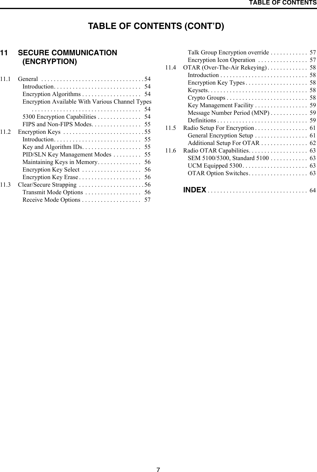 TABLE OF CONTENTS711 SECURE COMMUNICATION (ENCRYPTION)11.1 General  . . . . . . . . . . . . . . . . . . . . . . . . . . . . . . . . . 54Introduction. . . . . . . . . . . . . . . . . . . . . . . . . . . .   54Encryption Algorithms . . . . . . . . . . . . . . . . . . .   54Encryption Available With Various Channel Types . . . . . . . . . . . . . . . . . . . . . . . . . . . . . . . . . . .   545300 Encryption Capabilities . . . . . . . . . . . . . .   54FIPS and Non-FIPS Modes. . . . . . . . . . . . . . . .   5511.2 Encryption Keys  . . . . . . . . . . . . . . . . . . . . . . . . . . 55Introduction. . . . . . . . . . . . . . . . . . . . . . . . . . . .   55Key and Algorithm IDs. . . . . . . . . . . . . . . . . . .   55PID/SLN Key Management Modes . . . . . . . . .   55Maintaining Keys in Memory. . . . . . . . . . . . . .   56Encryption Key Select  . . . . . . . . . . . . . . . . . . .   56Encryption Key Erase . . . . . . . . . . . . . . . . . . . .   5611.3 Clear/Secure Strapping  . . . . . . . . . . . . . . . . . . . . . 56Transmit Mode Options  . . . . . . . . . . . . . . . . . .   56Receive Mode Options . . . . . . . . . . . . . . . . . . .   57Talk Group Encryption override . . . . . . . . . . . .  57Encryption Icon Operation  . . . . . . . . . . . . . . . .  5711.4 OTAR (Over-The-Air Rekeying) . . . . . . . . . . . . .  58Introduction . . . . . . . . . . . . . . . . . . . . . . . . . . . .  58Encryption Key Types . . . . . . . . . . . . . . . . . . . .  58Keysets. . . . . . . . . . . . . . . . . . . . . . . . . . . . . . . .  58Crypto Groups . . . . . . . . . . . . . . . . . . . . . . . . . .  58Key Management Facility . . . . . . . . . . . . . . . . .  59Message Number Period (MNP) . . . . . . . . . . . .  59Definitions . . . . . . . . . . . . . . . . . . . . . . . . . . . . .  5911.5 Radio Setup For Encryption . . . . . . . . . . . . . . . . .  61General Encryption Setup . . . . . . . . . . . . . . . . .  61Additional Setup For OTAR . . . . . . . . . . . . . . .  6211.6 Radio OTAR Capabilities. . . . . . . . . . . . . . . . . . .  63SEM 5100/5300, Standard 5100 . . . . . . . . . . . .  63UCM Equipped 5300. . . . . . . . . . . . . . . . . . . . .  63OTAR Option Switches. . . . . . . . . . . . . . . . . . .  63INDEX . . . . . . . . . . . . . . . . . . . . . . . . . . . . . . . .  64TABLE OF CONTENTS (CONT’D)