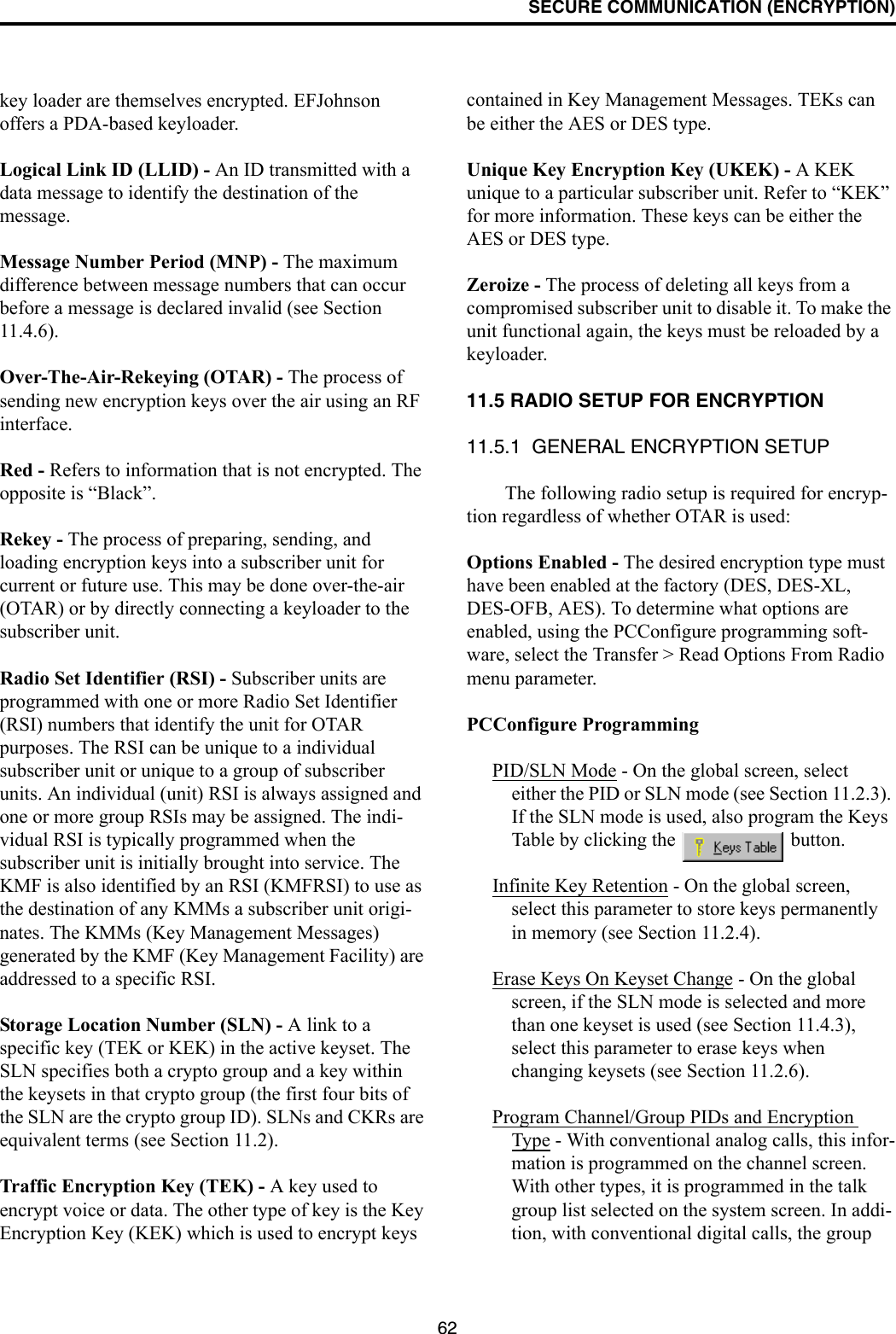 SECURE COMMUNICATION (ENCRYPTION)62key loader are themselves encrypted. EFJohnson offers a PDA-based keyloader. Logical Link ID (LLID) - An ID transmitted with a data message to identify the destination of the message. Message Number Period (MNP) - The maximum difference between message numbers that can occur before a message is declared invalid (see Section 11.4.6).Over-The-Air-Rekeying (OTAR) - The process of sending new encryption keys over the air using an RF interface.Red - Refers to information that is not encrypted. The opposite is “Black”.Rekey - The process of preparing, sending, and loading encryption keys into a subscriber unit for current or future use. This may be done over-the-air (OTAR) or by directly connecting a keyloader to the subscriber unit.Radio Set Identifier (RSI) - Subscriber units are programmed with one or more Radio Set Identifier (RSI) numbers that identify the unit for OTAR purposes. The RSI can be unique to a individual subscriber unit or unique to a group of subscriber units. An individual (unit) RSI is always assigned and one or more group RSIs may be assigned. The indi-vidual RSI is typically programmed when the subscriber unit is initially brought into service. The KMF is also identified by an RSI (KMFRSI) to use as the destination of any KMMs a subscriber unit origi-nates. The KMMs (Key Management Messages) generated by the KMF (Key Management Facility) are addressed to a specific RSI. Storage Location Number (SLN) - A link to a specific key (TEK or KEK) in the active keyset. The SLN specifies both a crypto group and a key within the keysets in that crypto group (the first four bits of the SLN are the crypto group ID). SLNs and CKRs are equivalent terms (see Section 11.2).Traffic Encryption Key (TEK) - A key used to encrypt voice or data. The other type of key is the Key Encryption Key (KEK) which is used to encrypt keys contained in Key Management Messages. TEKs can be either the AES or DES type.Unique Key Encryption Key (UKEK) - A KEK unique to a particular subscriber unit. Refer to “KEK” for more information. These keys can be either the AES or DES type.Zeroize - The process of deleting all keys from a compromised subscriber unit to disable it. To make the unit functional again, the keys must be reloaded by a keyloader.11.5 RADIO SETUP FOR ENCRYPTION11.5.1  GENERAL ENCRYPTION SETUPThe following radio setup is required for encryp-tion regardless of whether OTAR is used:Options Enabled - The desired encryption type must have been enabled at the factory (DES, DES-XL, DES-OFB, AES). To determine what options are enabled, using the PCConfigure programming soft-ware, select the Transfer &gt; Read Options From Radio menu parameter.PCConfigure ProgrammingPID/SLN Mode - On the global screen, select either the PID or SLN mode (see Section 11.2.3). If the SLN mode is used, also program the Keys Table by clicking the   button.Infinite Key Retention - On the global screen, select this parameter to store keys permanently in memory (see Section 11.2.4).Erase Keys On Keyset Change - On the global screen, if the SLN mode is selected and more than one keyset is used (see Section 11.4.3), select this parameter to erase keys when changing keysets (see Section 11.2.6).Program Channel/Group PIDs and Encryption Type - With conventional analog calls, this infor-mation is programmed on the channel screen. With other types, it is programmed in the talk group list selected on the system screen. In addi-tion, with conventional digital calls, the group 