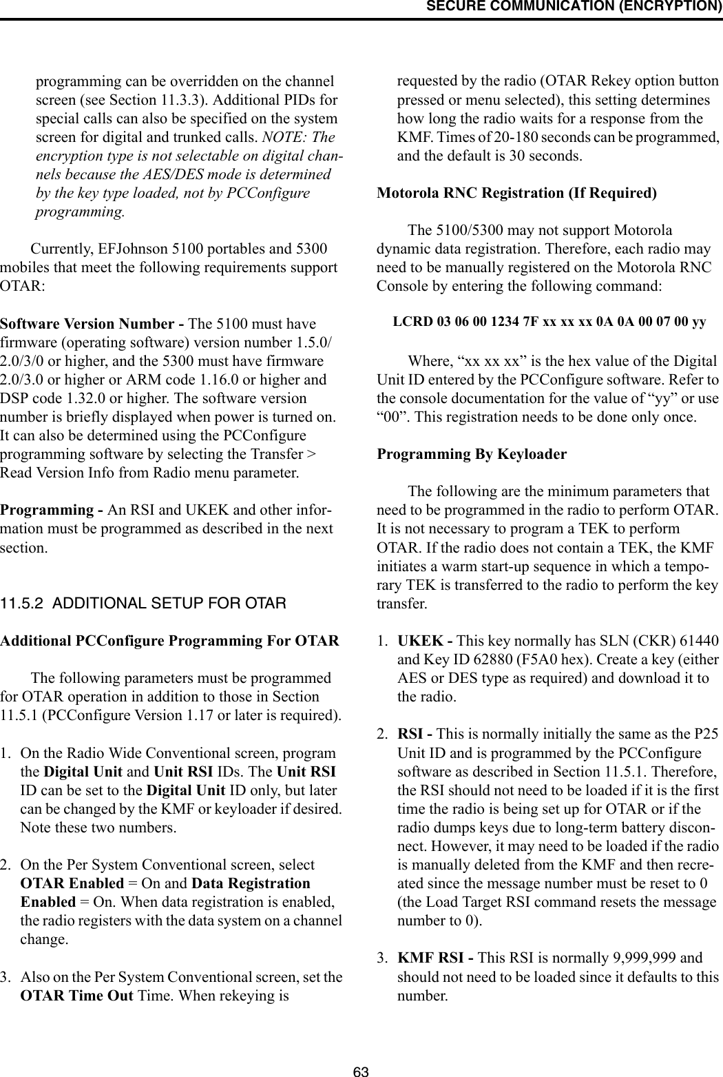 SECURE COMMUNICATION (ENCRYPTION)63programming can be overridden on the channel screen (see Section 11.3.3). Additional PIDs for special calls can also be specified on the system screen for digital and trunked calls. NOTE: The encryption type is not selectable on digital chan-nels because the AES/DES mode is determined by the key type loaded, not by PCConfigure programming.Currently, EFJohnson 5100 portables and 5300 mobiles that meet the following requirements support OTAR:Software Version Number - The 5100 must have firmware (operating software) version number 1.5.0/2.0/3/0 or higher, and the 5300 must have firmware 2.0/3.0 or higher or ARM code 1.16.0 or higher and DSP code 1.32.0 or higher. The software version number is briefly displayed when power is turned on. It can also be determined using the PCConfigure programming software by selecting the Transfer &gt; Read Version Info from Radio menu parameter.Programming - An RSI and UKEK and other infor-mation must be programmed as described in the next section. 11.5.2  ADDITIONAL SETUP FOR OTARAdditional PCConfigure Programming For OTARThe following parameters must be programmed for OTAR operation in addition to those in Section 11.5.1 (PCConfigure Version 1.17 or later is required). 1. On the Radio Wide Conventional screen, program the Digital Unit and Unit RSI IDs. The Unit RSI ID can be set to the Digital Unit ID only, but later can be changed by the KMF or keyloader if desired. Note these two numbers.2. On the Per System Conventional screen, select OTAR Enabled = On and Data Registration Enabled = On. When data registration is enabled, the radio registers with the data system on a channel change.3. Also on the Per System Conventional screen, set the OTAR Time Out Time. When rekeying is requested by the radio (OTAR Rekey option button pressed or menu selected), this setting determines how long the radio waits for a response from the KMF. Times of 20-180 seconds can be programmed, and the default is 30 seconds.Motorola RNC Registration (If Required)The 5100/5300 may not support Motorola dynamic data registration. Therefore, each radio may need to be manually registered on the Motorola RNC Console by entering the following command:LCRD 03 06 00 1234 7F xx xx xx 0A 0A 00 07 00 yyWhere, “xx xx xx” is the hex value of the Digital Unit ID entered by the PCConfigure software. Refer to the console documentation for the value of “yy” or use “00”. This registration needs to be done only once.Programming By KeyloaderThe following are the minimum parameters that need to be programmed in the radio to perform OTAR. It is not necessary to program a TEK to perform OTAR. If the radio does not contain a TEK, the KMF initiates a warm start-up sequence in which a tempo-rary TEK is transferred to the radio to perform the key transfer.1. UKEK - This key normally has SLN (CKR) 61440 and Key ID 62880 (F5A0 hex). Create a key (either AES or DES type as required) and download it to the radio.2. RSI - This is normally initially the same as the P25 Unit ID and is programmed by the PCConfigure software as described in Section 11.5.1. Therefore, the RSI should not need to be loaded if it is the first time the radio is being set up for OTAR or if the radio dumps keys due to long-term battery discon-nect. However, it may need to be loaded if the radio is manually deleted from the KMF and then recre-ated since the message number must be reset to 0 (the Load Target RSI command resets the message number to 0).3. KMF RSI - This RSI is normally 9,999,999 and should not need to be loaded since it defaults to this number. 