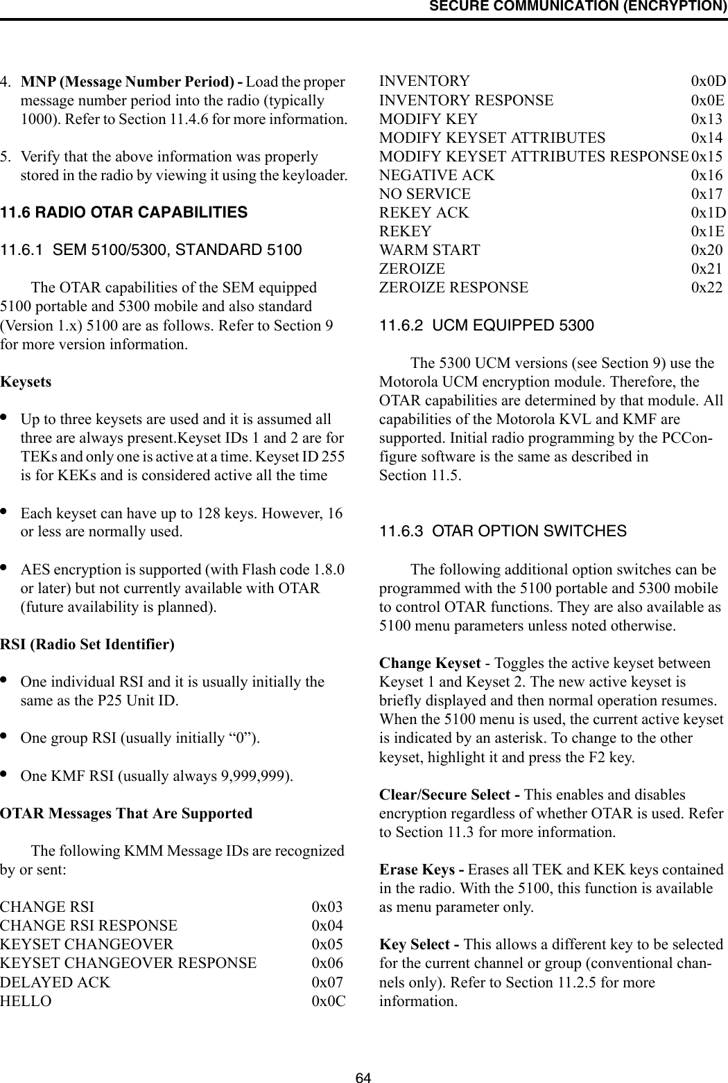 SECURE COMMUNICATION (ENCRYPTION)644. MNP (Message Number Period) - Load the proper message number period into the radio (typically 1000). Refer to Section 11.4.6 for more information.5. Verify that the above information was properly stored in the radio by viewing it using the keyloader.11.6 RADIO OTAR CAPABILITIES11.6.1  SEM 5100/5300, STANDARD 5100The OTAR capabilities of the SEM equipped 5100 portable and 5300 mobile and also standard (Version 1.x) 5100 are as follows. Refer to Section 9 for more version information.Keysets•Up to three keysets are used and it is assumed all three are always present.Keyset IDs 1 and 2 are for TEKs and only one is active at a time. Keyset ID 255 is for KEKs and is considered active all the time•Each keyset can have up to 128 keys. However, 16 or less are normally used. •AES encryption is supported (with Flash code 1.8.0 or later) but not currently available with OTAR (future availability is planned).RSI (Radio Set Identifier)•One individual RSI and it is usually initially the same as the P25 Unit ID.•One group RSI (usually initially “0”).•One KMF RSI (usually always 9,999,999).OTAR Messages That Are SupportedThe following KMM Message IDs are recognized by or sent:CHANGE RSI 0x03CHANGE RSI RESPONSE 0x04KEYSET CHANGEOVER 0x05KEYSET CHANGEOVER RESPONSE 0x06DELAYED ACK 0x07HELLO 0x0CINVENTORY 0x0DINVENTORY RESPONSE 0x0EMODIFY KEY 0x13MODIFY KEYSET ATTRIBUTES 0x14MODIFY KEYSET ATTRIBUTES RESPONSE 0x15NEGATIVE ACK 0x16NO SERVICE 0x17REKEY ACK 0x1DREKEY 0x1EWAR M  S TA RT 0x 2 0ZEROIZE 0x21ZEROIZE RESPONSE 0x2211.6.2  UCM EQUIPPED 5300The 5300 UCM versions (see Section 9) use the Motorola UCM encryption module. Therefore, the OTAR capabilities are determined by that module. All capabilities of the Motorola KVL and KMF are supported. Initial radio programming by the PCCon-figure software is the same as described in Section 11.5. 11.6.3  OTAR OPTION SWITCHESThe following additional option switches can be programmed with the 5100 portable and 5300 mobile to control OTAR functions. They are also available as 5100 menu parameters unless noted otherwise.Change Keyset - Toggles the active keyset between Keyset 1 and Keyset 2. The new active keyset is briefly displayed and then normal operation resumes. When the 5100 menu is used, the current active keyset is indicated by an asterisk. To change to the other keyset, highlight it and press the F2 key.Clear/Secure Select - This enables and disables encryption regardless of whether OTAR is used. Refer to Section 11.3 for more information.Erase Keys - Erases all TEK and KEK keys contained in the radio. With the 5100, this function is available as menu parameter only.Key Select - This allows a different key to be selected for the current channel or group (conventional chan-nels only). Refer to Section 11.2.5 for more information.