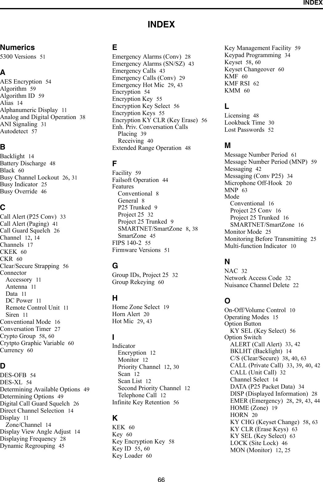 66INDEXINDEXNumerics5300 Versions 51AAES Encryption 54Algorithm 59Algorithm ID 59Alias 14Alphanumeric Display 11Analog and Digital Operation 38ANI Signaling 31Autodetect 57BBacklight 14Battery Discharge 48Black 60Busy Channel Lockout 26, 31Busy Indicator 25Busy Override 46CCall Alert (P25 Conv) 33Call Alert (Paging) 41Call Guard Squelch 26Channel 12, 14Channels 17CKEK 60CKR 60Clear/Secure Strapping 56ConnectorAccessory 11Antenna 11Data 11DC Power 11Remote Control Unit 11Siren 11Conventional Mode 16Conversation Timer 27Crypto Group 58, 60Crytpto Graphic Variable 60Currency 60DDES-OFB 54DES-XL 54Determining Available Options 49Determining Options 49Digital Call Guard Squelch 26Direct Channel Selection 14Display 11Zone/Channel 14Display View Angle Adjust 14Displaying Frequency 28Dynamic Regrouping 45EEmergency Alarms (Conv) 28Emergency Alarms (SN/SZ) 43Emergency Calls 43Emergency Calls (Conv) 29Emergency Hot Mic 29, 43Encryption 54Encryption Key 55Encryption Key Select 56Encryption Keys 55Encryption KY CLR (Key Erase) 56Enh. Priv. Conversation CallsPlacing 39Receiving 40Extended Range Operation 48FFacility 59Failsoft Operation 44FeaturesConventional 8General 8P25 Trunked 9Project 25 32Project 25 Trunked 9SMARTNET/SmartZone 8, 38SmartZone 45FIPS 140-2 55Firmware Versions 51GGroup IDs, Project 25 32Group Rekeying 60HHome Zone Select 19Horn Alert 20Hot Mic 29, 43IIndicatorEncryption 12Monitor 12Priority Channel 12, 30Scan 12Scan List 12Second Priority Channel 12Telephone Call 12Infinite Key Retention 56KKEK 60Key 60Key Encryption Key 58Key ID 55, 60Key Loader 60Key Management Facility 59Keypad Programming 34Keyset 58, 60Keyset Changeover 60KMF 60KMF RSI 62KMM 60LLicensing 48Lookback Time 30Lost Passwords 52MMessage Number Period 61Message Number Period (MNP) 59Messaging 42Messaging (Conv P25) 34Microphone Off-Hook 20MNP 63ModeConventional 16Project 25 Conv 16Project 25 Trunked 16SMARTNET/SmartZone 16Monitor Mode 25Monitoring Before Transmitting 25Multi-function Indicator 10NNAC 32Network Access Code 32Nuisance Channel Delete 22OOn-Off/Volume Control 10Operating Modes 15Option ButtonKY SEL (Key Select) 56Option SwitchALERT (Call Alert) 33, 42BKLHT (Backlight) 14C/S (Clear/Secure) 38, 40, 63CALL (Private Call) 33, 39, 40, 42CALL (Unit Call) 32Channel Select 14DATA (P25 Packet Data) 34DISP (Displayed Information) 28EMER (Emergency) 28, 29, 43, 44HOME (Zone) 19HORN 20KY CHG (Keyset Change) 58, 63KY CLR (Erase Keys) 63KY SEL (Key Select) 63LOCK (Site Lock) 46MON (Monitor) 12, 25