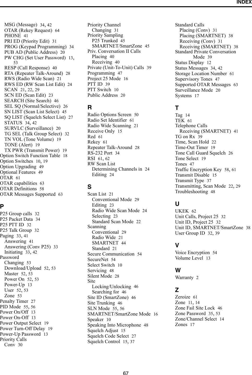 INDEX67MSG (Message) 34, 42OTAR (Rekey Request) 64PHONE 41PRI ED (Priority Edit) 31PROG (Keypad Programming) 34PUB AD (Public Address) 20PW CHG (Set User Password) 13, 53RESP (Call Response) 40RTA (Repeater Talk-Around) 28RWS (Radio Wide Scan) 21RWS ED (RW Scan List Edit) 24SCAN 21, 22, 29SCN ED (Scan Edit) 23SEARCH (Site Search) 46SEL SQ (Normal/Selective) 26SN LIST (Scan List Select) 45SQ LIST (Squelch Select List) 27STATUS 34, 42SURVLC (Surveillance) 20TG SEL (Talk Group Select) 32TN VOL (Tone Volume) 19TONE (Alert) 19TX PWR (Transmit Power) 19Option Switch Function Table 18Option Switches 10, 19Option Upgrading 49Optional Features 49OTAR 61OTAR capabilities 63OTAR Definitions 58OTAR Messages Supported 63PP25 Group calls 32P25 Packet Data 34P25 PTT ID 32P25 Talk Group 32Paging 33, 41Answering 41Answering (Conv P25) 33Initiating 33, 42PasswordChanging 53Download/Upload 52, 53Master 52, 53Power On 52, 53Power-Up 13User 52, 53Zone 53Penalty Timer 27PID Mode 55, 56Power On/Off 13Power On-Off 13Power Output Select 19Power Turn-Off Delay 19Power-Up Password 13Priority CallsConv 30Priority ChannelChanging 31Priority SamplingP25 Trunked 45SMARTNET/SmartZone 45Priv. Conversation II CallsPlacing 40Receiving 40Private (Unit-To-Unit) Calls 39Programming 47Project 25 Mode 16PTT ID 39PTT Switch 10Public Address 20RRadio Options Screen 50Radio Set Identifier 61Radio Wide Scanning 21Receive Only 15Red 61Rekey 61Repeater Talk-Around 28RS-232 Port 34RSI 61, 62RW Scan ListDetermining Channels in 24Editing 24SScan List 21Conventional Mode 29Editing 23Radio Wide Scan Mode 24Selecting 23Standard Scan Mode 22ScanningConventional 29Radio Wide 21SMARTNET 44Standard 21Secure Communication 54SecureNet 54Select Switch 10Servicing 48Silent Mode 28SiteLocking/Unlocking 46Searching for 46Site ID (SmartZone) 46Site Trunking 46SLN Mode 55, 56SMARTNET/SmartZone Mode 16Speaker 10Speaking Into Microphone 48Squelch Adjust 15Squelch Code Select 27Squelch Control 15, 37Standard CallsPlacing (Conv) 31Placing (SMARTNET) 38Receiving (Conv) 31Receiving (SMARTNET) 38Standard Private Conversation Mode 39Status Display 12Status Messages 34, 42Storage Location Number 61Supervisory Tones 47Supported OTAR Messages 63Surveillance Mode 20Systems 17TTag 14TEK 61Telephone CallsReceiving (SMARTNET) 41TG on Rx 39Time, Scan Hold 22Time-Out Timer 19Tone Call Guard Squelch 26Tone Select 19Tones 47Traffic Encryption Key 58, 61Transmit Disable 15Transmit Type 37Transmitting, Scan Mode 22, 29Troubleshooting 48UUKEK 62Unit Calls, Project 25 32Unit ID, Project 25 32Unit ID, SMARTNET/SmartZone 38User Group ID 32, 39VVoice Encryption 54Volume Level 13WWarranty 2ZZeroize 61Zone 11, 14Zone Fail Site Lock 46Zone Password 35, 53Zone/Channel Select 14Zones 17