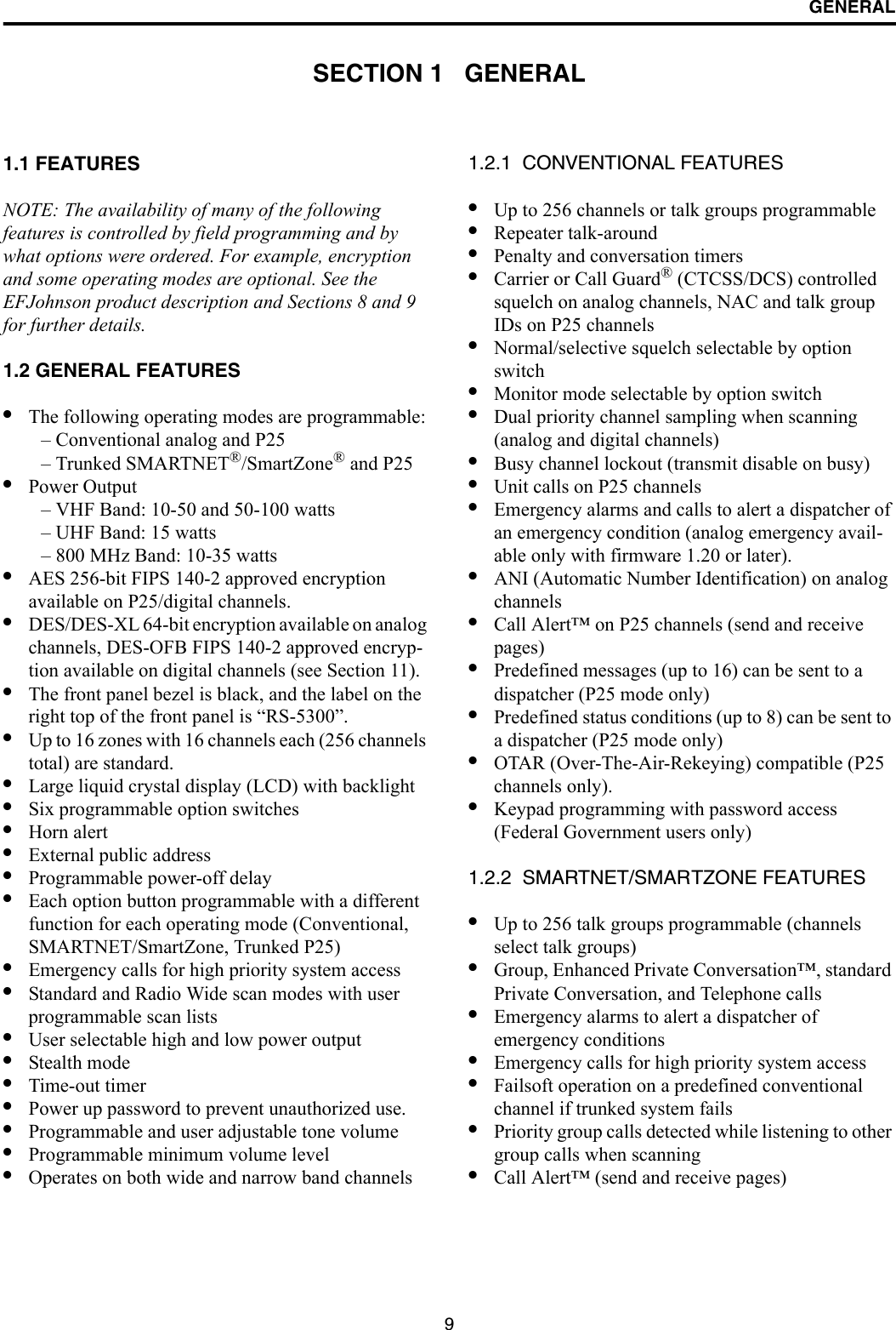 9GENERALSECTION 1   GENERAL1.1 FEATURESNOTE: The availability of many of the following features is controlled by field programming and by what options were ordered. For example, encryption and some operating modes are optional. See the EFJohnson product description and Sections 8 and 9 for further details.1.2 GENERAL FEATURES•The following operating modes are programmable:– Conventional analog and P25– Trunked SMARTNET®/SmartZone® and P25•Power Output– VHF Band: 10-50 and 50-100 watts– UHF Band: 15 watts– 800 MHz Band: 10-35 watts•AES 256-bit FIPS 140-2 approved encryption available on P25/digital channels.•DES/DES-XL 64-bit encryption available on analog channels, DES-OFB FIPS 140-2 approved encryp-tion available on digital channels (see Section 11).•The front panel bezel is black, and the label on the right top of the front panel is “RS-5300”.•Up to 16 zones with 16 channels each (256 channels total) are standard. •Large liquid crystal display (LCD) with backlight•Six programmable option switches•Horn alert•External public address•Programmable power-off delay•Each option button programmable with a different function for each operating mode (Conventional, SMARTNET/SmartZone, Trunked P25) •Emergency calls for high priority system access•Standard and Radio Wide scan modes with user programmable scan lists•User selectable high and low power output•Stealth mode•Time-out timer•Power up password to prevent unauthorized use.•Programmable and user adjustable tone volume•Programmable minimum volume level•Operates on both wide and narrow band channels1.2.1  CONVENTIONAL FEATURES•Up to 256 channels or talk groups programmable •Repeater talk-around•Penalty and conversation timers•Carrier or Call Guard® (CTCSS/DCS) controlled squelch on analog channels, NAC and talk group IDs on P25 channels•Normal/selective squelch selectable by option switch•Monitor mode selectable by option switch•Dual priority channel sampling when scanning(analog and digital channels)•Busy channel lockout (transmit disable on busy)•Unit calls on P25 channels•Emergency alarms and calls to alert a dispatcher of an emergency condition (analog emergency avail-able only with firmware 1.20 or later).•ANI (Automatic Number Identification) on analog channels •Call Alert™ on P25 channels (send and receive pages)•Predefined messages (up to 16) can be sent to adispatcher (P25 mode only)•Predefined status conditions (up to 8) can be sent to a dispatcher (P25 mode only)•OTAR (Over-The-Air-Rekeying) compatible (P25 channels only).•Keypad programming with password access (Federal Government users only)1.2.2  SMARTNET/SMARTZONE FEATURES•Up to 256 talk groups programmable (channels select talk groups)•Group, Enhanced Private Conversation™, standard Private Conversation, and Telephone calls•Emergency alarms to alert a dispatcher of emergency conditions•Emergency calls for high priority system access•Failsoft operation on a predefined conventional channel if trunked system fails•Priority group calls detected while listening to other group calls when scanning•Call Alert™ (send and receive pages)