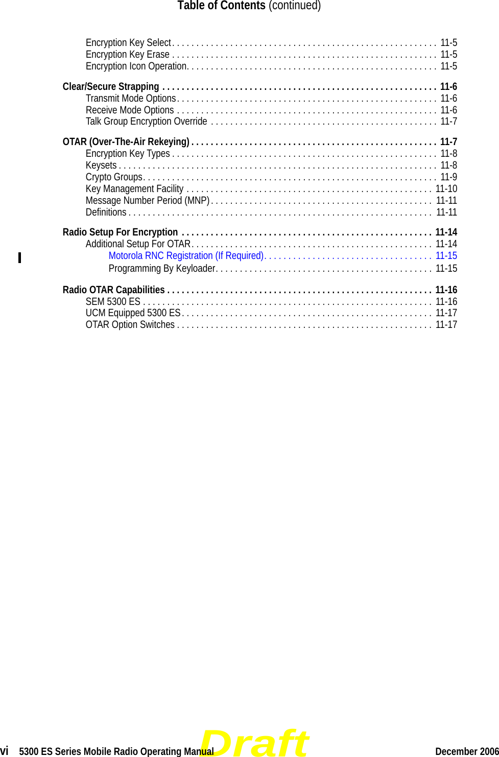 Draftvi  5300 ES Series Mobile Radio Operating Manual December 2006Table of Contents (continued)Encryption Key Select. . . . . . . . . . . . . . . . . . . . . . . . . . . . . . . . . . . . . . . . . . . . . . . . . . . . . . . 11-5Encryption Key Erase . . . . . . . . . . . . . . . . . . . . . . . . . . . . . . . . . . . . . . . . . . . . . . . . . . . . . . .  11-5Encryption Icon Operation. . . . . . . . . . . . . . . . . . . . . . . . . . . . . . . . . . . . . . . . . . . . . . . . . . . . 11-5Clear/Secure Strapping . . . . . . . . . . . . . . . . . . . . . . . . . . . . . . . . . . . . . . . . . . . . . . . . . . . . . . . . . 11-6Transmit Mode Options. . . . . . . . . . . . . . . . . . . . . . . . . . . . . . . . . . . . . . . . . . . . . . . . . . . . . . 11-6Receive Mode Options . . . . . . . . . . . . . . . . . . . . . . . . . . . . . . . . . . . . . . . . . . . . . . . . . . . . . . 11-6Talk Group Encryption Override . . . . . . . . . . . . . . . . . . . . . . . . . . . . . . . . . . . . . . . . . . . . . . . 11-7OTAR (Over-The-Air Rekeying) . . . . . . . . . . . . . . . . . . . . . . . . . . . . . . . . . . . . . . . . . . . . . . . . . . . 11-7Encryption Key Types . . . . . . . . . . . . . . . . . . . . . . . . . . . . . . . . . . . . . . . . . . . . . . . . . . . . . . . 11-8Keysets . . . . . . . . . . . . . . . . . . . . . . . . . . . . . . . . . . . . . . . . . . . . . . . . . . . . . . . . . . . . . . . . . .  11-8Crypto Groups. . . . . . . . . . . . . . . . . . . . . . . . . . . . . . . . . . . . . . . . . . . . . . . . . . . . . . . . . . . . . 11-9Key Management Facility . . . . . . . . . . . . . . . . . . . . . . . . . . . . . . . . . . . . . . . . . . . . . . . . . . . 11-10Message Number Period (MNP). . . . . . . . . . . . . . . . . . . . . . . . . . . . . . . . . . . . . . . . . . . . . .  11-11Definitions . . . . . . . . . . . . . . . . . . . . . . . . . . . . . . . . . . . . . . . . . . . . . . . . . . . . . . . . . . . . . . .  11-11Radio Setup For Encryption . . . . . . . . . . . . . . . . . . . . . . . . . . . . . . . . . . . . . . . . . . . . . . . . . . . . 11-14Additional Setup For OTAR. . . . . . . . . . . . . . . . . . . . . . . . . . . . . . . . . . . . . . . . . . . . . . . . . . 11-14Motorola RNC Registration (If Required). . . . . . . . . . . . . . . . . . . . . . . . . . . . . . . . . . .  11-15Programming By Keyloader. . . . . . . . . . . . . . . . . . . . . . . . . . . . . . . . . . . . . . . . . . . . .  11-15Radio OTAR Capabilities . . . . . . . . . . . . . . . . . . . . . . . . . . . . . . . . . . . . . . . . . . . . . . . . . . . . . . . 11-16SEM 5300 ES . . . . . . . . . . . . . . . . . . . . . . . . . . . . . . . . . . . . . . . . . . . . . . . . . . . . . . . . . . . .  11-16UCM Equipped 5300 ES. . . . . . . . . . . . . . . . . . . . . . . . . . . . . . . . . . . . . . . . . . . . . . . . . . . . 11-17OTAR Option Switches . . . . . . . . . . . . . . . . . . . . . . . . . . . . . . . . . . . . . . . . . . . . . . . . . . . . . 11-17