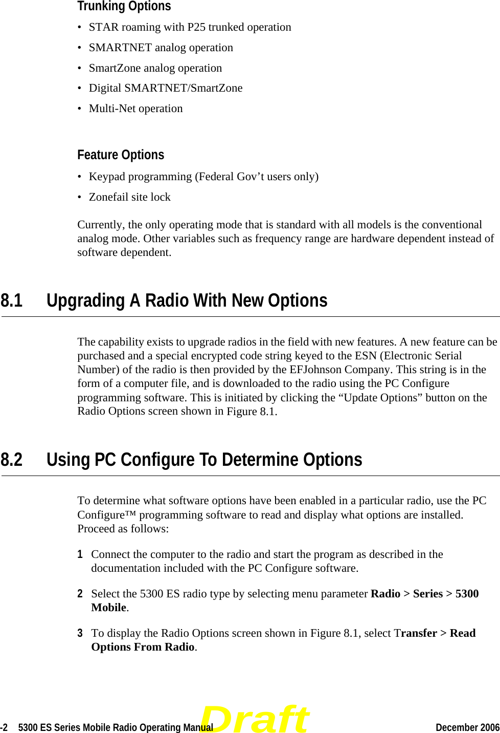 Draft-2  5300 ES Series Mobile Radio Operating Manual December 2006 Trunking Options• STAR roaming with P25 trunked operation• SMARTNET analog operation• SmartZone analog operation• Digital SMARTNET/SmartZone• Multi-Net operationFeature Options• Keypad programming (Federal Gov’t users only)• Zonefail site lockCurrently, the only operating mode that is standard with all models is the conventional analog mode. Other variables such as frequency range are hardware dependent instead of software dependent.8.1 Upgrading A Radio With New OptionsThe capability exists to upgrade radios in the field with new features. A new feature can be purchased and a special encrypted code string keyed to the ESN (Electronic Serial Number) of the radio is then provided by the EFJohnson Company. This string is in the form of a computer file, and is downloaded to the radio using the PC Configure programming software. This is initiated by clicking the “Update Options” button on the Radio Options screen shown in Figure 8.1.8.2 Using PC Configure To Determine OptionsTo determine what software options have been enabled in a particular radio, use the PC Configure™ programming software to read and display what options are installed. Proceed as follows:1Connect the computer to the radio and start the program as described in the documentation included with the PC Configure software.2Select the 5300 ES radio type by selecting menu parameter Radio &gt; Series &gt; 5300 Mobile.3To display the Radio Options screen shown in Figure 8.1, select Transfer &gt; Read Options From Radio.