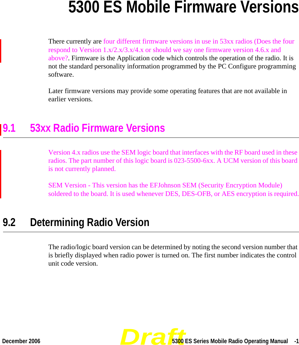 DraftDecember 2006 5300 ES Series Mobile Radio Operating Manual  -1SECTIONSection 95300 ES Mobile Firmware VersionsThere currently are four different firmware versions in use in 53xx radios (Does the four respond to Version 1.x/2.x/3.x/4.x or should we say one firmware version 4.6.x and above?. Firmware is the Application code which controls the operation of the radio. It is not the standard personality information programmed by the PC Configure programming software.Later firmware versions may provide some operating features that are not available in earlier versions.9.1 53xx Radio Firmware VersionsVersion 4.x radios use the SEM logic board that interfaces with the RF board used in these radios. The part number of this logic board is 023-5500-6xx. A UCM version of this board is not currently planned.SEM Version - This version has the EFJohnson SEM (Security Encryption Module) soldered to the board. It is used whenever DES, DES-OFB, or AES encryption is required.9.2 Determining Radio VersionThe radio/logic board version can be determined by noting the second version number that is briefly displayed when radio power is turned on. The first number indicates the control unit code version.