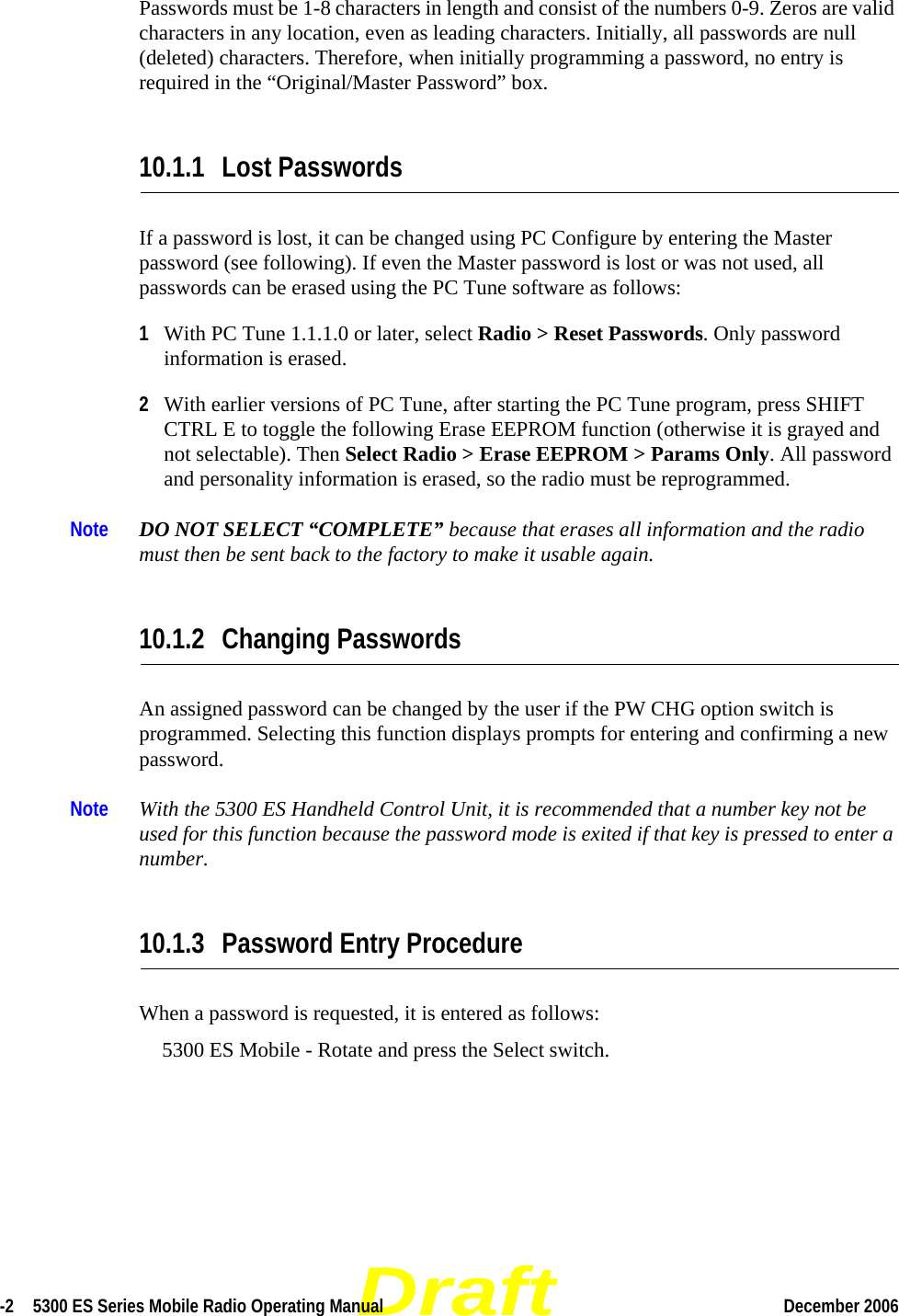 Draft-2  5300 ES Series Mobile Radio Operating Manual December 2006 Passwords must be 1-8 characters in length and consist of the numbers 0-9. Zeros are valid characters in any location, even as leading characters. Initially, all passwords are null (deleted) characters. Therefore, when initially programming a password, no entry is required in the “Original/Master Password” box.10.1.1 Lost PasswordsIf a password is lost, it can be changed using PC Configure by entering the Master password (see following). If even the Master password is lost or was not used, all passwords can be erased using the PC Tune software as follows:1With PC Tune 1.1.1.0 or later, select Radio &gt; Reset Passwords. Only password information is erased. 2With earlier versions of PC Tune, after starting the PC Tune program, press SHIFT CTRL E to toggle the following Erase EEPROM function (otherwise it is grayed and not selectable). Then Select Radio &gt; Erase EEPROM &gt; Params Only. All password and personality information is erased, so the radio must be reprogrammed. Note DO NOT SELECT “COMPLETE” because that erases all information and the radio must then be sent back to the factory to make it usable again.10.1.2 Changing PasswordsAn assigned password can be changed by the user if the PW CHG option switch is programmed. Selecting this function displays prompts for entering and confirming a new password.Note With the 5300 ES Handheld Control Unit, it is recommended that a number key not be used for this function because the password mode is exited if that key is pressed to enter a number.10.1.3 Password Entry ProcedureWhen a password is requested, it is entered as follows:5300 ES Mobile - Rotate and press the Select switch.