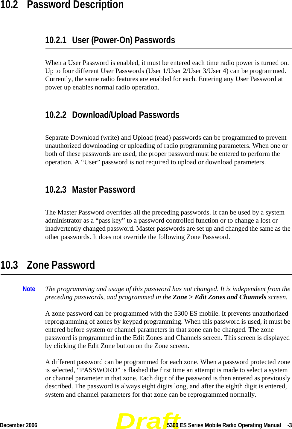 DraftDecember 2006 5300 ES Series Mobile Radio Operating Manual  -310.2 Password Description10.2.1 User (Power-On) PasswordsWhen a User Password is enabled, it must be entered each time radio power is turned on. Up to four different User Passwords (User 1/User 2/User 3/User 4) can be programmed. Currently, the same radio features are enabled for each. Entering any User Password at power up enables normal radio operation.10.2.2 Download/Upload PasswordsSeparate Download (write) and Upload (read) passwords can be programmed to prevent unauthorized downloading or uploading of radio programming parameters. When one or both of these passwords are used, the proper password must be entered to perform the operation. A “User” password is not required to upload or download parameters.10.2.3 Master Password The Master Password overrides all the preceding passwords. It can be used by a system administrator as a “pass key” to a password controlled function or to change a lost or inadvertently changed password. Master passwords are set up and changed the same as the other passwords. It does not override the following Zone Password.10.3 Zone Password Note The programming and usage of this password has not changed. It is independent from the preceding passwords, and programmed in the Zone &gt; Edit Zones and Channels screen.A zone password can be programmed with the 5300 ES mobile. It prevents unauthorized reprogramming of zones by keypad programming. When this password is used, it must be entered before system or channel parameters in that zone can be changed. The zone password is programmed in the Edit Zones and Channels screen. This screen is displayed by clicking the Edit Zone button on the Zone screen.A different password can be programmed for each zone. When a password protected zone is selected, “PASSWORD” is flashed the first time an attempt is made to select a system or channel parameter in that zone. Each digit of the password is then entered as previously described. The password is always eight digits long, and after the eighth digit is entered, system and channel parameters for that zone can be reprogrammed normally.