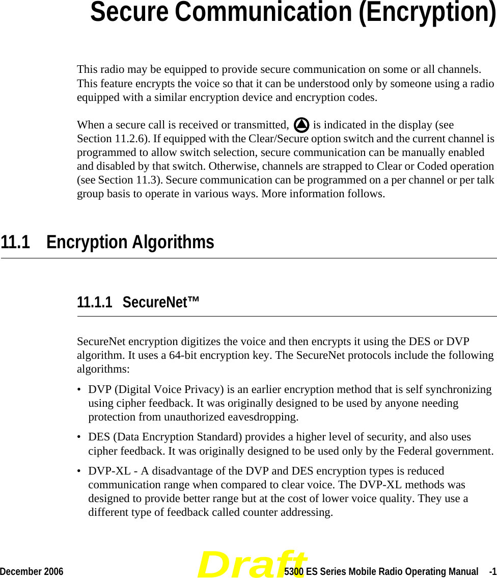 DraftDecember 2006 5300 ES Series Mobile Radio Operating Manual  -1SECTIONSection 11Secure Communication (Encryption)This radio may be equipped to provide secure communication on some or all channels. This feature encrypts the voice so that it can be understood only by someone using a radio equipped with a similar encryption device and encryption codes.When a secure call is received or transmitted,   is indicated in the display (see Section 11.2.6). If equipped with the Clear/Secure option switch and the current channel is programmed to allow switch selection, secure communication can be manually enabled and disabled by that switch. Otherwise, channels are strapped to Clear or Coded operation (see Section 11.3). Secure communication can be programmed on a per channel or per talk group basis to operate in various ways. More information follows.11.1 Encryption Algorithms11.1.1 SecureNet™SecureNet encryption digitizes the voice and then encrypts it using the DES or DVP algorithm. It uses a 64-bit encryption key. The SecureNet protocols include the following algorithms:• DVP (Digital Voice Privacy) is an earlier encryption method that is self synchronizing using cipher feedback. It was originally designed to be used by anyone needing protection from unauthorized eavesdropping.• DES (Data Encryption Standard) provides a higher level of security, and also uses cipher feedback. It was originally designed to be used only by the Federal government.• DVP-XL - A disadvantage of the DVP and DES encryption types is reduced communication range when compared to clear voice. The DVP-XL methods was designed to provide better range but at the cost of lower voice quality. They use a different type of feedback called counter addressing.