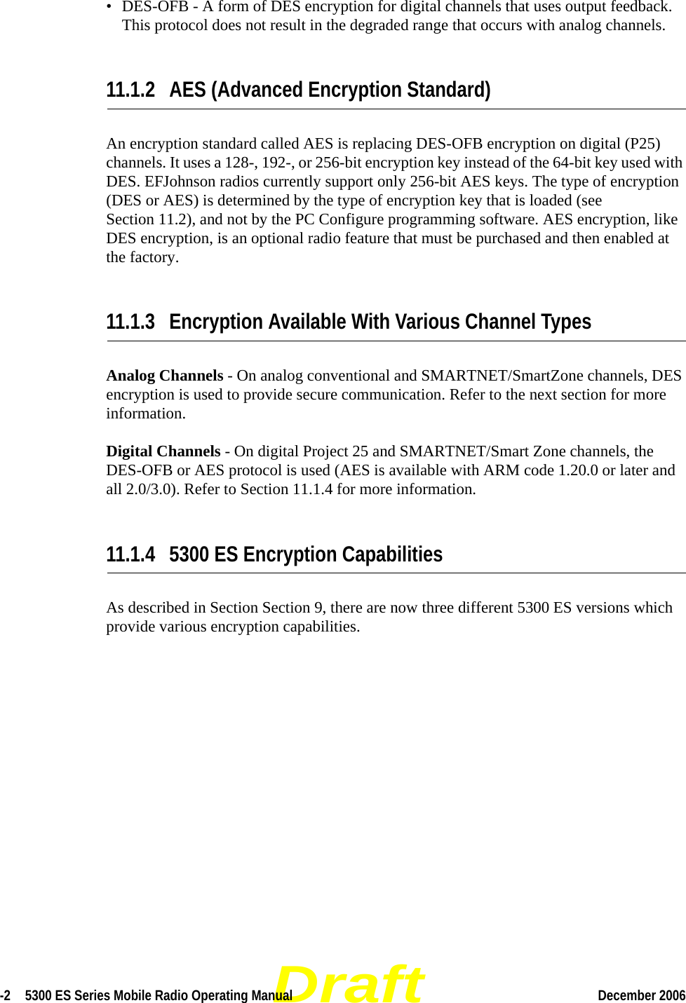 Draft-2  5300 ES Series Mobile Radio Operating Manual December 2006 • DES-OFB - A form of DES encryption for digital channels that uses output feedback. This protocol does not result in the degraded range that occurs with analog channels.11.1.2 AES (Advanced Encryption Standard)An encryption standard called AES is replacing DES-OFB encryption on digital (P25) channels. It uses a 128-, 192-, or 256-bit encryption key instead of the 64-bit key used with DES. EFJohnson radios currently support only 256-bit AES keys. The type of encryption (DES or AES) is determined by the type of encryption key that is loaded (see Section 11.2), and not by the PC Configure programming software. AES encryption, like DES encryption, is an optional radio feature that must be purchased and then enabled at the factory.11.1.3 Encryption Available With Various Channel TypesAnalog Channels - On analog conventional and SMARTNET/SmartZone channels, DES encryption is used to provide secure communication. Refer to the next section for more information.Digital Channels - On digital Project 25 and SMARTNET/Smart Zone channels, the DES-OFB or AES protocol is used (AES is available with ARM code 1.20.0 or later and all 2.0/3.0). Refer to Section 11.1.4 for more information.11.1.4 5300 ES Encryption CapabilitiesAs described in Section Section 9, there are now three different 5300 ES versions which provide various encryption capabilities.