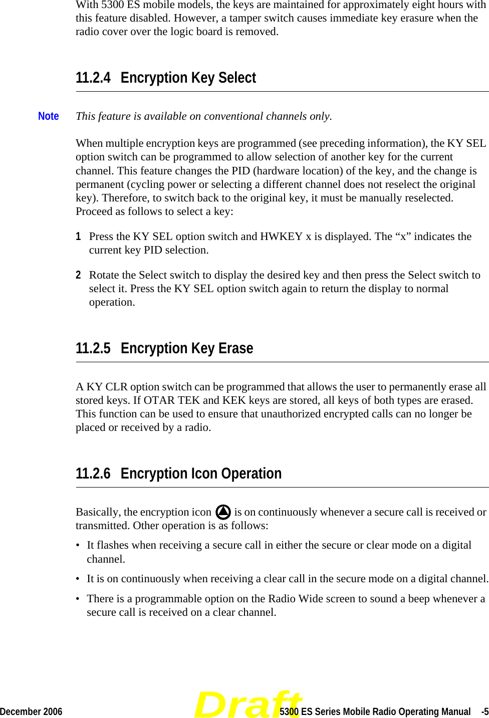 DraftDecember 2006 5300 ES Series Mobile Radio Operating Manual  -5With 5300 ES mobile models, the keys are maintained for approximately eight hours with this feature disabled. However, a tamper switch causes immediate key erasure when the radio cover over the logic board is removed.11.2.4 Encryption Key SelectNote This feature is available on conventional channels only.When multiple encryption keys are programmed (see preceding information), the KY SEL option switch can be programmed to allow selection of another key for the current channel. This feature changes the PID (hardware location) of the key, and the change is permanent (cycling power or selecting a different channel does not reselect the original key). Therefore, to switch back to the original key, it must be manually reselected. Proceed as follows to select a key:1Press the KY SEL option switch and HWKEY x is displayed. The “x” indicates the current key PID selection.2Rotate the Select switch to display the desired key and then press the Select switch to select it. Press the KY SEL option switch again to return the display to normal operation.11.2.5 Encryption Key EraseA KY CLR option switch can be programmed that allows the user to permanently erase all stored keys. If OTAR TEK and KEK keys are stored, all keys of both types are erased. This function can be used to ensure that unauthorized encrypted calls can no longer be placed or received by a radio.11.2.6 Encryption Icon OperationBasically, the encryption icon   is on continuously whenever a secure call is received or transmitted. Other operation is as follows:• It flashes when receiving a secure call in either the secure or clear mode on a digital channel.• It is on continuously when receiving a clear call in the secure mode on a digital channel.• There is a programmable option on the Radio Wide screen to sound a beep whenever a secure call is received on a clear channel.