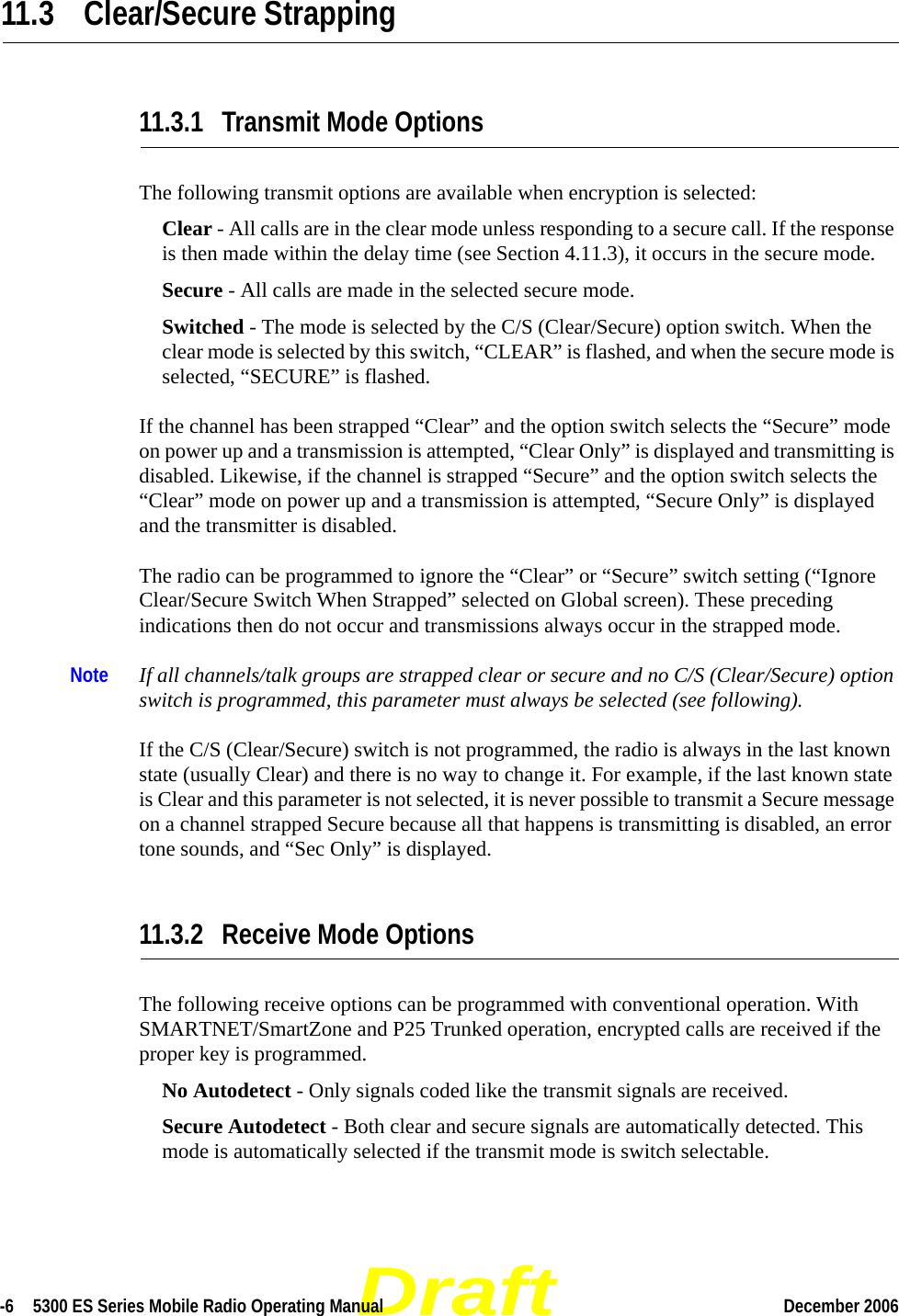 Draft-6  5300 ES Series Mobile Radio Operating Manual December 2006 11.3 Clear/Secure Strapping11.3.1 Transmit Mode OptionsThe following transmit options are available when encryption is selected:Clear - All calls are in the clear mode unless responding to a secure call. If the response is then made within the delay time (see Section 4.11.3), it occurs in the secure mode. Secure - All calls are made in the selected secure mode. Switched - The mode is selected by the C/S (Clear/Secure) option switch. When the clear mode is selected by this switch, “CLEAR” is flashed, and when the secure mode is selected, “SECURE” is flashed.If the channel has been strapped “Clear” and the option switch selects the “Secure” mode on power up and a transmission is attempted, “Clear Only” is displayed and transmitting is disabled. Likewise, if the channel is strapped “Secure” and the option switch selects the “Clear” mode on power up and a transmission is attempted, “Secure Only” is displayed and the transmitter is disabled.The radio can be programmed to ignore the “Clear” or “Secure” switch setting (“Ignore Clear/Secure Switch When Strapped” selected on Global screen). These preceding indications then do not occur and transmissions always occur in the strapped mode.Note If all channels/talk groups are strapped clear or secure and no C/S (Clear/Secure) option switch is programmed, this parameter must always be selected (see following).If the C/S (Clear/Secure) switch is not programmed, the radio is always in the last known state (usually Clear) and there is no way to change it. For example, if the last known state is Clear and this parameter is not selected, it is never possible to transmit a Secure message on a channel strapped Secure because all that happens is transmitting is disabled, an error tone sounds, and “Sec Only” is displayed.11.3.2 Receive Mode OptionsThe following receive options can be programmed with conventional operation. With SMARTNET/SmartZone and P25 Trunked operation, encrypted calls are received if the proper key is programmed.No Autodetect - Only signals coded like the transmit signals are received.Secure Autodetect - Both clear and secure signals are automatically detected. This mode is automatically selected if the transmit mode is switch selectable.