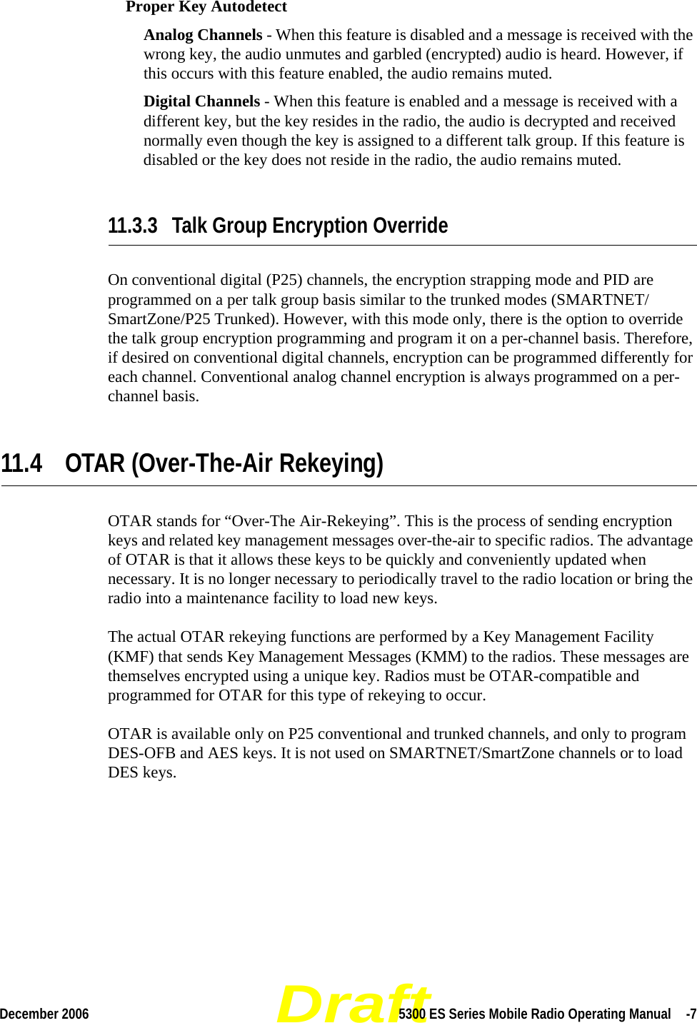 DraftDecember 2006 5300 ES Series Mobile Radio Operating Manual  -7Proper Key AutodetectAnalog Channels - When this feature is disabled and a message is received with the wrong key, the audio unmutes and garbled (encrypted) audio is heard. However, if this occurs with this feature enabled, the audio remains muted.Digital Channels - When this feature is enabled and a message is received with a different key, but the key resides in the radio, the audio is decrypted and received normally even though the key is assigned to a different talk group. If this feature is disabled or the key does not reside in the radio, the audio remains muted.11.3.3 Talk Group Encryption OverrideOn conventional digital (P25) channels, the encryption strapping mode and PID are programmed on a per talk group basis similar to the trunked modes (SMARTNET/SmartZone/P25 Trunked). However, with this mode only, there is the option to override the talk group encryption programming and program it on a per-channel basis. Therefore, if desired on conventional digital channels, encryption can be programmed differently for each channel. Conventional analog channel encryption is always programmed on a per-channel basis.11.4 OTAR (Over-The-Air Rekeying)OTAR stands for “Over-The Air-Rekeying”. This is the process of sending encryption keys and related key management messages over-the-air to specific radios. The advantage of OTAR is that it allows these keys to be quickly and conveniently updated when necessary. It is no longer necessary to periodically travel to the radio location or bring the radio into a maintenance facility to load new keys.The actual OTAR rekeying functions are performed by a Key Management Facility (KMF) that sends Key Management Messages (KMM) to the radios. These messages are themselves encrypted using a unique key. Radios must be OTAR-compatible and programmed for OTAR for this type of rekeying to occur.OTAR is available only on P25 conventional and trunked channels, and only to program DES-OFB and AES keys. It is not used on SMARTNET/SmartZone channels or to load DES keys.