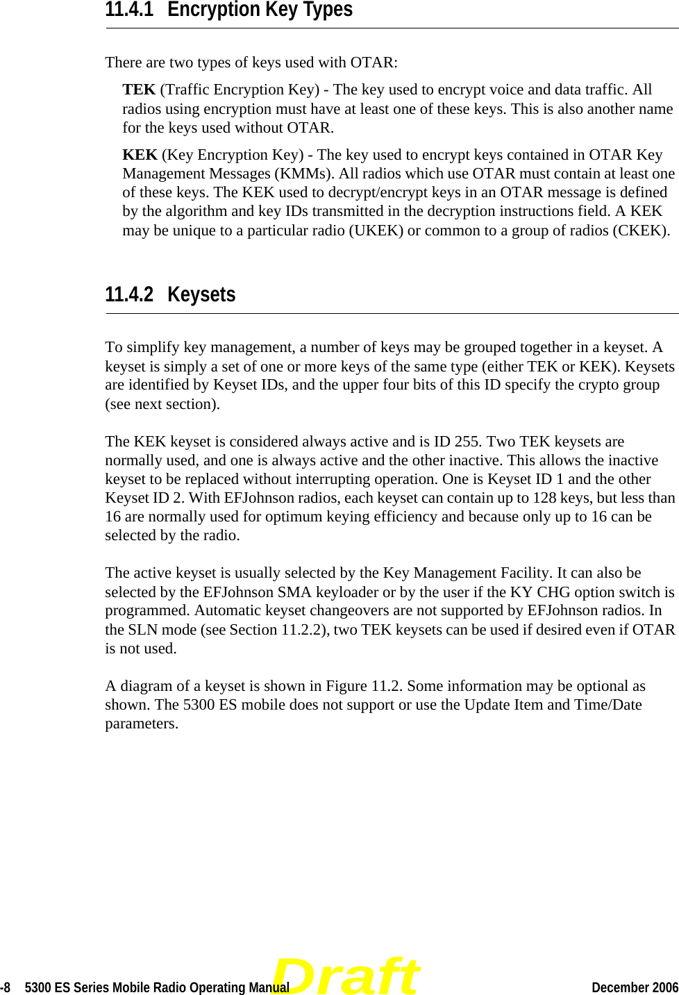 Draft-8  5300 ES Series Mobile Radio Operating Manual December 2006 11.4.1 Encryption Key TypesThere are two types of keys used with OTAR:TEK (Traffic Encryption Key) - The key used to encrypt voice and data traffic. All radios using encryption must have at least one of these keys. This is also another name for the keys used without OTAR.KEK (Key Encryption Key) - The key used to encrypt keys contained in OTAR Key Management Messages (KMMs). All radios which use OTAR must contain at least one of these keys. The KEK used to decrypt/encrypt keys in an OTAR message is defined by the algorithm and key IDs transmitted in the decryption instructions field. A KEK may be unique to a particular radio (UKEK) or common to a group of radios (CKEK).11.4.2 KeysetsTo simplify key management, a number of keys may be grouped together in a keyset. A keyset is simply a set of one or more keys of the same type (either TEK or KEK). Keysets are identified by Keyset IDs, and the upper four bits of this ID specify the crypto group (see next section).The KEK keyset is considered always active and is ID 255. Two TEK keysets are normally used, and one is always active and the other inactive. This allows the inactive keyset to be replaced without interrupting operation. One is Keyset ID 1 and the other Keyset ID 2. With EFJohnson radios, each keyset can contain up to 128 keys, but less than 16 are normally used for optimum keying efficiency and because only up to 16 can be selected by the radio.The active keyset is usually selected by the Key Management Facility. It can also be selected by the EFJohnson SMA keyloader or by the user if the KY CHG option switch is programmed. Automatic keyset changeovers are not supported by EFJohnson radios. In the SLN mode (see Section 11.2.2), two TEK keysets can be used if desired even if OTAR is not used.A diagram of a keyset is shown in Figure 11.2. Some information may be optional as shown. The 5300 ES mobile does not support or use the Update Item and Time/Date parameters.