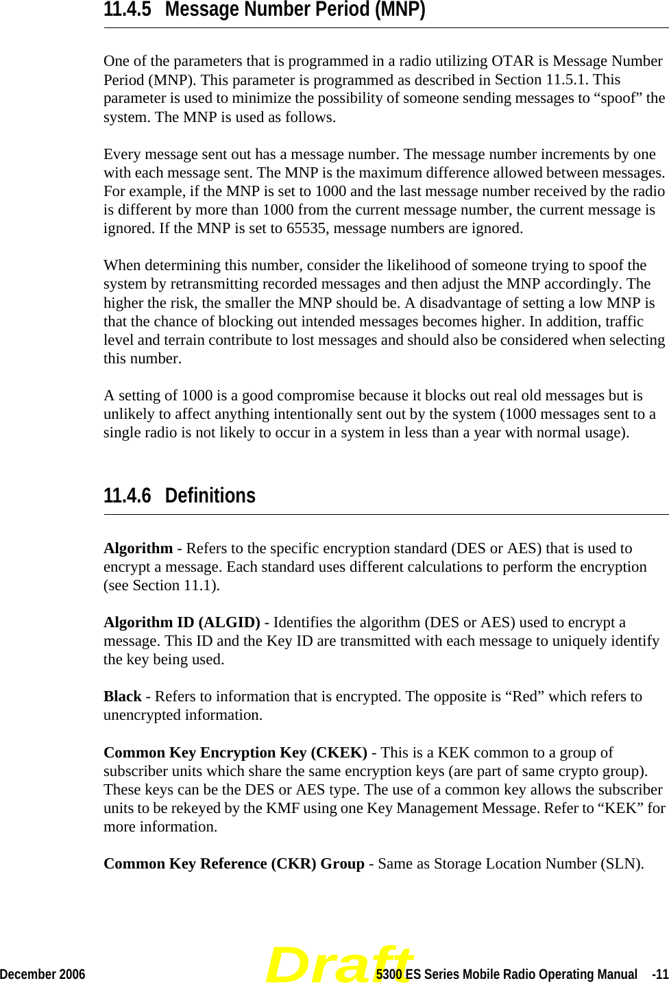 DraftDecember 2006 5300 ES Series Mobile Radio Operating Manual  -1111.4.5 Message Number Period (MNP)One of the parameters that is programmed in a radio utilizing OTAR is Message Number Period (MNP). This parameter is programmed as described in Section 11.5.1. This parameter is used to minimize the possibility of someone sending messages to “spoof” the system. The MNP is used as follows.Every message sent out has a message number. The message number increments by one with each message sent. The MNP is the maximum difference allowed between messages. For example, if the MNP is set to 1000 and the last message number received by the radio is different by more than 1000 from the current message number, the current message is ignored. If the MNP is set to 65535, message numbers are ignored.When determining this number, consider the likelihood of someone trying to spoof the system by retransmitting recorded messages and then adjust the MNP accordingly. The higher the risk, the smaller the MNP should be. A disadvantage of setting a low MNP is that the chance of blocking out intended messages becomes higher. In addition, traffic level and terrain contribute to lost messages and should also be considered when selecting this number.A setting of 1000 is a good compromise because it blocks out real old messages but is unlikely to affect anything intentionally sent out by the system (1000 messages sent to a single radio is not likely to occur in a system in less than a year with normal usage).11.4.6 DefinitionsAlgorithm - Refers to the specific encryption standard (DES or AES) that is used to encrypt a message. Each standard uses different calculations to perform the encryption (see Section 11.1).Algorithm ID (ALGID) - Identifies the algorithm (DES or AES) used to encrypt a message. This ID and the Key ID are transmitted with each message to uniquely identify the key being used.Black - Refers to information that is encrypted. The opposite is “Red” which refers to unencrypted information.Common Key Encryption Key (CKEK) - This is a KEK common to a group of subscriber units which share the same encryption keys (are part of same crypto group). These keys can be the DES or AES type. The use of a common key allows the subscriber units to be rekeyed by the KMF using one Key Management Message. Refer to “KEK” for more information.Common Key Reference (CKR) Group - Same as Storage Location Number (SLN).