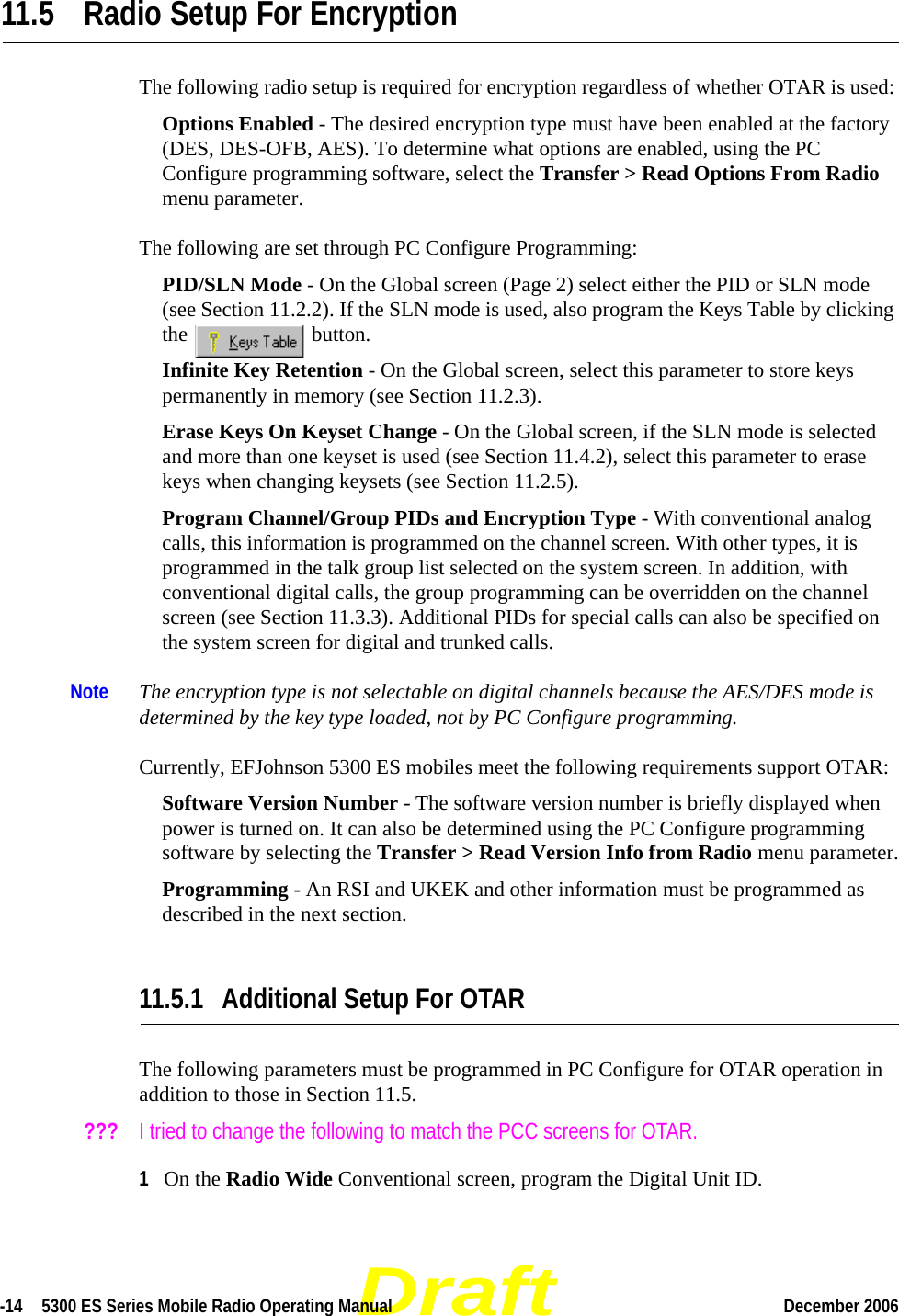 Draft-14  5300 ES Series Mobile Radio Operating Manual December 2006 11.5 Radio Setup For EncryptionThe following radio setup is required for encryption regardless of whether OTAR is used:Options Enabled - The desired encryption type must have been enabled at the factory (DES, DES-OFB, AES). To determine what options are enabled, using the PC Configure programming software, select the Transfer &gt; Read Options From Radio menu parameter.The following are set through PC Configure Programming:PID/SLN Mode - On the Global screen (Page 2) select either the PID or SLN mode (see Section 11.2.2). If the SLN mode is used, also program the Keys Table by clicking the  button.Infinite Key Retention - On the Global screen, select this parameter to store keys permanently in memory (see Section 11.2.3).Erase Keys On Keyset Change - On the Global screen, if the SLN mode is selected and more than one keyset is used (see Section 11.4.2), select this parameter to erase keys when changing keysets (see Section 11.2.5).Program Channel/Group PIDs and Encryption Type - With conventional analog calls, this information is programmed on the channel screen. With other types, it is programmed in the talk group list selected on the system screen. In addition, with conventional digital calls, the group programming can be overridden on the channel screen (see Section 11.3.3). Additional PIDs for special calls can also be specified on the system screen for digital and trunked calls.Note The encryption type is not selectable on digital channels because the AES/DES mode is determined by the key type loaded, not by PC Configure programming.Currently, EFJohnson 5300 ES mobiles meet the following requirements support OTAR:Software Version Number - The software version number is briefly displayed when power is turned on. It can also be determined using the PC Configure programming software by selecting the Transfer &gt; Read Version Info from Radio menu parameter.Programming - An RSI and UKEK and other information must be programmed as described in the next section.11.5.1 Additional Setup For OTARThe following parameters must be programmed in PC Configure for OTAR operation in addition to those in Section 11.5.???   I tried to change the following to match the PCC screens for OTAR.1On the Radio Wide Conventional screen, program the Digital Unit ID.