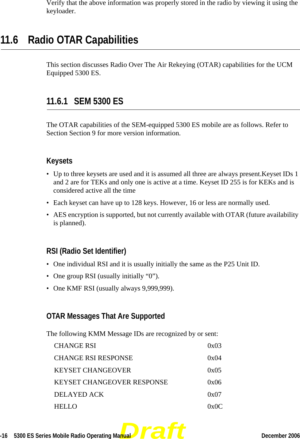 Draft-16  5300 ES Series Mobile Radio Operating Manual December 2006 Verify that the above information was properly stored in the radio by viewing it using the keyloader.11.6 Radio OTAR CapabilitiesThis section discusses Radio Over The Air Rekeying (OTAR) capabilities for the UCM Equipped 5300 ES.11.6.1 SEM 5300 ESThe OTAR capabilities of the SEM-equipped 5300 ES mobile are as follows. Refer to Section Section 9 for more version information.Keysets• Up to three keysets are used and it is assumed all three are always present.Keyset IDs 1 and 2 are for TEKs and only one is active at a time. Keyset ID 255 is for KEKs and is considered active all the time• Each keyset can have up to 128 keys. However, 16 or less are normally used. • AES encryption is supported, but not currently available with OTAR (future availability is planned).RSI (Radio Set Identifier)• One individual RSI and it is usually initially the same as the P25 Unit ID.• One group RSI (usually initially “0”).• One KMF RSI (usually always 9,999,999).OTAR Messages That Are SupportedThe following KMM Message IDs are recognized by or sent:CHANGE RSI 0x03CHANGE RSI RESPONSE 0x04KEYSET CHANGEOVER 0x05KEYSET CHANGEOVER RESPONSE 0x06DELAYED ACK 0x07HELLO 0x0C