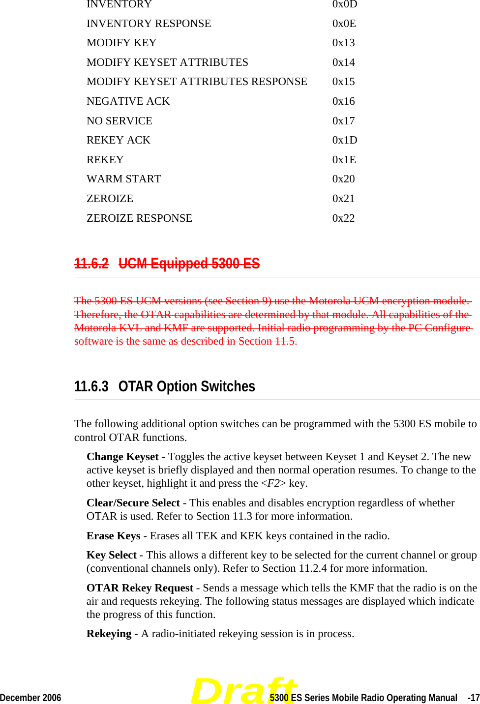 DraftDecember 2006 5300 ES Series Mobile Radio Operating Manual  -17INVENTORY 0x0DINVENTORY RESPONSE 0x0EMODIFY KEY 0x13MODIFY KEYSET ATTRIBUTES 0x14MODIFY KEYSET ATTRIBUTES RESPONSE 0x15NEGATIVE ACK 0x16NO SERVICE 0x17REKEY ACK 0x1DREKEY 0x1EWARM START 0x20ZEROIZE 0x21ZEROIZE RESPONSE 0x2211.6.2 UCM Equipped 5300 ESThe 5300 ES UCM versions (see Section 9) use the Motorola UCM encryption module. Therefore, the OTAR capabilities are determined by that module. All capabilities of the Motorola KVL and KMF are supported. Initial radio programming by the PC Configure software is the same as described in Section 11.5.11.6.3 OTAR Option SwitchesThe following additional option switches can be programmed with the 5300 ES mobile to control OTAR functions.Change Keyset - Toggles the active keyset between Keyset 1 and Keyset 2. The new active keyset is briefly displayed and then normal operation resumes. To change to the other keyset, highlight it and press the &lt;F2&gt; key.Clear/Secure Select - This enables and disables encryption regardless of whether OTAR is used. Refer to Section 11.3 for more information.Erase Keys - Erases all TEK and KEK keys contained in the radio.Key Select - This allows a different key to be selected for the current channel or group (conventional channels only). Refer to Section 11.2.4 for more information.OTAR Rekey Request - Sends a message which tells the KMF that the radio is on the air and requests rekeying. The following status messages are displayed which indicate the progress of this function.Rekeying - A radio-initiated rekeying session is in process.