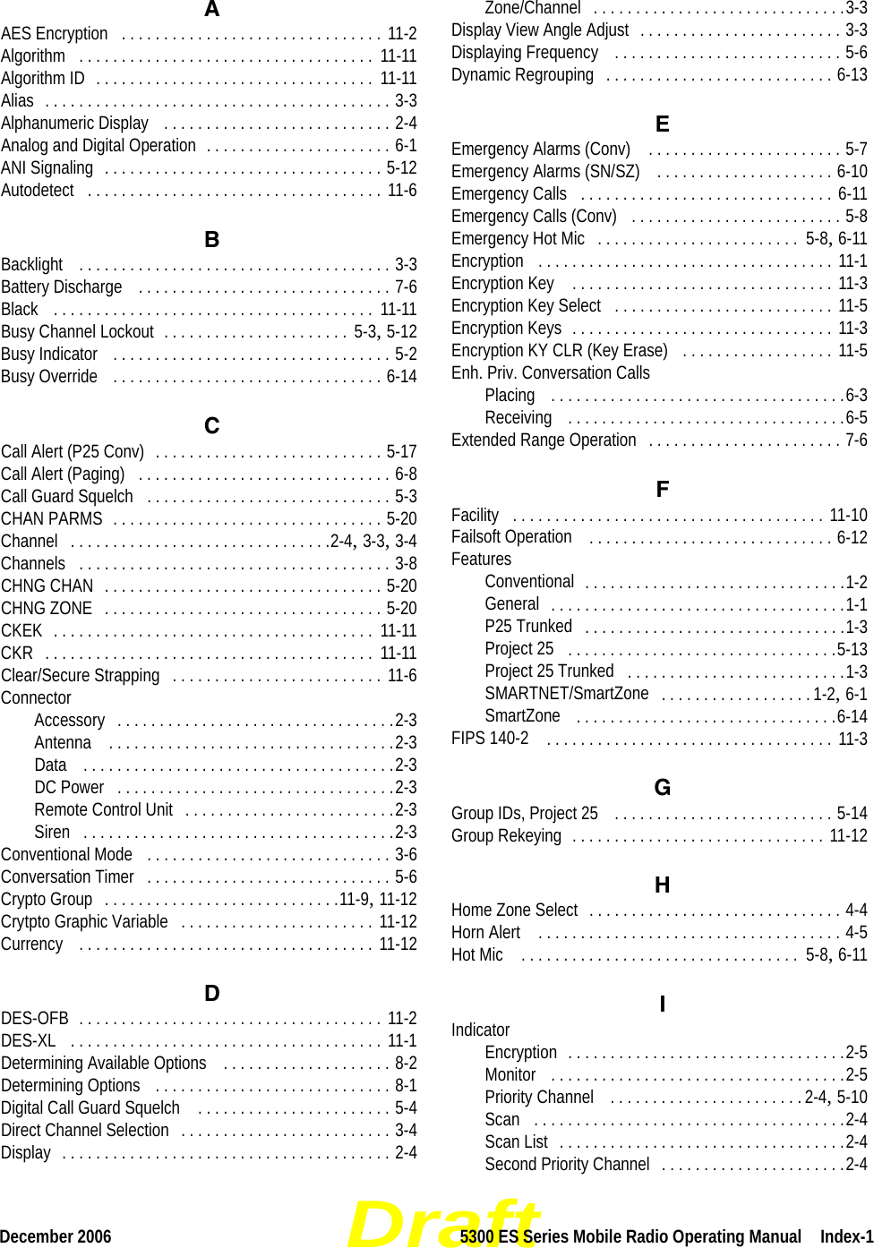 DraftDecember 2006 5300 ES Series Mobile Radio Operating Manual  Index-1AAES Encryption . . . . . . . . . . . . . . . . . . . . . . . . . . . . . . . 11-2Algorithm . . . . . . . . . . . . . . . . . . . . . . . . . . . . . . . . . . .  11-11Algorithm ID . . . . . . . . . . . . . . . . . . . . . . . . . . . . . . . . .  11-11Alias . . . . . . . . . . . . . . . . . . . . . . . . . . . . . . . . . . . . . . . . . 3-3Alphanumeric Display  . . . . . . . . . . . . . . . . . . . . . . . . . . . 2-4Analog and Digital Operation . . . . . . . . . . . . . . . . . . . . . . 6-1ANI Signaling . . . . . . . . . . . . . . . . . . . . . . . . . . . . . . . . . 5-12Autodetect . . . . . . . . . . . . . . . . . . . . . . . . . . . . . . . . . . . 11-6BBacklight  . . . . . . . . . . . . . . . . . . . . . . . . . . . . . . . . . . . . . 3-3Battery Discharge  . . . . . . . . . . . . . . . . . . . . . . . . . . . . . . 7-6Black  . . . . . . . . . . . . . . . . . . . . . . . . . . . . . . . . . . . . . .  11-11Busy Channel Lockout . . . . . . . . . . . . . . . . . . . . . .  5-3, 5-12Busy Indicator  . . . . . . . . . . . . . . . . . . . . . . . . . . . . . . . . . 5-2Busy Override  . . . . . . . . . . . . . . . . . . . . . . . . . . . . . . . . 6-14CCall Alert (P25 Conv) . . . . . . . . . . . . . . . . . . . . . . . . . . . 5-17Call Alert (Paging) . . . . . . . . . . . . . . . . . . . . . . . . . . . . . . 6-8Call Guard Squelch . . . . . . . . . . . . . . . . . . . . . . . . . . . . . 5-3CHAN PARMS . . . . . . . . . . . . . . . . . . . . . . . . . . . . . . . . 5-20Channel . . . . . . . . . . . . . . . . . . . . . . . . . . . . . . .2-4, 3-3, 3-4Channels . . . . . . . . . . . . . . . . . . . . . . . . . . . . . . . . . . . . . 3-8CHNG CHAN . . . . . . . . . . . . . . . . . . . . . . . . . . . . . . . . . 5-20CHNG ZONE . . . . . . . . . . . . . . . . . . . . . . . . . . . . . . . . . 5-20CKEK . . . . . . . . . . . . . . . . . . . . . . . . . . . . . . . . . . . . . .  11-11CKR . . . . . . . . . . . . . . . . . . . . . . . . . . . . . . . . . . . . . . .  11-11Clear/Secure Strapping . . . . . . . . . . . . . . . . . . . . . . . . . 11-6ConnectorAccessory . . . . . . . . . . . . . . . . . . . . . . . . . . . . . . . . .2-3Antenna  . . . . . . . . . . . . . . . . . . . . . . . . . . . . . . . . . .2-3Data  . . . . . . . . . . . . . . . . . . . . . . . . . . . . . . . . . . . . .2-3DC Power . . . . . . . . . . . . . . . . . . . . . . . . . . . . . . . . .2-3Remote Control Unit . . . . . . . . . . . . . . . . . . . . . . . . .2-3Siren . . . . . . . . . . . . . . . . . . . . . . . . . . . . . . . . . . . . .2-3Conventional Mode  . . . . . . . . . . . . . . . . . . . . . . . . . . . . . 3-6Conversation Timer . . . . . . . . . . . . . . . . . . . . . . . . . . . . . 5-6Crypto Group . . . . . . . . . . . . . . . . . . . . . . . . . . . .11-9, 11-12Crytpto Graphic Variable . . . . . . . . . . . . . . . . . . . . . . . 11-12Currency  . . . . . . . . . . . . . . . . . . . . . . . . . . . . . . . . . . . 11-12DDES-OFB . . . . . . . . . . . . . . . . . . . . . . . . . . . . . . . . . . . . 11-2DES-XL  . . . . . . . . . . . . . . . . . . . . . . . . . . . . . . . . . . . . . 11-1Determining Available Options  . . . . . . . . . . . . . . . . . . . . 8-2Determining Options  . . . . . . . . . . . . . . . . . . . . . . . . . . . . 8-1Digital Call Guard Squelch  . . . . . . . . . . . . . . . . . . . . . . . 5-4Direct Channel Selection . . . . . . . . . . . . . . . . . . . . . . . . . 3-4Display . . . . . . . . . . . . . . . . . . . . . . . . . . . . . . . . . . . . . . . 2-4Zone/Channel . . . . . . . . . . . . . . . . . . . . . . . . . . . . . .3-3Display View Angle Adjust . . . . . . . . . . . . . . . . . . . . . . . . 3-3Displaying Frequency  . . . . . . . . . . . . . . . . . . . . . . . . . . . 5-6Dynamic Regrouping . . . . . . . . . . . . . . . . . . . . . . . . . . . 6-13EEmergency Alarms (Conv)  . . . . . . . . . . . . . . . . . . . . . . . 5-7Emergency Alarms (SN/SZ)  . . . . . . . . . . . . . . . . . . . . . 6-10Emergency Calls . . . . . . . . . . . . . . . . . . . . . . . . . . . . . . 6-11Emergency Calls (Conv)  . . . . . . . . . . . . . . . . . . . . . . . . . 5-8Emergency Hot Mic . . . . . . . . . . . . . . . . . . . . . . . .  5-8, 6-11Encryption  . . . . . . . . . . . . . . . . . . . . . . . . . . . . . . . . . . . 11-1Encryption Key  . . . . . . . . . . . . . . . . . . . . . . . . . . . . . . . 11-3Encryption Key Select . . . . . . . . . . . . . . . . . . . . . . . . . . 11-5Encryption Keys . . . . . . . . . . . . . . . . . . . . . . . . . . . . . . . 11-3Encryption KY CLR (Key Erase)  . . . . . . . . . . . . . . . . . . 11-5Enh. Priv. Conversation CallsPlacing  . . . . . . . . . . . . . . . . . . . . . . . . . . . . . . . . . . .6-3Receiving  . . . . . . . . . . . . . . . . . . . . . . . . . . . . . . . . .6-5Extended Range Operation . . . . . . . . . . . . . . . . . . . . . . . 7-6FFacility . . . . . . . . . . . . . . . . . . . . . . . . . . . . . . . . . . . . . 11-10Failsoft Operation  . . . . . . . . . . . . . . . . . . . . . . . . . . . . . 6-12FeaturesConventional . . . . . . . . . . . . . . . . . . . . . . . . . . . . . . .1-2General . . . . . . . . . . . . . . . . . . . . . . . . . . . . . . . . . . .1-1P25 Trunked . . . . . . . . . . . . . . . . . . . . . . . . . . . . . . .1-3Project 25 . . . . . . . . . . . . . . . . . . . . . . . . . . . . . . . .5-13Project 25 Trunked . . . . . . . . . . . . . . . . . . . . . . . . . .1-3SMARTNET/SmartZone . . . . . . . . . . . . . . . . . . 1-2, 6-1SmartZone  . . . . . . . . . . . . . . . . . . . . . . . . . . . . . . .6-14FIPS 140-2  . . . . . . . . . . . . . . . . . . . . . . . . . . . . . . . . . . 11-3GGroup IDs, Project 25  . . . . . . . . . . . . . . . . . . . . . . . . . . 5-14Group Rekeying . . . . . . . . . . . . . . . . . . . . . . . . . . . . . . 11-12HHome Zone Select . . . . . . . . . . . . . . . . . . . . . . . . . . . . . . 4-4Horn Alert  . . . . . . . . . . . . . . . . . . . . . . . . . . . . . . . . . . . . 4-5Hot Mic  . . . . . . . . . . . . . . . . . . . . . . . . . . . . . . . . .  5-8, 6-11IIndicatorEncryption . . . . . . . . . . . . . . . . . . . . . . . . . . . . . . . . .2-5Monitor  . . . . . . . . . . . . . . . . . . . . . . . . . . . . . . . . . . .2-5Priority Channel  . . . . . . . . . . . . . . . . . . . . . . . 2-4, 5-10Scan . . . . . . . . . . . . . . . . . . . . . . . . . . . . . . . . . . . . .2-4Scan List . . . . . . . . . . . . . . . . . . . . . . . . . . . . . . . . . .2-4Second Priority Channel . . . . . . . . . . . . . . . . . . . . . .2-4