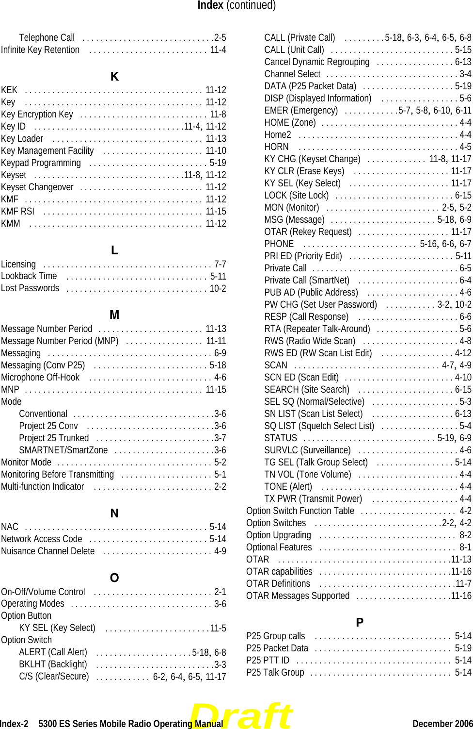 DraftIndex-2  5300 ES Series Mobile Radio Operating Manual December 2006Index (continued)Telephone Call . . . . . . . . . . . . . . . . . . . . . . . . . . . . .2-5Infinite Key Retention  . . . . . . . . . . . . . . . . . . . . . . . . . . 11-4KKEK . . . . . . . . . . . . . . . . . . . . . . . . . . . . . . . . . . . . . . . 11-12Key  . . . . . . . . . . . . . . . . . . . . . . . . . . . . . . . . . . . . . . . 11-12Key Encryption Key . . . . . . . . . . . . . . . . . . . . . . . . . . . . 11-8Key ID  . . . . . . . . . . . . . . . . . . . . . . . . . . . . . . . . .11-4, 11-12Key Loader  . . . . . . . . . . . . . . . . . . . . . . . . . . . . . . . . . 11-13Key Management Facility  . . . . . . . . . . . . . . . . . . . . . . 11-10Keypad Programming  . . . . . . . . . . . . . . . . . . . . . . . . . . 5-19Keyset . . . . . . . . . . . . . . . . . . . . . . . . . . . . . . . . .11-8, 11-12Keyset Changeover . . . . . . . . . . . . . . . . . . . . . . . . . . . 11-12KMF . . . . . . . . . . . . . . . . . . . . . . . . . . . . . . . . . . . . . . . 11-12KMF RSI  . . . . . . . . . . . . . . . . . . . . . . . . . . . . . . . . . . . 11-15KMM  . . . . . . . . . . . . . . . . . . . . . . . . . . . . . . . . . . . . . . 11-12LLicensing . . . . . . . . . . . . . . . . . . . . . . . . . . . . . . . . . . . . . 7-7Lookback Time  . . . . . . . . . . . . . . . . . . . . . . . . . . . . . . . 5-11Lost Passwords . . . . . . . . . . . . . . . . . . . . . . . . . . . . . . . 10-2MMessage Number Period . . . . . . . . . . . . . . . . . . . . . . . 11-13Message Number Period (MNP) . . . . . . . . . . . . . . . . .  11-11Messaging . . . . . . . . . . . . . . . . . . . . . . . . . . . . . . . . . . . . 6-9Messaging (Conv P25)  . . . . . . . . . . . . . . . . . . . . . . . . . 5-18Microphone Off-Hook  . . . . . . . . . . . . . . . . . . . . . . . . . . . 4-6MNP . . . . . . . . . . . . . . . . . . . . . . . . . . . . . . . . . . . . . . . 11-15ModeConventional . . . . . . . . . . . . . . . . . . . . . . . . . . . . . . .3-6Project 25 Conv  . . . . . . . . . . . . . . . . . . . . . . . . . . . .3-6Project 25 Trunked . . . . . . . . . . . . . . . . . . . . . . . . . .3-7SMARTNET/SmartZone . . . . . . . . . . . . . . . . . . . . . .3-6Monitor Mode . . . . . . . . . . . . . . . . . . . . . . . . . . . . . . . . . . 5-2Monitoring Before Transmitting . . . . . . . . . . . . . . . . . . . . 5-1Multi-function Indicator  . . . . . . . . . . . . . . . . . . . . . . . . . . 2-2NNAC . . . . . . . . . . . . . . . . . . . . . . . . . . . . . . . . . . . . . . . . 5-14Network Access Code . . . . . . . . . . . . . . . . . . . . . . . . . . 5-14Nuisance Channel Delete  . . . . . . . . . . . . . . . . . . . . . . . . 4-9OOn-Off/Volume Control  . . . . . . . . . . . . . . . . . . . . . . . . . . 2-1Operating Modes . . . . . . . . . . . . . . . . . . . . . . . . . . . . . . . 3-6Option ButtonKY SEL (Key Select)  . . . . . . . . . . . . . . . . . . . . . . .11-5Option SwitchALERT (Call Alert)  . . . . . . . . . . . . . . . . . . . . . 5-18, 6-8BKLHT (Backlight)  . . . . . . . . . . . . . . . . . . . . . . . . . .3-3C/S (Clear/Secure) . . . . . . . . . . . .  6-2, 6-4, 6-5, 11-17CALL (Private Call)  . . . . . . . . .5-18, 6-3, 6-4, 6-5, 6-8CALL (Unit Call) . . . . . . . . . . . . . . . . . . . . . . . . . . . 5-15Cancel Dynamic Regrouping . . . . . . . . . . . . . . . . . 6-13Channel Select . . . . . . . . . . . . . . . . . . . . . . . . . . . . . 3-4DATA (P25 Packet Data) . . . . . . . . . . . . . . . . . . . . 5-19DISP (Displayed Information)  . . . . . . . . . . . . . . . . . 5-6EMER (Emergency) . . . . . . . . . . . .5-7, 5-8, 6-10, 6-11HOME (Zone) . . . . . . . . . . . . . . . . . . . . . . . . . . . . . . 4-4Home2 . . . . . . . . . . . . . . . . . . . . . . . . . . . . . . . . . . . 4-4HORN  . . . . . . . . . . . . . . . . . . . . . . . . . . . . . . . . . . . 4-5KY CHG (Keyset Change) . . . . . . . . . . . . .  11-8, 11-17KY CLR (Erase Keys)  . . . . . . . . . . . . . . . . . . . . . 11-17KY SEL (Key Select)  . . . . . . . . . . . . . . . . . . . . . . 11-17LOCK (Site Lock) . . . . . . . . . . . . . . . . . . . . . . . . . . 6-15MON (Monitor) . . . . . . . . . . . . . . . . . . . . . . . . . 2-5, 5-2MSG (Message) . . . . . . . . . . . . . . . . . . . . . . . 5-18, 6-9OTAR (Rekey Request) . . . . . . . . . . . . . . . . . . . . 11-17PHONE  . . . . . . . . . . . . . . . . . . . . . . . . .  5-16, 6-6, 6-7PRI ED (Priority Edit) . . . . . . . . . . . . . . . . . . . . . . . 5-11Private Call . . . . . . . . . . . . . . . . . . . . . . . . . . . . . . . . 6-5Private Call (SmartNet)  . . . . . . . . . . . . . . . . . . . . . . 6-4PUB AD (Public Address)  . . . . . . . . . . . . . . . . . . . . 4-6PW CHG (Set User Password)  . . . . . . . . . . . 3-2, 10-2RESP (Call Response)  . . . . . . . . . . . . . . . . . . . . . . 6-6RTA (Repeater Talk-Around) . . . . . . . . . . . . . . . . . . 5-6RWS (Radio Wide Scan) . . . . . . . . . . . . . . . . . . . . . 4-8RWS ED (RW Scan List Edit)  . . . . . . . . . . . . . . . . 4-12SCAN . . . . . . . . . . . . . . . . . . . . . . . . . . . . . . . . 4-7, 4-9SCN ED (Scan Edit) . . . . . . . . . . . . . . . . . . . . . . . . 4-10SEARCH (Site Search)  . . . . . . . . . . . . . . . . . . . . . 6-15SEL SQ (Normal/Selective) . . . . . . . . . . . . . . . . . . . 5-3SN LIST (Scan List Select)  . . . . . . . . . . . . . . . . . . 6-13SQ LIST (Squelch Select List) . . . . . . . . . . . . . . . . . 5-4STATUS . . . . . . . . . . . . . . . . . . . . . . . . . . . . . 5-19, 6-9SURVLC (Surveillance) . . . . . . . . . . . . . . . . . . . . . . 4-6TG SEL (Talk Group Select)  . . . . . . . . . . . . . . . . . 5-14TN VOL (Tone Volume) . . . . . . . . . . . . . . . . . . . . . . 4-4TONE (Alert)  . . . . . . . . . . . . . . . . . . . . . . . . . . . . . . 4-4TX PWR (Transmit Power)  . . . . . . . . . . . . . . . . . . . 4-4Option Switch Function Table . . . . . . . . . . . . . . . . . . . . .  4-2Option Switches  . . . . . . . . . . . . . . . . . . . . . . . . . . . .2-2, 4-2Option Upgrading  . . . . . . . . . . . . . . . . . . . . . . . . . . . . . .  8-2Optional Features . . . . . . . . . . . . . . . . . . . . . . . . . . . . . .  8-1OTAR  . . . . . . . . . . . . . . . . . . . . . . . . . . . . . . . . . . . . . .11-13OTAR capabilities . . . . . . . . . . . . . . . . . . . . . . . . . . . . .11-16OTAR Definitions  . . . . . . . . . . . . . . . . . . . . . . . . . . . . . .11-7OTAR Messages Supported . . . . . . . . . . . . . . . . . . . . .11-16PP25 Group calls  . . . . . . . . . . . . . . . . . . . . . . . . . . . . . .  5-14P25 Packet Data . . . . . . . . . . . . . . . . . . . . . . . . . . . . . .  5-19P25 PTT ID . . . . . . . . . . . . . . . . . . . . . . . . . . . . . . . . . .  5-14P25 Talk Group . . . . . . . . . . . . . . . . . . . . . . . . . . . . . . .  5-14