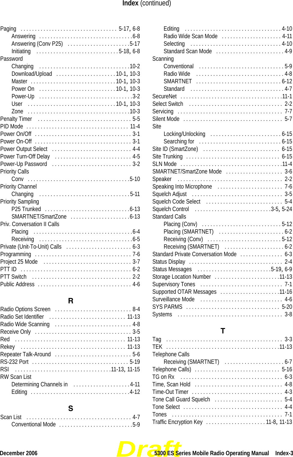 DraftDecember 2006 5300 ES Series Mobile Radio Operating Manual  Index-3Index (continued)Paging . . . . . . . . . . . . . . . . . . . . . . . . . . . . . . . . . .  5-17, 6-8Answering . . . . . . . . . . . . . . . . . . . . . . . . . . . . . . . . .6-8Answering (Conv P25)  . . . . . . . . . . . . . . . . . . . . . .5-17Initiating  . . . . . . . . . . . . . . . . . . . . . . . . . . . . . 5-18, 6-8PasswordChanging  . . . . . . . . . . . . . . . . . . . . . . . . . . . . . . . .10-2Download/Upload . . . . . . . . . . . . . . . . . . . . . 10-1, 10-3Master . . . . . . . . . . . . . . . . . . . . . . . . . . . . . . 10-1, 10-3Power On  . . . . . . . . . . . . . . . . . . . . . . . . . . . 10-1, 10-3Power-Up  . . . . . . . . . . . . . . . . . . . . . . . . . . . . . . . . .3-2User  . . . . . . . . . . . . . . . . . . . . . . . . . . . . . . . 10-1, 10-3Zone . . . . . . . . . . . . . . . . . . . . . . . . . . . . . . . . . . . .10-3Penalty Timer  . . . . . . . . . . . . . . . . . . . . . . . . . . . . . . . . . 5-5PID Mode . . . . . . . . . . . . . . . . . . . . . . . . . . . . . . . . . . . . 11-4Power On/Off . . . . . . . . . . . . . . . . . . . . . . . . . . . . . . . . . . 3-1Power On-Off . . . . . . . . . . . . . . . . . . . . . . . . . . . . . . . . . . 3-1Power Output Select  . . . . . . . . . . . . . . . . . . . . . . . . . . . . 4-4Power Turn-Off Delay  . . . . . . . . . . . . . . . . . . . . . . . . . . . 4-5Power-Up Password  . . . . . . . . . . . . . . . . . . . . . . . . . . . . 3-2Priority CallsConv . . . . . . . . . . . . . . . . . . . . . . . . . . . . . . . . . . . .5-10Priority ChannelChanging  . . . . . . . . . . . . . . . . . . . . . . . . . . . . . . . .5-11Priority SamplingP25 Trunked . . . . . . . . . . . . . . . . . . . . . . . . . . . . . .6-13SMARTNET/SmartZone . . . . . . . . . . . . . . . . . . . . .6-13Priv. Conversation II CallsPlacing  . . . . . . . . . . . . . . . . . . . . . . . . . . . . . . . . . . .6-4Receiving  . . . . . . . . . . . . . . . . . . . . . . . . . . . . . . . . .6-5Private (Unit-To-Unit) Calls  . . . . . . . . . . . . . . . . . . . . . . . 6-3Programming . . . . . . . . . . . . . . . . . . . . . . . . . . . . . . . . . . 7-6Project 25 Mode  . . . . . . . . . . . . . . . . . . . . . . . . . . . . . . . 3-7PTT ID . . . . . . . . . . . . . . . . . . . . . . . . . . . . . . . . . . . . . . . 6-2PTT Switch  . . . . . . . . . . . . . . . . . . . . . . . . . . . . . . . . . . . 2-2Public Address . . . . . . . . . . . . . . . . . . . . . . . . . . . . . . . . . 4-6RRadio Options Screen . . . . . . . . . . . . . . . . . . . . . . . . . . . 8-4Radio Set Identifier  . . . . . . . . . . . . . . . . . . . . . . . . . . . 11-13Radio Wide Scanning  . . . . . . . . . . . . . . . . . . . . . . . . . . . 4-8Receive Only . . . . . . . . . . . . . . . . . . . . . . . . . . . . . . . . . . 3-5Red  . . . . . . . . . . . . . . . . . . . . . . . . . . . . . . . . . . . . . . . 11-13Rekey  . . . . . . . . . . . . . . . . . . . . . . . . . . . . . . . . . . . . . 11-13Repeater Talk-Around . . . . . . . . . . . . . . . . . . . . . . . . . . . 5-6RS-232 Port . . . . . . . . . . . . . . . . . . . . . . . . . . . . . . . . . . 5-19RSI  . . . . . . . . . . . . . . . . . . . . . . . . . . . . . . . . . .11-13, 11-15RW Scan ListDetermining Channels in  . . . . . . . . . . . . . . . . . . . .4-11Editing . . . . . . . . . . . . . . . . . . . . . . . . . . . . . . . . . . .4-12SScan List  . . . . . . . . . . . . . . . . . . . . . . . . . . . . . . . . . . . . . 4-7Conventional Mode . . . . . . . . . . . . . . . . . . . . . . . . . .5-9Editing  . . . . . . . . . . . . . . . . . . . . . . . . . . . . . . . . . . 4-10Radio Wide Scan Mode . . . . . . . . . . . . . . . . . . . . . 4-11Selecting  . . . . . . . . . . . . . . . . . . . . . . . . . . . . . . . . 4-10Standard Scan Mode . . . . . . . . . . . . . . . . . . . . . . . . 4-9ScanningConventional  . . . . . . . . . . . . . . . . . . . . . . . . . . . . . . 5-9Radio Wide  . . . . . . . . . . . . . . . . . . . . . . . . . . . . . . . 4-8SMARTNET . . . . . . . . . . . . . . . . . . . . . . . . . . . . . . 6-12Standard  . . . . . . . . . . . . . . . . . . . . . . . . . . . . . . . . . 4-7SecureNet . . . . . . . . . . . . . . . . . . . . . . . . . . . . . . . . . . . .11-1Select Switch  . . . . . . . . . . . . . . . . . . . . . . . . . . . . . . . . .  2-2Servicing . . . . . . . . . . . . . . . . . . . . . . . . . . . . . . . . . . . . .  7-7Silent Mode . . . . . . . . . . . . . . . . . . . . . . . . . . . . . . . . . . .  5-7Site Locking/Unlocking  . . . . . . . . . . . . . . . . . . . . . . . . . 6-15Searching for  . . . . . . . . . . . . . . . . . . . . . . . . . . . . . 6-15Site ID (SmartZone)  . . . . . . . . . . . . . . . . . . . . . . . . . . .  6-15Site Trunking . . . . . . . . . . . . . . . . . . . . . . . . . . . . . . . . .  6-15SLN Mode . . . . . . . . . . . . . . . . . . . . . . . . . . . . . . . . . . . .11-4SMARTNET/SmartZone Mode . . . . . . . . . . . . . . . . . . . .  3-6Speaker  . . . . . . . . . . . . . . . . . . . . . . . . . . . . . . . . . . . . .  2-2Speaking Into Microphone  . . . . . . . . . . . . . . . . . . . . . . .  7-6Squelch Adjust  . . . . . . . . . . . . . . . . . . . . . . . . . . . . . . . .  3-5Squelch Code Select  . . . . . . . . . . . . . . . . . . . . . . . . . . .  5-4Squelch Control  . . . . . . . . . . . . . . . . . . . . . . . . . . .3-5, 5-24Standard CallsPlacing (Conv) . . . . . . . . . . . . . . . . . . . . . . . . . . . . 5-12Placing (SMARTNET)  . . . . . . . . . . . . . . . . . . . . . . . 6-2Receiving (Conv) . . . . . . . . . . . . . . . . . . . . . . . . . . 5-12Receiving (SMARTNET)  . . . . . . . . . . . . . . . . . . . . . 6-2Standard Private Conversation Mode . . . . . . . . . . . . . . .  6-3Status Display . . . . . . . . . . . . . . . . . . . . . . . . . . . . . . . . .  2-4Status Messages  . . . . . . . . . . . . . . . . . . . . . . . . . .5-19, 6-9Storage Location Number . . . . . . . . . . . . . . . . . . . . . . .11-13Supervisory Tones  . . . . . . . . . . . . . . . . . . . . . . . . . . . . .  7-1Supported OTAR Messages . . . . . . . . . . . . . . . . . . . . .11-16Surveillance Mode  . . . . . . . . . . . . . . . . . . . . . . . . . . . . .  4-6SYS PARMS . . . . . . . . . . . . . . . . . . . . . . . . . . . . . . . . .  5-20Systems  . . . . . . . . . . . . . . . . . . . . . . . . . . . . . . . . . . . . .  3-8TTag  . . . . . . . . . . . . . . . . . . . . . . . . . . . . . . . . . . . . . . . . .  3-3TEK . . . . . . . . . . . . . . . . . . . . . . . . . . . . . . . . . . . . . . . .11-13Telephone CallsReceiving (SMARTNET)  . . . . . . . . . . . . . . . . . . . . . 6-7Telephone Calls) . . . . . . . . . . . . . . . . . . . . . . . . . . . . . .  5-16TG on Rx  . . . . . . . . . . . . . . . . . . . . . . . . . . . . . . . . . . . .  6-3Time, Scan Hold . . . . . . . . . . . . . . . . . . . . . . . . . . . . . . .  4-8Time-Out Timer . . . . . . . . . . . . . . . . . . . . . . . . . . . . . . . .  4-3Tone Call Guard Squelch . . . . . . . . . . . . . . . . . . . . . . . .  5-4Tone Select . . . . . . . . . . . . . . . . . . . . . . . . . . . . . . . . . . .  4-4Tones  . . . . . . . . . . . . . . . . . . . . . . . . . . . . . . . . . . . . . . .  7-1Traffic Encryption Key . . . . . . . . . . . . . . . . . . . . . 11-8, 11-13