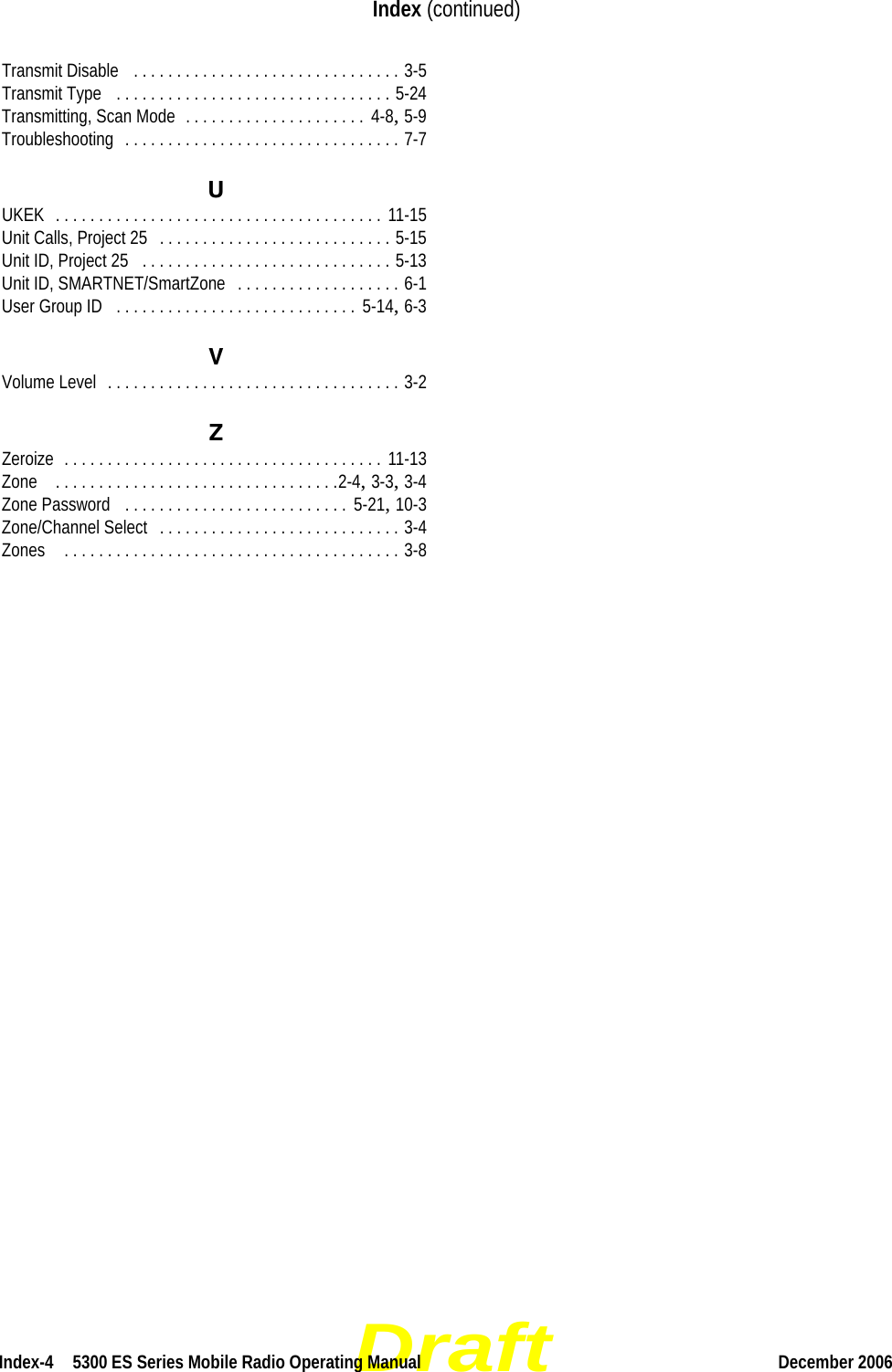 DraftIndex-4  5300 ES Series Mobile Radio Operating Manual December 2006Index (continued)Transmit Disable  . . . . . . . . . . . . . . . . . . . . . . . . . . . . . . . 3-5Transmit Type  . . . . . . . . . . . . . . . . . . . . . . . . . . . . . . . . 5-24Transmitting, Scan Mode . . . . . . . . . . . . . . . . . . . . .  4-8, 5-9Troubleshooting . . . . . . . . . . . . . . . . . . . . . . . . . . . . . . . . 7-7UUKEK . . . . . . . . . . . . . . . . . . . . . . . . . . . . . . . . . . . . . . 11-15Unit Calls, Project 25 . . . . . . . . . . . . . . . . . . . . . . . . . . . 5-15Unit ID, Project 25 . . . . . . . . . . . . . . . . . . . . . . . . . . . . . 5-13Unit ID, SMARTNET/SmartZone . . . . . . . . . . . . . . . . . . . 6-1User Group ID . . . . . . . . . . . . . . . . . . . . . . . . . . . .  5-14, 6-3VVolume Level . . . . . . . . . . . . . . . . . . . . . . . . . . . . . . . . . . 3-2ZZeroize . . . . . . . . . . . . . . . . . . . . . . . . . . . . . . . . . . . . . 11-13Zone  . . . . . . . . . . . . . . . . . . . . . . . . . . . . . . . . .2-4, 3-3, 3-4Zone Password  . . . . . . . . . . . . . . . . . . . . . . . . . .  5-21, 10-3Zone/Channel Select . . . . . . . . . . . . . . . . . . . . . . . . . . . . 3-4Zones  . . . . . . . . . . . . . . . . . . . . . . . . . . . . . . . . . . . . . . . 3-8