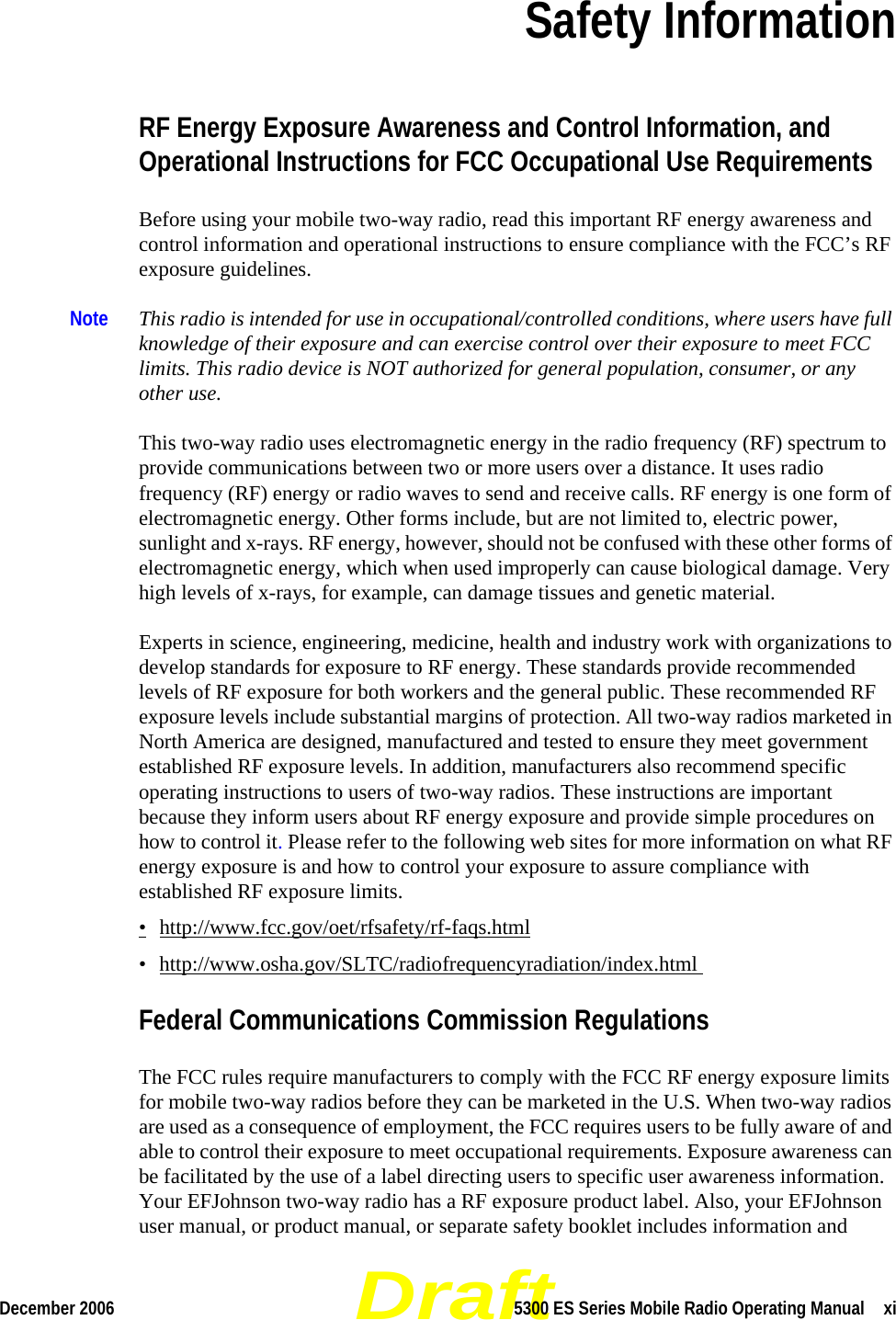 DraftDecember 2006 5300 ES Series Mobile Radio Operating Manual  xiSection 0Safety InformationRF Energy Exposure Awareness and Control Information, and Operational Instructions for FCC Occupational Use Requirements Before using your mobile two-way radio, read this important RF energy awareness and control information and operational instructions to ensure compliance with the FCC’s RF exposure guidelines.Note This radio is intended for use in occupational/controlled conditions, where users have full knowledge of their exposure and can exercise control over their exposure to meet FCC limits. This radio device is NOT authorized for general population, consumer, or any other use. This two-way radio uses electromagnetic energy in the radio frequency (RF) spectrum to provide communications between two or more users over a distance. It uses radio frequency (RF) energy or radio waves to send and receive calls. RF energy is one form of electromagnetic energy. Other forms include, but are not limited to, electric power, sunlight and x-rays. RF energy, however, should not be confused with these other forms of electromagnetic energy, which when used improperly can cause biological damage. Very high levels of x-rays, for example, can damage tissues and genetic material. Experts in science, engineering, medicine, health and industry work with organizations to develop standards for exposure to RF energy. These standards provide recommended levels of RF exposure for both workers and the general public. These recommended RF exposure levels include substantial margins of protection. All two-way radios marketed in North America are designed, manufactured and tested to ensure they meet government established RF exposure levels. In addition, manufacturers also recommend specific operating instructions to users of two-way radios. These instructions are important because they inform users about RF energy exposure and provide simple procedures on how to control it. Please refer to the following web sites for more information on what RF energy exposure is and how to control your exposure to assure compliance with established RF exposure limits.•http://www.fcc.gov/oet/rfsafety/rf-faqs.html• http://www.osha.gov/SLTC/radiofrequencyradiation/index.html Federal Communications Commission RegulationsThe FCC rules require manufacturers to comply with the FCC RF energy exposure limits for mobile two-way radios before they can be marketed in the U.S. When two-way radios are used as a consequence of employment, the FCC requires users to be fully aware of and able to control their exposure to meet occupational requirements. Exposure awareness can be facilitated by the use of a label directing users to specific user awareness information. Your EFJohnson two-way radio has a RF exposure product label. Also, your EFJohnson user manual, or product manual, or separate safety booklet includes information and 