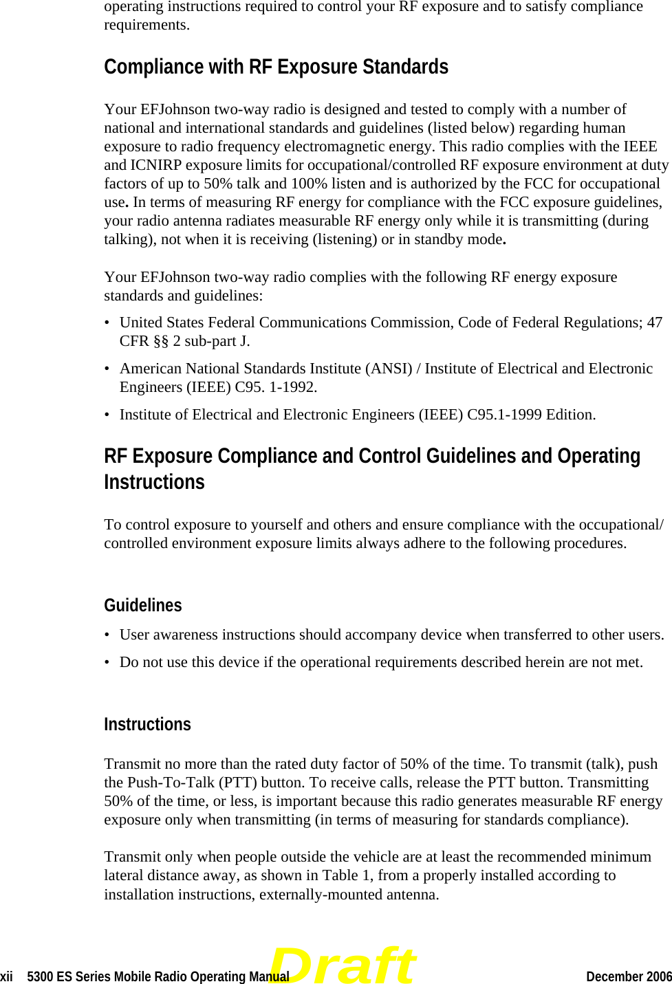 Draftxii  5300 ES Series Mobile Radio Operating Manual December 2006 operating instructions required to control your RF exposure and to satisfy compliance requirements.Compliance with RF Exposure StandardsYour EFJohnson two-way radio is designed and tested to comply with a number of national and international standards and guidelines (listed below) regarding human exposure to radio frequency electromagnetic energy. This radio complies with the IEEE and ICNIRP exposure limits for occupational/controlled RF exposure environment at duty factors of up to 50% talk and 100% listen and is authorized by the FCC for occupational use. In terms of measuring RF energy for compliance with the FCC exposure guidelines, your radio antenna radiates measurable RF energy only while it is transmitting (during talking), not when it is receiving (listening) or in standby mode.Your EFJohnson two-way radio complies with the following RF energy exposure standards and guidelines:• United States Federal Communications Commission, Code of Federal Regulations; 47 CFR §§ 2 sub-part J.• American National Standards Institute (ANSI) / Institute of Electrical and Electronic Engineers (IEEE) C95. 1-1992.• Institute of Electrical and Electronic Engineers (IEEE) C95.1-1999 Edition.RF Exposure Compliance and Control Guidelines and Operating InstructionsTo control exposure to yourself and others and ensure compliance with the occupational/controlled environment exposure limits always adhere to the following procedures.Guidelines• User awareness instructions should accompany device when transferred to other users.• Do not use this device if the operational requirements described herein are not met.InstructionsTransmit no more than the rated duty factor of 50% of the time. To transmit (talk), push the Push-To-Talk (PTT) button. To receive calls, release the PTT button. Transmitting 50% of the time, or less, is important because this radio generates measurable RF energy exposure only when transmitting (in terms of measuring for standards compliance).Transmit only when people outside the vehicle are at least the recommended minimum lateral distance away, as shown in Table 1, from a properly installed according to installation instructions, externally-mounted antenna.