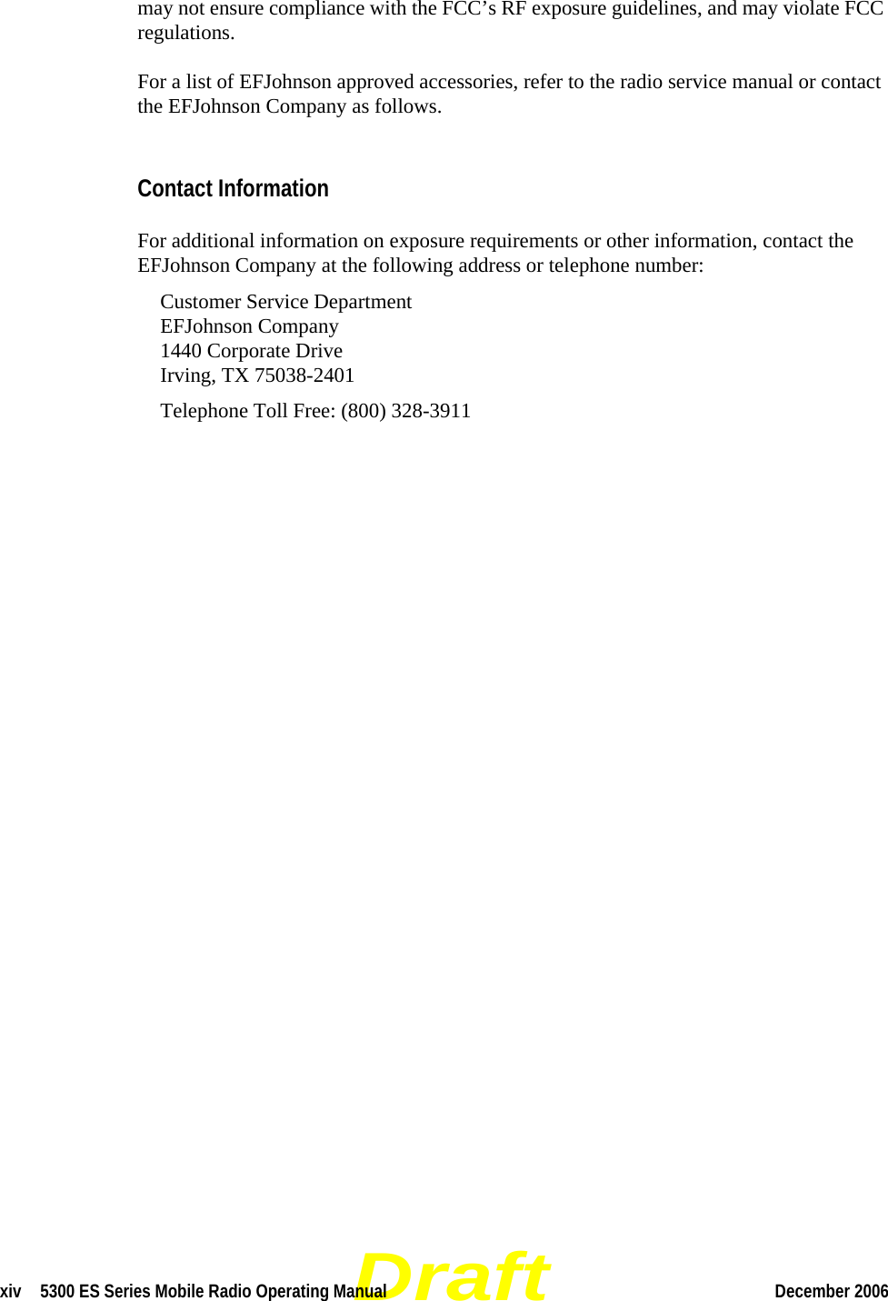 Draftxiv  5300 ES Series Mobile Radio Operating Manual December 2006 may not ensure compliance with the FCC’s RF exposure guidelines, and may violate FCC regulations.For a list of EFJohnson approved accessories, refer to the radio service manual or contact the EFJohnson Company as follows.Contact InformationFor additional information on exposure requirements or other information, contact the EFJohnson Company at the following address or telephone number:Customer Service Department EFJohnson Company 1440 Corporate Drive Irving, TX 75038-2401Telephone Toll Free: (800) 328-3911