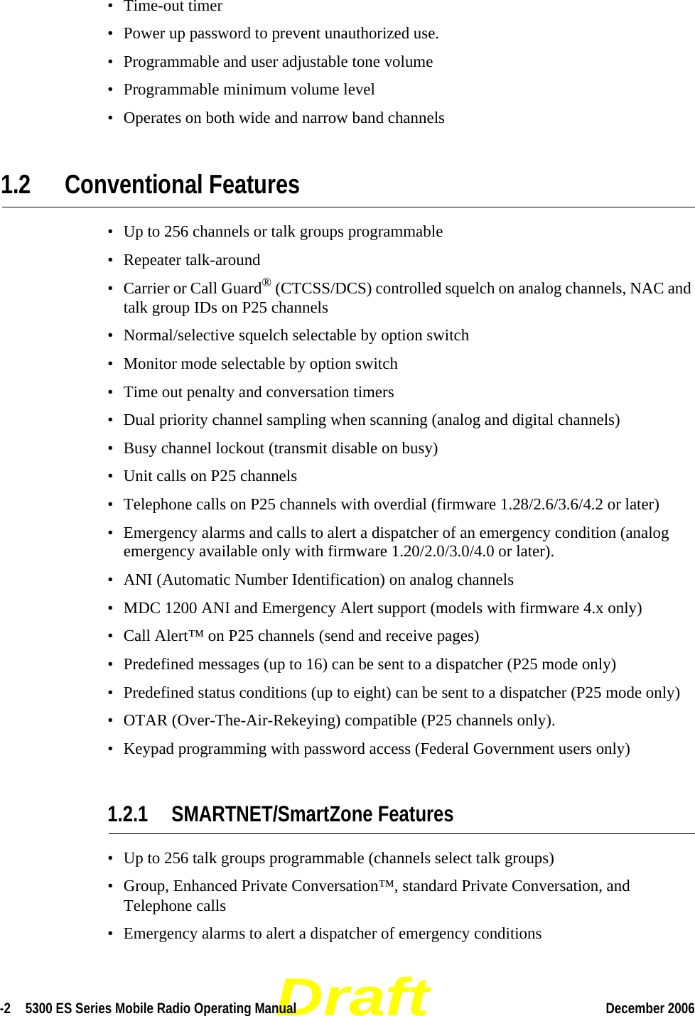 Draft-2  5300 ES Series Mobile Radio Operating Manual December 2006 • Time-out timer• Power up password to prevent unauthorized use.• Programmable and user adjustable tone volume• Programmable minimum volume level• Operates on both wide and narrow band channels1.2 Conventional Features• Up to 256 channels or talk groups programmable • Repeater talk-around• Carrier or Call Guard® (CTCSS/DCS) controlled squelch on analog channels, NAC and talk group IDs on P25 channels• Normal/selective squelch selectable by option switch• Monitor mode selectable by option switch• Time out penalty and conversation timers• Dual priority channel sampling when scanning (analog and digital channels)• Busy channel lockout (transmit disable on busy)• Unit calls on P25 channels• Telephone calls on P25 channels with overdial (firmware 1.28/2.6/3.6/4.2 or later)• Emergency alarms and calls to alert a dispatcher of an emergency condition (analog emergency available only with firmware 1.20/2.0/3.0/4.0 or later).• ANI (Automatic Number Identification) on analog channels • MDC 1200 ANI and Emergency Alert support (models with firmware 4.x only)• Call Alert™ on P25 channels (send and receive pages)• Predefined messages (up to 16) can be sent to a dispatcher (P25 mode only)• Predefined status conditions (up to eight) can be sent to a dispatcher (P25 mode only)• OTAR (Over-The-Air-Rekeying) compatible (P25 channels only).• Keypad programming with password access (Federal Government users only)1.2.1 SMARTNET/SmartZone Features• Up to 256 talk groups programmable (channels select talk groups)• Group, Enhanced Private Conversation™, standard Private Conversation, and Telephone calls• Emergency alarms to alert a dispatcher of emergency conditions