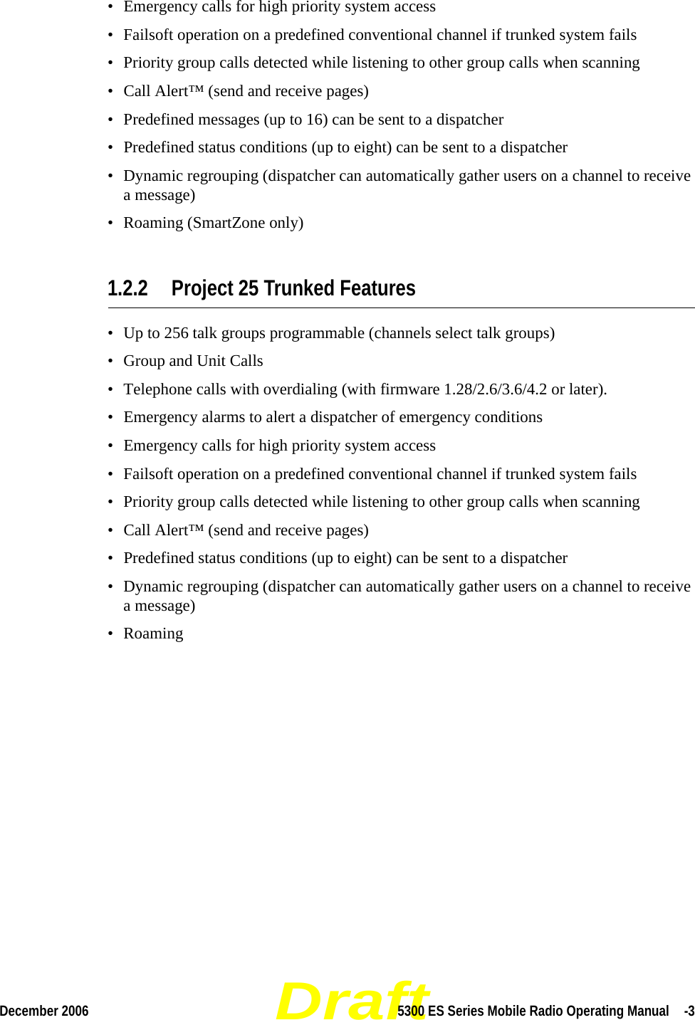 DraftDecember 2006 5300 ES Series Mobile Radio Operating Manual  -3• Emergency calls for high priority system access• Failsoft operation on a predefined conventional channel if trunked system fails• Priority group calls detected while listening to other group calls when scanning• Call Alert™ (send and receive pages)• Predefined messages (up to 16) can be sent to a dispatcher• Predefined status conditions (up to eight) can be sent to a dispatcher• Dynamic regrouping (dispatcher can automatically gather users on a channel to receive a message)• Roaming (SmartZone only)1.2.2 Project 25 Trunked Features• Up to 256 talk groups programmable (channels select talk groups)• Group and Unit Calls• Telephone calls with overdialing (with firmware 1.28/2.6/3.6/4.2 or later).• Emergency alarms to alert a dispatcher of emergency conditions• Emergency calls for high priority system access• Failsoft operation on a predefined conventional channel if trunked system fails• Priority group calls detected while listening to other group calls when scanning• Call Alert™ (send and receive pages)• Predefined status conditions (up to eight) can be sent to a dispatcher• Dynamic regrouping (dispatcher can automatically gather users on a channel to receive a message)• Roaming