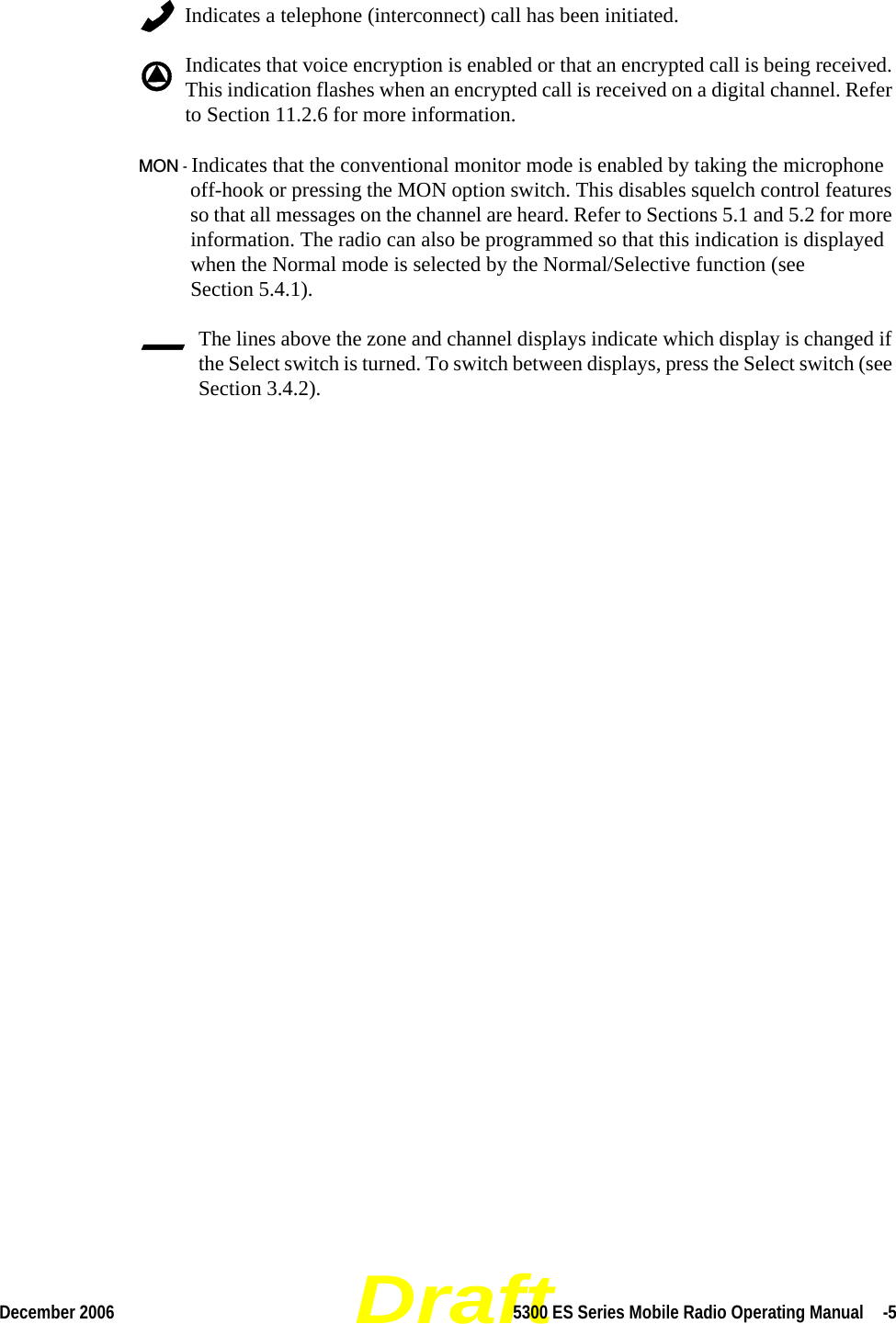 DraftDecember 2006 5300 ES Series Mobile Radio Operating Manual  -5Indicates a telephone (interconnect) call has been initiated.Indicates that voice encryption is enabled or that an encrypted call is being received. This indication flashes when an encrypted call is received on a digital channel. Refer to Section 11.2.6 for more information.MON - Indicates that the conventional monitor mode is enabled by taking the microphone off-hook or pressing the MON option switch. This disables squelch control features so that all messages on the channel are heard. Refer to Sections 5.1 and 5.2 for more information. The radio can also be programmed so that this indication is displayed when the Normal mode is selected by the Normal/Selective function (see Section 5.4.1).The lines above the zone and channel displays indicate which display is changed if the Select switch is turned. To switch between displays, press the Select switch (see Section 3.4.2).