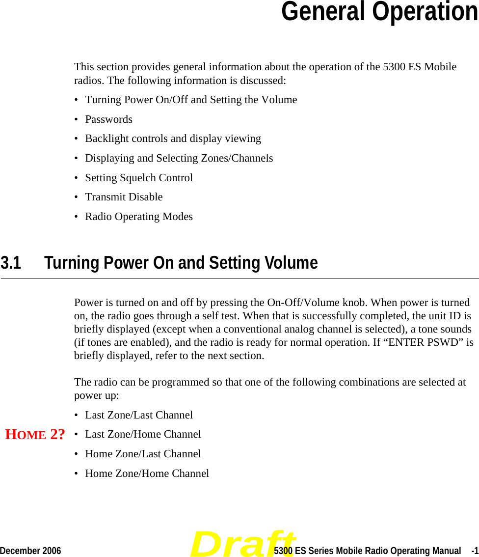 DraftDecember 2006 5300 ES Series Mobile Radio Operating Manual  -1SECTIONSection 3General OperationThis section provides general information about the operation of the 5300 ES Mobile radios. The following information is discussed:• Turning Power On/Off and Setting the Volume• Passwords• Backlight controls and display viewing• Displaying and Selecting Zones/Channels• Setting Squelch Control• Transmit Disable• Radio Operating Modes3.1 Turning Power On and Setting VolumePower is turned on and off by pressing the On-Off/Volume knob. When power is turned on, the radio goes through a self test. When that is successfully completed, the unit ID is briefly displayed (except when a conventional analog channel is selected), a tone sounds (if tones are enabled), and the radio is ready for normal operation. If “ENTER PSWD” is briefly displayed, refer to the next section.The radio can be programmed so that one of the following combinations are selected at power up:• Last Zone/Last Channel• Last Zone/Home Channel• Home Zone/Last Channel• Home Zone/Home ChannelHOME 2?