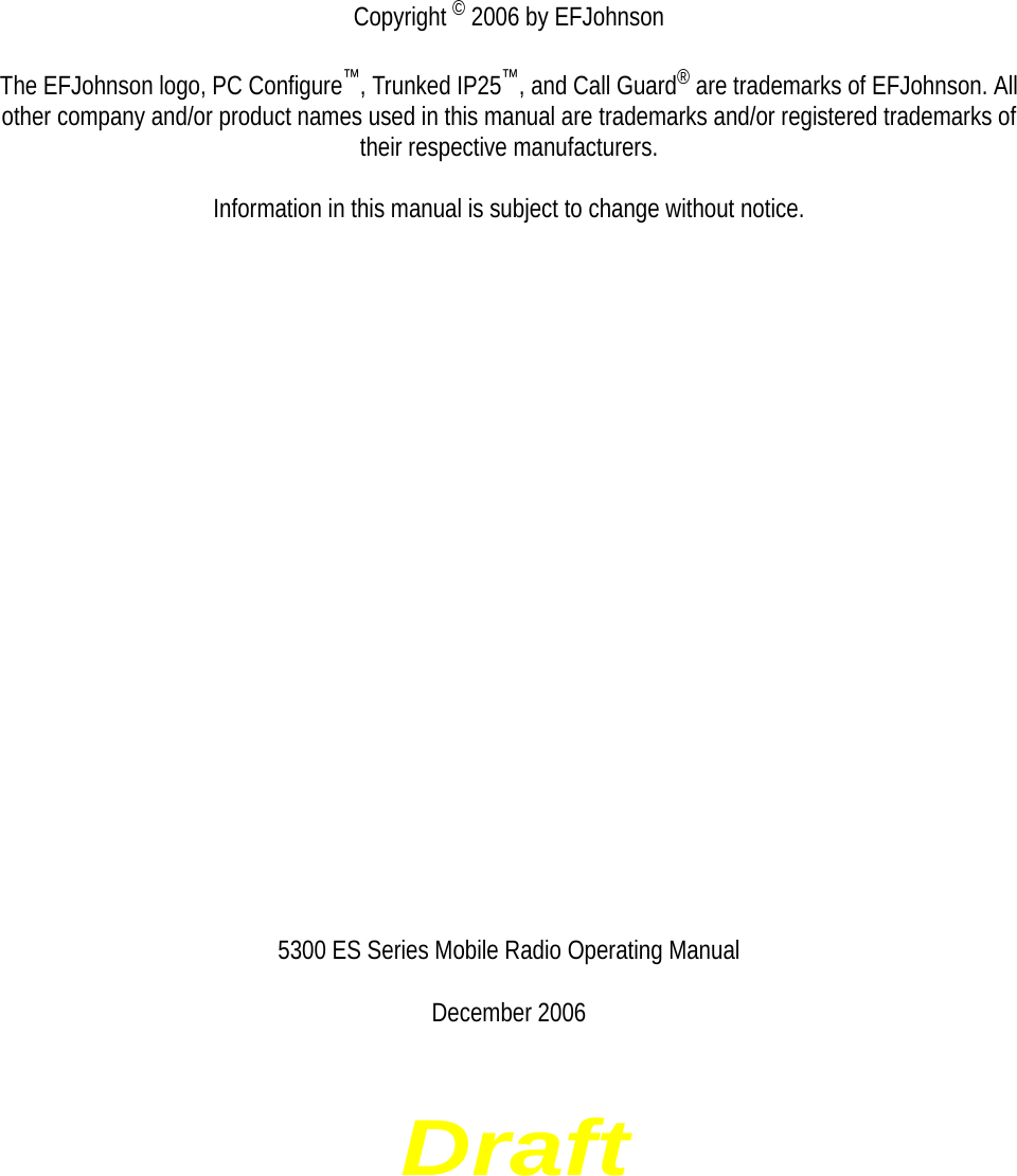 DraftCopyright © 2006 by EFJohnsonThe EFJohnson logo, PC Configure™, Trunked IP25™, and Call Guard® are trademarks of EFJohnson. All other company and/or product names used in this manual are trademarks and/or registered trademarks of their respective manufacturers.Information in this manual is subject to change without notice.5300 ES Series Mobile Radio Operating ManualDecember 2006